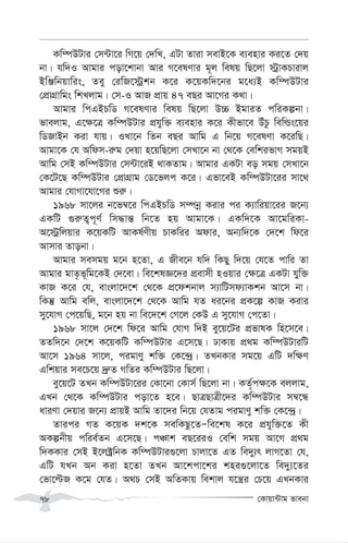 †Kvqv›Uvg fvebv
78
Kw¤úDUvi †m›Uv‡i wM‡q †`wL, GUv Zviv mevB‡K e¨envi Ki‡Z †`q
bv| hw`I Avgvi cov‡kvbv Avi M‡elYvi g~j welq wQ‡jv ÷ªvKPvivj
BwÄwbqvwis, Zey †iwR‡÷ªkb K‡i K‡qKw`‡bi g‡a¨B Kw¤úDUvi
†cÖvMÖvwgs wkLjvg| †m-I AvR cÖvq 47 eQi Av‡Mi K_v|
Avgvi wcGBPwW M‡elYvi welq wQ‡jv D”P BgviZ cwiKíbv|
fvejvg, G‡¶‡Î Kw¤úDUvi cÖhyw³ e¨envi K‡i Kxfv‡e DuPz wewìs‡qi
wWRvBb Kiv hvq| ILv‡b wZb eQi Avwg G wb‡q M‡elYv K‡iwQ|
Avgv‡K †h Awdm-i“g †`qv n‡qwQ‡jv †mLv‡b bv †_‡K †ewkifvM mgqB
Avwg †mB Kw¤úDUvi †m›Uv‡iB _vKZvg| Avgvi GKUv eo mgq †mLv‡b
†K‡U‡Q Kw¤úDUvi †cÖvMÖvg †W‡fjc K‡i| Gfv‡eB Kw¤úDUv‡ii mv‡_
Avgvi †hvMv‡hv‡Mi ïi“|
1968 mv‡ji b‡f¤^‡i wcGBPwW m¤úbœ Kivi ci K¨vwiqv‡ii R‡b¨
GKwU ¸i“Z¡c~Y© wm×vš— wb‡Z nq Avgv‡K| GKw`‡K Av‡gwiKv-
A‡÷ªwjqvi K‡qKwU AvKl©Yxq PvKwii Advi, Ab¨w`‡K †`‡k wd‡i
Avmvi Zvobv|
Avgvi memgq g‡b n‡Zv, G Rxe‡b hw` wKQy w`‡q †h‡Z cvwi Zv
Avgvi gvZ…f~wg‡KB †`‡ev| we‡klÁ‡`i cÖevmx nIqvi †¶‡Î GKUv hyw³
KvR K‡i †h, evsjv‡`‡k †_‡K cÖ‡dkbvj m¨vwUmd¨vKkb Av‡m bv|
wKš‘ Avwg ewj, evsjv‡`‡k †_‡K Avwg hZ ai‡bi cÖK‡í KvR Kivi
my‡hvM †c‡qwQ, g‡b nq bv we‡`‡k †M‡j †KD G my‡hvM †c‡Zv|
1968 mv‡j †`‡k wd‡i Avwg †hvM w`B ey‡q‡Ui cÖfvlK wn‡m‡e|
ZZw`‡b †`‡k K‡qKwU Kw¤úDUvi G‡m‡Q| XvKvq cÖ_g Kw¤úDUviwU
Av‡m 1964 mv‡j, cigvYy kw³ †K‡›`ª| ZLbKvi mg‡q GwU `w¶Y
Gwkqvi me‡P‡q `ª“Z MwZi Kw¤úDUvi wQ‡jv|
ey‡q‡U ZLb Kw¤úDUv‡ii †Kv‡bv †Kvm© wQ‡jv bv| KZ©„c¶‡K ejjvg,
GLb †_‡K Kw¤úDUvi cov‡Z n‡e| QvÎQvÎx‡`i Kw¤úDUvi m¤^‡Ü
aviYv †`qvi R‡b¨ cÖvqB Avwg Zv‡`i wb‡q †hZvg cigvYy kw³ †K‡›`ª|
Zvici MZ K‡qK `k‡K mewKQz‡ZÑwe‡kl K‡i cÖhyw³‡Z Kx
AKíbxq cwie©Zb G‡m‡Q| cÂvk eQ‡iiI †ewk mgq Av‡M cÖ_g
w`KKvi †mB B‡j±ªwbK Kw¤úDUvi¸‡jv Pvjv‡Z GZ we`y¨r jvM‡Zv †h,
GwU hLb Ab Kiv n‡Zv ZLb Av‡kcv‡ki kni¸‡jv‡Z we`y¨‡Zi
†fv‡ëR K‡g †hZ| A_P †mB AwZKvq wekvj h‡š¿i †P‡q GLbKvi
 