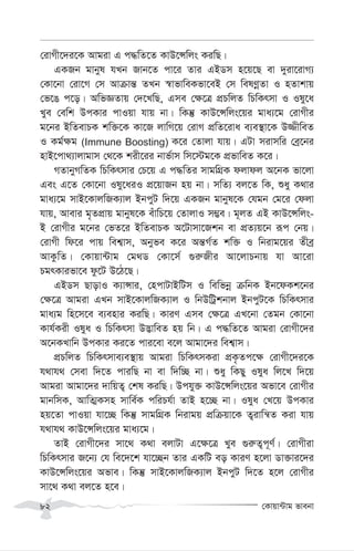 †Kvqv›Uvg fvebv
82
†ivMx‡`i‡K Avgiv G c×wZ‡Z KvD‡Ýwjs KiwQ|
GKRb gvbyl hLb Rvb‡Z cv‡i Zvi GBWm n‡q‡Q ev `yiv‡ivM¨
†Kv‡bv †iv‡M †m Avµvš— ZLb ¯^vfvweKfv‡eB †m welYœœZv I nZvkvq
†f‡O c‡o| AwfÁZvq †`‡LwQ, Gme †¶‡Î cÖPwjZ wPwKrmv I Ily‡a
Lye †ewk DcKvi cvIqv hvq bv| wKš‘ KvD‡Ýwjs‡qi gva¨‡g †ivMxi
g‡bi BwZevPK kw³‡K Kv‡R jvwM‡q †ivM cÖwZ‡iva e¨e¯’v‡K D¾xweZ
I Kg©¶g (Immune Boosting) K‡i †Zvjv hvq| GUv mivmwi †eª‡bi
nvB‡cv_¨vjvgvm †_‡K kix‡ii bvf©vm wm‡÷g‡K cÖfvweZ K‡i|
MZvbyMwZK wPwKrmvi †P‡q G c×wZi mvgwMÖK djvdj A‡bK fv‡jv
Ges G‡Z †Kv‡bv Ily‡aiI cÖ‡qvRb nq bv| mwZ¨ ej‡Z wK, ïay K_vi
gva¨‡g mvB‡KvjwRK¨vj BbcyU w`‡q GKRb gvbyl‡K †hgb †g‡i †djv
hvq, Avevi g„ZcÖvq gvbyl‡K euvwP‡q †ZvjvI m¤¢e| g~jZ GB KvD‡Ýwjs-
B †ivMxi g‡bi †fZ‡i BwZevPK A‡Uvmv‡Rkb ev cÖZ¨q‡b iƒc †bq|
†ivMx wd‡i cvq wek¦vm, Abyfe K‡i Aš—M©Z kw³ I wbivg‡qi Zxeª
AvKzwZ| †Kvqv›Uvg †g_W †Kv‡m© ¸i“Rxi Av‡jvPbvq hv Av‡iv
PgrKvifv‡e dz‡U D‡V‡Q|
GBWm QvovI K¨vÝvi, †ncvUvBwUm I wewfbœ µwbK Bb‡dKk‡bi
†¶‡Î Avgiv GLb mvB‡KvjwRK¨vj I wbDwUªkbvj BbcyU‡K wPwKrmvi
gva¨g wn‡m‡e e¨envi KiwQ| KviY Gme †¶‡Î GL‡bv †Zgb †Kv‡bv
Kvh©Kix Ilya I wPwKrmv D™¢vweZ nq wb| G c×wZ‡Z Avgiv †ivMx‡`i
A‡bKLvwb DcKvi Ki‡Z cvi‡ev e‡j Avgv‡`i wek¦vm|
cÖPwjZ wPwKrmve¨e¯’vq Avgiv wPwKrmKiv cÖK…Zc‡¶ †ivMx‡`i‡K
h_vh_ †mev w`‡Z cviwQ bv ev w`w”Q bv| ïay wKQy Ilya wj‡L w`‡q
Avgiv Avgv‡`i `vwqZ¡ †kl KiwQ| Dchy³ KvD‡Ýwjs‡qi Afv‡e †ivMxi
gvbwmK, AvwZ¥Kmn mvwe©K cwiPh©v ZvB n‡”Q bv| Ilya †L‡q DcKvi
nq‡Zv cvIqv hv‡”Q wKš‘ mvgwMÖK wbivgq cÖwµqv‡K Z¡ivwš^Z Kiv hvq
h_vh_ KvD‡Ýwjs‡qi gva¨‡g|
ZvB †ivMx‡`i mv‡_ K_v ejvUv G‡¶‡Î Lye ¸i“Z¡c~Y©| †ivMxiv
wPwKrmvi R‡b¨ †h we‡`‡k hv‡”Qb Zvi GKwU eo KviY n‡jv Wv³vi‡`i
KvD‡Ýwjs‡qi Afve| wKš‘ mvB‡KvjwRK¨vj BbcyU w`‡Z n‡j †ivMxi
mv‡_ K_v ej‡Z n‡e|
 