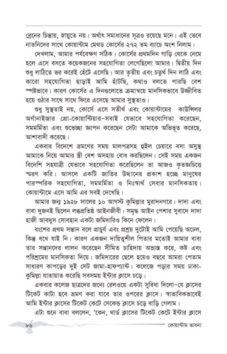 †Kvqv›Uvg fvebv
86
†eª‡bi wPš—vq, øvqy‡Z bq| A_©vr mgvav‡bi m~ÎI i‡q‡Q g‡b| GB †f‡e
bvZwb‡`i mv‡_ †Kvqv›Uvg †g_W †Kv‡m©i 272 Zg e¨v‡P Ask wbjvg|
†`Ljvg, Avgvi ch©‡e¶Y mwVK| †Kv‡m©i cÖ_gw`b Mvwo †_‡K †b‡g
n‡j G‡m em‡Z K‡qKR‡bi mn‡hvwMZv †j‡MwQ‡jv Avgvi| wØZxq w`b
ïay jvwV‡Z fi K‡iB †nu‡U G‡mwQ| Avi Z…Zxq Ges PZz_© w`b jvwV Ges
Kv‡iv mn‡hvwMZv QvovB Avwg nuvUwQ, K_vI ej‡Z cviwQ †ek
¯úófv‡e| KviY †Kv‡m©i G w`b¸‡jv‡Z µgvš^‡q gvbwmKfv‡e D¾xweZ
n‡q IVvi mv‡_ mv‡_ wd‡i G‡m‡Q Avgvi my¯’ZvI|
ïay my¯’ZvB bq, †Kv‡m© G‡m mZx_© Ges †Kvqv›Uv‡gi KvDwÝji
AM©vbvBRvi †cÖv-‡Kvqvw›UqviÑmevB †hfv‡e mn‡hvwMZv K‡i‡Qb,
mggwg©Zv Ges ï‡f”Qv Ávcb K‡i‡Qb †mUv Avgv‡K Awff~Z K‡i‡Q,
Avkvev`x K‡i‡Q|
GKevi we‡`‡k åg‡Yi mgq gvjcÎmn ûBj †Pqv‡i emv Amy¯’
Avgv‡K wb‡q Avgvi ¯¿x †ek Amnvq †eva KiwQ‡jb| †mB mgq GKRb
we‡`wk mnhvÎx †hfv‡e mn‡hvwMZv K‡iwQ‡jb Zv AvRI K…ZÁwP‡Ë
¯§iY Kwi| Avm‡j GKwU RvwZi DÌv‡bi cÖKvk n‡”Q gvby‡li
cvi¯úwiK mn‡hvwMZv, mggwg©Zv I wbt¯^v_© †mevi gvbwmKZvq|
†Kvqv›Uv‡g G‡m Avwg Gi meB †`‡LwQ|
Avgvi Rb¥ 1928 mv‡ji 10 AvM÷ Kzwgj-vi gyiv`bM‡i| `v`v Ges
evev `yRbB wQ‡jb jäcÖwZô AvBbRxex| mg„× AvBb †ckvi myev‡` `v`v
nvRx Ave`ym †mvenvb GKUv Rwg`vwiI wK‡b †d‡jb|
es‡ki cÖ_g mš—vb e‡j cÖvPyh© Ges cÖkªq `y‡UvB Avwg †c‡qwQ A‡Xj,
wKš‘ e‡L hvB wb| KviY GKRb `vwqZ¡kxj wcZvi g‡ZvB Avgvi evev
Zvi mš—vb‡`i jvjb K‡i‡Qb mxwgZ Pvwn`vq Af¨¯— K‡i, Kó Ges
cwikª‡gi gvbwmKZv w`‡q| Rwg`v‡ii †Q‡j n‡qI eQ‡i Avgiv †cZvg
mvaviY Kvc‡oi `yB †mU Rvgv-nvdc¨v›U| K‡j‡R covi mgq XvKv-
Kzwgj-v hvZvqvZ K‡iwQ memgq B›Uvi K¬v‡m P‡o|
GKevi K‡jR QvÎ‡`i R‡b¨ †ijI‡q GKUv myweav w`‡jvÑ†h K¬v‡mi
wU‡KU KvUv n‡e ågY Kiv hv‡e Zvi Ic‡ii K¬v‡m| ¯^vfvweKfv‡eB
Avwg B›Uvi K¬v‡mi wU‡KU †K‡U †m‡KÛ K¬v‡m P‡o evwo †Mjvg|
GUv ï‡b evev ej‡jb, Ô‡Kb, _vW© K¬v‡mi wU‡KU †K‡U B›Uvi K¬v‡m
 