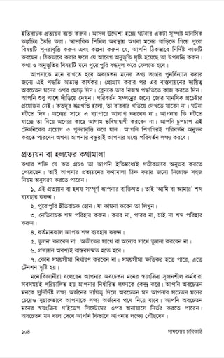 mvd‡j¨i PvweKvwV
104
BwZevPK cÖZ¨qb e¨³ Ki“b| Avmj D‡Ïk¨ n‡”Q NUbvi GKUv my¯úó gvbwmK
KíwPÎ ˆZwi Kiv| ¯^vfvweK wkw_j Ae¯’vq A_ev g‡bi evwo‡Z wM‡q cy‡iv
welqwU cybive„wË Ki“b Ges Kíbv Ki“b †h, Avcwb wVKfv‡e wbw`©ó KvRwU
Ki‡Qb| wVKfv‡e Kivi d‡j †h Av‡eM Abyf~wZ m„wó n‡q‡Q Zv Dcjwä Ki“b|
K_v I Abyf~wZi welqwU g‡b cy‡ivcywi e×g~j K‡i †dj‡Z n‡e|
Avcbv‡K g‡b ivL‡Z n‡e Ae‡PZb g‡bi Z_¨ fvÊvi cybwe©b¨vm Kivi
R‡b¨ GB c×wZ AZ¨š— Kvh©Ki| †cÖvMÖvg Kivi ci Gi ev¯—evq‡bi `vwqZ¡
Ae‡PZb g‡bi Ici †Q‡o w`b| †eªb‡K Zvi wbR¯^ c×wZ‡Z KvR Ki‡Z w`b|
Avcwb ïay cv‡k `uvwo‡q †`Lyb| cwieZ©b m¤ú‡bœi R‡b¨ †Rvi gvbwmK cÖ‡Póvi
cÖ‡qvRb †bB| KZ`~i AMÖMwZ n‡jv, Zv evievi LwZ‡q †`L‡Z hv‡eb bv| NUbv
NU‡Z w`b| A‡b¨i mv‡_ G e¨vcv‡i Avjvc Ki‡eb bv| Avcbvi wK NU‡Z
hv‡”Q Zv wb‡q A‡b¨i Kv‡Q AvMvg fwel¨ØvYx Ki‡eb bv| Avcwb PzcPvc GB
†UKwb‡Ki cÖ‡qvM I cybive„wË K‡i hvb| Avcwb wkMwMiB cwieZ©b Abyfe
Ki‡Z cvi‡eb A_ev Avcbvi eÜzivB Avcbvi g‡a¨ cwieZ©b j¶¨ Ki‡e|
cÖZ¨qb ev nj‡di K_vgvjv
K_vi kw³ †h KZ cÖPÊ Zv Avcwb BwZg‡a¨B Mfxifv‡e Abyfe Ki‡Z
†c‡i‡Qb| ZvB Avcbvi cÖZ¨q‡bi K_vgvjv wVK Kivi R‡b¨ wb‡æv³ mnR
wbqg AbymiY Ki‡Z cv‡ib|
1. GB cÖZ¨qb ev njd m¤ú~Y© Avcbvi e¨w³MZ| ZvB ÔAvwg ev AvgviÕ kã
e¨envi Ki“b|
2. cy‡ivcywi BwZevPK †nvb| hv Kvgbv K‡ib Zv wjLyb|
3. †bwZevPK kã cwinvi Ki“b| Kie bv, cvie bv, PvB bv kã cwinvi
Ki“b|
4. eZ©gvbKvj ÁvcK kã e¨envi Ki“b|
5. Zzjbv Ki‡eb bv| AZx‡Zi mv‡_ ev A‡b¨i mv‡_ Zzjbv Ki‡eb bv|
6. cÖZ¨qb Aek¨B ev¯—em¤§Z n‡Z n‡e|
7. †Kvb mgqmxgv wba©viY Ki‡eb bv| mgqmxgv ¶wZKi n‡Z cv‡i, G‡Z
†Ubkb m„wó nq|
g‡bvweÁvbxiv e‡j‡Qb Avcbvi Ae‡PZb g‡bi ¯^qswµq m„Rbkxj Kg©aviv
memgqB cwiPvwjZ nq Avcbvi wba©vwiZ j¶¨‡K †K›`ª K‡i| Avcwb Ae‡PZb
gb‡K mywbw`©ó j¶¨ AR©‡bi `vwqZ¡ w`‡j Ae‡PZb gb Avcbvi m‡PZb g‡bi
†P‡qI myPvi“fv‡e Avcbv‡K j¶¨ AR©‡bi c‡_ wb‡q hv‡e| Avcwb Ae‡PZb
g‡bi ¯^qswµq MvB‡WÝ wm‡÷‡gi Ici Abvqv‡m wbf©i Ki‡Z cv‡ib|
Ae‡PZb gb e‡j †`‡e Avcwb wKfv‡e Avcbvi j‡¶¨ †cuŠQ‡eb|
 