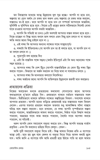 105
†Kvqv›Uvg †g_W
gb wbqš¿‡Yi gva¨‡g AvZ¥ Dbœq‡bi g~j m~Î n‡”QÑ Avcwb hv n‡Z Pvb,
Kíbvq Zv †nvb A_©vr †m iKg fvb Ki“b Ges Kíbvq †h iKg KvR Ki‡eb,
ev¯—‡eI Zv-B n‡e| Z‡e Avcwb hv n‡Z Pvb †m m¤ú‡K© Avcbv‡K Avš—wiK,
mywbw`©ó I mywbwðZ n‡Z n‡e| wb‡Pi 8wU cÖ‡kœi Reve mwVKfv‡e w`‡jB †evSv
hv‡e PvIqvi e¨vcv‡i Avcwb KZUv Avš—wiK|
1. Avcwb wK mwZ¨B Zv Pvb? (GUv Aek¨B Avcbvi ev¯—e Kvgbv n‡Z n‡e|
wb‡R Pv‡”Qb bv wKš‘ A‡b¨ ïb‡j fvj ej‡e Ggb wKQy n‡j Pj‡e bv ev A‡b¨i
¶wZ Kivi R‡b¨ wKQy PvB‡j n‡e bv|)
2. GB j¶¨ wK Avcbvi Ab¨vb¨ j‡¶¨i mv‡_ mvRyh¨c~Y©?
3. j¶¨Uv wK BwZevPK? (hv Avcwb Pvb Zv-B ej‡Z n‡e, hv Avcwb Pvb bv
Zv ej‡j Pj‡e bv|)
4. cy‡ivcywi ejv n‡q‡Q wK?
5. GUv wK ev¯—weK c‡¶ m¤¢e? (A_©vr BwZc~‡e© GUv wK Ab¨ A‡b‡Ki c‡¶
m¤¢e n‡q‡Q|)
6. Avcbvi j¶¨ wK †ek DuPz? (Avcwb ev¯—ewfwËK †h †Kvb DuPz j¶¨ w¯’i
Ki‡Z cv‡ib| wKfv‡e Zv AR©b Ki‡eb Zv wb‡q gv_v bv Nvgv‡jI Pj‡e|)
7. Avcbvi j¶¨ wK gvbeZvi Kj¨v‡Y wb‡ew`Z?
8. j¶¨ AR©‡bi R‡b¨ Avcwb wK e¨w³mËvi Dbœqb‡K Ri“ix g‡b Ki‡Qb?
cÖZ¨q‡bi cÖwµqv
wb‡Ri Ae‡PZb gb‡K cÖZ¨q‡bi K_vgvjv †kvbv‡bvi R‡b¨ Avcbvi
K_v¸‡jv‡K `yÕfv‡M ¸wQ‡q wbb| cÖ_gfv‡M _vK‡e eZ©gvb ev¯—eZvi mij
weeiY| wØZxqfv‡M _vK‡e fwel¨r j‡¶¨i KíwP‡Îi weeiY| me‡k‡l _vK‡e
Avcbvi cÖZ¨qb| Avcwb g‡bi evwo‡Z cÖ_geviB gvÎ ev¯—eZvi mij weeiY
†`‡eb| Gici hZevi cÖZ¨qb Ki‡eb ZZevi ïay AvKvw•¶Z NUbv ev¯—‡e
NU‡Q e‡j Kíbv Ki‡eb| g‡b ivL‡eb, †h j¶¨ Avcwb my¯úófv‡e Kíbv
Ki‡Z cvi‡eb, Avš—wiKfv‡e Kvgbv Ki‡Z cvi‡eb, wbôvi mv‡_ wek¦vm Ki‡Z
cvi‡eb, AvMÖ‡ni mv‡_ KvR Ki‡Z cvi‡eb, ˆa‡h©i mv‡_ A‡c¶v Ki‡Z
cvi‡eb, Zv NU‡eB|
ai“b Avcwb †Kvb mgv‡e‡k e³„Zv Ki‡Z Pvb| wKš‘ Avcwb AZ¨š— bvf©vm
cÖK…wZi| GLb wK Ki‡eb? ¸wQ‡q wj‡L †djyb| †hgb :
Avwg myax mgv‡e‡k e³„Zv w`‡Z PvB| wKš‘ Avgvi wb‡Ri cÖwZ G e¨vcv‡i
Av¯’v †bB| g‡b nq fyj e‡j †dje ev e³„Zv w`‡Z wM‡q Avmj K_vB fy‡j
hve| Avwg Rvwb G e¨vcv‡i hw` Avwg cÖZ¨qx n‡q DV‡Z cvwi Zv n‡j Avgvi
 