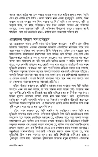 107
†Kvqv›Uvg †g_W
K‡qK mßvn KvUvi ci GK mÜ¨vq Avgvi Kv‡Q G‡m nvwRi n‡jv| ejj, ÔAvwg
†eva nq †µwR n‡q hvw”Q| KviY Avgvi g‡b GKUv myLvbyf~wZ G‡m‡Q, wKš‘
ev¯—‡e Avgvi Ae¯’vi GK we›`y boPo nq wb|Õ Avwg Zv‡K ejjvg, Zzwg hv
Abyfe KiQ, Zv n‡”Q cwieZ©b| Avi hLb †Zvgvi †fZ‡i GB cwieZ©b
G‡m‡Q, ZLb ev¯—‡eI Zzwg GB cwieZ©b Dc‡fvM Ki‡e| ev¯—‡e Zv-B
N‡UwQj| Zvi 6wU cÖZ¨qbB gvÎ 6 gv‡mi g‡a¨ ev¯—eZvq cwiYZ nq|
cÖZ¨q‡bi gva¨‡g m¤ú‡K©vbœqb
Wv. g¨v·I‡qj AviI GKwU gRvi NUbv D‡j-L K‡i‡Qb : GKw`b GK gwnjv
dvwb©Pvi wWRvBbvi GKRb L¨vZbvgv dvwb©Pvi cÖwZôv‡bi gvwj‡Ki mv‡_ Zvi
KvR Kivi Amyweavi K_v ej‡jb| wZwb wbwðZ †h, gvwjK Zvi me‡P‡q fvj
KvR¸‡jv‡K Ab¨vqfv‡e mgv‡jvPbv K‡i evwZj K‡i w`‡”Qb Ges Zvi cÖwZ
B”QvK…Zfv‡e K‡Vvi I Ab¨vq AvPiY Ki‡Qb| Zvi meK_v †kvbvi ci Zv‡K
e¨vL¨v K‡i †evSvjvg †h, hw` Zvi cÖwZ gvwjK Ab¨vq I K‡Vvi AvPiY K‡i
_v‡K, Z‡e †`vlUv gvwj‡Ki bq, †`vlUv Zvi Ges cy‡iv e¨vcviUv‡ZB Zvi bZzb
`„wófw½ cÖ‡qvRb| Ae‡PZb g‡b Z_¨ cybwe©b¨v‡mi cÖwµqv e¨vL¨v K‡i ejjvg,
GB wbqg Abymv‡i gvwjK ïay Zvi m¤ú‡K© Avcbvi aviYviB cÖwZdjb NUv‡”Q|
Avcwb wbðqB g‡b g‡b Zvi mv‡_ K_v e‡jb Ges Gi †ewkifvMB mgv‡jvPbv
I †¶v‡f cwic~Y©| Avcwb wbðqB gvwj‡Ki mv‡_ g‡b g‡b ZK© weZ‡K© wjß
nb| Avcbvi ev¯—eZv Avcbvi KíbviB cÖwZwe¤^|
gwnjv ¯^xKvi Ki‡jb †h, cÖwZw`b mKv‡j Kv‡R hvIqvi c‡_ wZwb gvwjK
m¤ú‡K© Ggb me K_v fv‡eb, hv Zvi mvg‡b ejvi mvnm †bB| gwnjvi g‡b
g‡b ZK©weZ‡K©i kw³ I ZxeªZvB Zvi cÖwZ gvwj‡Ki AvPiY wba©viY K‡i †`q|
gwnjv eyS‡Z cvi‡jb Avgiv mevB g‡b g‡b Avjvc Kwi| `yf©vM¨ekZ
†ewkifvM mgqB AvjvcUv cwiYZ nq weZ‡K©| Abyf~wZi ZxeªZvB Zv‡`i‡K
AcÖxwZKi NUbvi m¤§yLxb K‡i| G NUbv¸‡jv ZvivB Zv‡`i gvbwmK ¯—‡i cÖ_g
m„wó K‡ib| c‡i ev¯—‡e Zvi gy‡LvgywL nb|
gwnjv hLb eyS‡jb †h, wZwb GZw`b wK KiwQ‡jb| ZLb wZwb Zvi
`„wófw½ cvëv‡Z m¤§Z n‡jb| BwZevPK `„wófw½ wb‡q wZwb Avš—wiKZvi mv‡_
Ae‡PZb g‡b Z‡_¨i cybwe©b¨vm Ki‡jb †h, gvwj‡Ki mv‡_ Zvi m¤úK© AZ¨š—
m‡š—vlRbK Ges gvwjK Zvi Kv‡Ri cÖksmv Ki‡Qb| wZwb BwZevPK `„wófw½
AbymiY Ki‡jb Ges Kíbv Ki‡Z _vK‡jb †h, gvwjK Zvi fvj wWRvBb¸‡jvi
cÖksmv Ki‡Qb Ges Gi wecix‡Z †m-I Zvi cÖksmvi R‡b¨ ab¨ev` Rvbv‡”Q|
f`ªgwnjv Avbw›`ZwP‡Ë wkMwMiB Avwe®‹vi Ki‡Z m¶g n‡jb †h, Zvi
`„wófw½B wQj mKj mgm¨vi g~j| Zvi cÖwZ wkM&wMiB gvwj‡Ki e¨envi
cy‡ivcywi cv‡ë hvq| gvwj‡Ki `„wófw½‡Z gwnjvi bZzb `„wófw½i cÖwZdjb
 