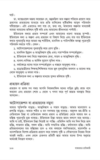 mvd‡j¨i PvweKvwV
108
N‡U|
Wv. g¨v·I‡qj gš—e¨ K‡i‡Qb †h, f`ªgwnjv Zvi Kíbv kw³‡K cÖ‡qvM K‡i
µgvMZ cÖZ¨q‡bi gva¨‡g Zvi cÖwZ gvwj‡Ki `„wófw½i Avg~j cwieZ©b
NwU‡q‡Qb| GUv Gfv‡eI ejv hvq †h, Z_¨ bq, Avgv‡`i Kíbvi gva¨‡gB
Avgiv Avgv‡`i fwel¨r m„wó Kwi Ges Avgv‡`i Rxebaviv cvëvB|
BwZevPK K_vi cÖfve m¤ú‡K© GLb Avgv‡`i aviYv AZ¨š— my¯úó|
BwZevPK K_v I Kíbv Ges cÖZ¨qb ev wek¦vm w`‡q Ges evi evi BwZevPK
K_vi cybive„wË K‡i Avgiv eû kvixwiK, gvbwmK I cvwicvwk¦©K Ae¯’v cy‡ivcywi
cwieZ©b Ki‡Z cvwi| †hgb :
1. A‡Uvmv‡Rk‡bi cybive„wË K‡i †ivM gyw³|
2. gvbwmK Dbœqb I AvZ¥wek¦vm e„w× Gevs cvi¯úwiK m¤ú‡K©vbœqb|
3. BwZevPK K_v w`‡q mš—vb‡`i †gav, mvnm I AvZ¥wek¦vm e„w×|
4. e¨emv-evwYR¨ I Avw_©K my‡hvM myweav jvf|
5. Kg©‡¶‡Î e‡mi mv‡_ m¤ú‡K©vbœqb I ev¯—‡e AvbyK~j¨ jvf|
6. QvÎ/QvÎx‡`i wk¶K/wkw¶Kvi mv‡_ fyj eySveywSi Aemvb I Zv‡`i KvQ
†_‡K AvbyK~j¨ I ggZv jvf|
7. BwZevPK K_v I Kíbvi gva¨‡g my›`i fwel¨Z m„wó|
cÖZ¨qb cÖwµqv
cÖZ¨qb ev njd me mgq Avcwb wbqggvwdK g‡bi evwoi WªBs i“‡g e‡m
Ki‡eb Ges cÖZ¨qb †k‡l 0 †_‡K 7 MYbv K‡i c~Y© RvMÖZ Ae¯’vq wd‡i
Avm‡eb|
A‡Uvmv‡Rkb ev cÖZ¨q‡bi bgybv
Avgvi ¯§„wZkw³ evo‡Q| AvZ¥wek¦vm I mvnm evo‡Q| Avgvi g‡bv‡hvM I
cÖkvwš— evo‡Q| Avgvi kixi I gb memgq my¯’ _vK‡Q| Ag~jK fq-fxwZ I
†bwZevPK wPš—v ev †bwZevPK K_vi cÖfve I cÖwZwµqv †_‡K Avgvi gb I
gw¯—®‹ cy‡ivcywi gy³ _vK‡Q| BwZevPK wPš—v Avgvi R‡b¨ Kj¨vY e‡q Avb‡Q|
Avwg hv PvB, BwZevPK wPš—v w`‡qB Zv cvw”Q| cÖwZw`b Avwg me w`K w`‡q fvj
nw”Q, jvfevb nw”Q, mdj nw”Q| Avwg m¤§vwbZ nw”Q| gh©v`vevb nw”Q| Avwg
cÖwZfvevb‡`i gZ gw¯—‡®‹i Wvb I evg ejq‡K mgwš^Zfv‡e, g‡bvkw³ I
a¨vbkw³‡K we‡kl cÖwµqvq cÖ‡qvM K‡i mvdj¨ m„wó I †mŠfvM¨‡K wb‡Ri w`‡K
AvK…ó KiwQ| GLb †_‡K †PZbvi cÖwZwU ¯—‡i Avgvi g‡bi Dci ïaygvÎ
AvgviB wbqš¿Y _vK‡e|
 