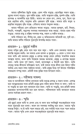 109
†Kvqv›Uvg †g_W
Avgvi `„wókw³i DbœwZ n‡”Q| kªeY kw³ evo‡Q| NÖv‡Yw›`ªq mRvM n‡”Q|
Z¡‡Ki jveY¨ evo‡Q| Z¡K mRxe n‡”Q| Avwg ¯^v¯’¨evb nw”Q, my`k©b nw”Q| Avwg
cÖvYeš— I AvKl©Yxq n‡q DVwQ| Avgvi gb †_‡K ivM, †¶vf, N„Yv, wnsmv `~i
n‡q cÖK…wZi cÖwZ, gvby‡li cÖwZ †cÖgfve m„wó n‡”Q| Avgvi cÖwZ gvbyl I
cÖK…wZi AvbyK~j¨ e„w× cv‡”Q| †mŠfvM¨ Avgvi c`Pz¤^b Ki‡Q|
Avgvi kix‡ii †ivM cÖwZ‡iva ¶gZv evo‡Q| Avgvi dzmdzm, nvU©, wjfvi,
wKWwb, cvK¯’jx, AMœ¨vkq memgq h_vh_fv‡e KvR Ki‡Q| Avgvi nRg kw³
evo‡Q| Avgvi øvqy I gw¯—®‹ memgq kvš—, mRvM I mRxe _vK‡Q|
Avwg kw³gvb ne, `xN©vqy ne, cÖÁv I AwZ‡PZbvi AwaKvix ne, myLx ne|
Avwg Avgvi Amxg kw³‡K cy‡ivcywi Dcjwä Ki‡Z cvie|
cÖZ¨qbÑ 1 : gyn~‡Z© mRxe
g‡bi evwoi WªBs i“‡g e‡m g‡b g‡b ejyb : Avwg GLb PgrKvi Avivg I
cÖkvwš— Abyfe KiwQ| gb Avgvi GLb nvjKv I dzidz‡i| 0 †_‡K 7 MYbv K‡i
hLb Avwg GB PgrKvi cÖdzj- I cÖkvš— Ae¯’v †_‡K †ewi‡q ¯^vfvweK RvMÖZ
Ae¯’vq Avme, ZLb Avwg wb‡R‡K AZ¨š— ZiZvRv, cÖdzj- I cÖvYeš— Abyfe
Kie| Avwg ZLb c~Y© mRvM, mZK©, nv‡m¨v¾¡j I D`¨gx n‡q DVe| Avwg
†h‡nZz Abš— Rxe‡bi Awe‡”Q`¨ Ask, ZvB Avgvi Kv‡Q Rxeb n‡q DV‡e Mfxi
A_©en Ges gnvb j¶¨ AR©‡bi gva¨g| Avwg cÖdzj- wP‡Ë c~Y© D`¨‡g cwiKwíZ
KvR¸‡jv m¤úbœ Kie| cÖwZwU KvR Z…wßi mv‡_ Dc‡fvM Kie|
cÖZ¨qbÑ 2 : cix¶vq mvdj¨
AvR ev AvMvgxKvj cix¶v PjvKv‡j Avwg AZ¨š— cÖkvš— I mRvM _vKe| cÖkvš—
g‡b AvZ¥cÖZ¨‡qi mv‡_ cÖwZwU cÖ‡kœi `ª“Z mwVK Reve wjLe ev eje| Avwg hv
hv c‡owQ Zv n‡j e‡m Abvqv‡m g‡b Kie| Avwg hv c‡owQ, Zvi cÖwZwU A¶i
cÖ‡qvR‡b AvcbvAvcwbB g‡b P‡j Avm‡e| cix¶vKv‡j Avwg Abvqv‡m Avgvi
†gavi m‡e©vËg cÖ‡qvM Kie|
cÖZ¨qbÑ 3 : ¯§„wZ
GB gyn~Z© †_‡K Avwg hv †`Le Ges hv ïbe Zvi mewKQyB ¯^Ztù~Z©fv‡e mv‡_
mv‡_ cy‡ivcywi g‡b ivLe| KviY gb memgq mewKQy g‡b iv‡L| Avgvi ¯§„wZ
AZ¨š— wbLyuZ| hv-B Avwg ¯§iY Ki‡Z PvB, Zvi meUvB mv‡_ mv‡_ ¯§iY Ki‡Z
cvie| Avgvi ¯§„wZ GLb †_‡K ¯^Ztù~Z©fv‡e cy‡ivcywi KvR Ki‡e|
 