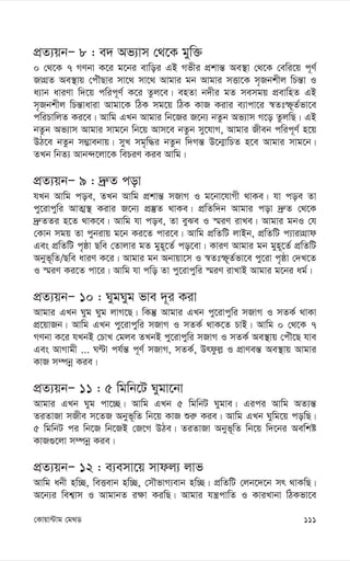 111
†Kvqv›Uvg †g_W
cÖZ¨qbÑ 8 : e` Af¨vm †_‡K gyw³
0 †_‡K 7 MYbv K‡i g‡bi evwoi GB Mfxi cÖkvš— Ae¯’v †_‡K †ewi‡q c~Y©
RvMÖZ Ae¯’vq †cuŠQvi mv‡_ mv‡_ Avgvi gb Avgvi mËv‡K m„Rbkxj wPš—v I
a¨vb aviYv w`‡q cwic~Y© K‡i Zzj‡e| enZv b`xi gZ memgq cÖevwnZ GB
m„Rbkxj wPš—vaviv Avgv‡K wVK mg‡q wVK KvR Kivi e¨vcv‡i ¯^Ztù~Z©fv‡e
cwiPvwjZ Ki‡e| Avwg GLb Avgvi wb‡Ri R‡b¨ bZzb Af¨vm M‡o ZzjwQ| GB
bZzb Af¨vm Avgvi mvg‡b wb‡q Avm‡e bZzb my‡hvM, Avgvi Rxeb cwic~Y© n‡q
DV‡e bZzb m¤¢vebvq| myL mg„w×i bZzb w`Mš— D‡b¥vwPZ n‡e Avgvi mvg‡b|
ZLb wbZ¨ Avb›`‡jv‡K wePiY Kie Avwg|
cÖZ¨qbÑ 9 : `ª“Z cov
hLb Avwg coe, ZLb Avwg cÖkvš— mRvM I g‡bv‡hvMx _vKe| hv coe Zv
cy‡ivcywi AvZ¥¯’ Kivi R‡b¨ cÖ¯‘Z _vKe| cÖwZw`b Avgvi cov `ª“Z †_‡K
`ª“ZZi n‡Z _vK‡e| Avwg hv coe, Zv eySe I ¯§iY ivLe| Avgvi gbI †h
†Kvb mgq Zv cybivq g‡b Ki‡Z cvi‡e| Avwg cÖwZwU jvBb, cÖwZwU c¨vivMÖvd
Ges cÖwZwU c„ôv Qwe †Zvjvi gZ gyn~‡Z© co‡ev| KviY Avgvi gb gyn~‡Z© cÖwZwU
Abyf~wZ/Qwe aviY K‡i| Avgvi gb Abvqv‡m I ¯^Ztù~Z©fv‡e cy‡iv c„ôv †`L‡Z
I ¯§iY Ki‡Z cv‡i| Avwg hv cwo Zv cy‡ivcywi ¯§iY ivLvB Avgvi g‡bi ag©|
cÖZ¨qbÑ 10 : NygNyg fve `~i Kiv
Avgvi GLb Nyg Nyg jvM‡Q| wKš‘ Avgvi GLb cy‡ivcywi mRvM I mZK© _vKv
cÖ‡qvRb| Avwg GLb cy‡ivcywi mRvM I mZK© _vK‡Z PvB| Avwg 0 †_‡K 7
MYbv K‡i hLbB †PvL †gje ZLbB cy‡ivcywi mRvM I mZK© Ae¯’vq †cuŠ‡Q hve
Ges AvMvgx ... NÈv ch©š— c~Y© mRvM, mZK©, Drdzj- I cÖvYeš— Ae¯’vq Avgvi
KvR m¤úbœ Kie|
cÖZ¨qbÑ 11 : 5 wgwb‡U Nygv‡bv
Avgvi GLb Nyg cv‡”Q| Avwg GLb 5 wgwbU Nygve| Gici Avwg AZ¨š—
ZiZvRv mRxe m‡ZR Abyf~wZ wb‡q KvR ïi“ Kie| Avwg GLb Nywg‡q cowQ|
5 wgwbU ci wb‡R wb‡RB †R‡M DVe| ZiZvRv Abyf~wZ wb‡q w`‡bi Aewkó
KvR¸‡jv m¤úbœ Kie|
cÖZ¨qbÑ 12 : e¨emv‡q mvdj¨ jvf
Avwg abx nw”Q, weËevb nw”Q, †mŠfvM¨evb nw”Q| cÖwZwU †jb‡`‡b mr _vKwQ|
A‡b¨i wek¦vm I AvgvbZ i¶v KiwQ| Avgvi hš¿cvwZ I KviLvbv wVKfv‡e
 