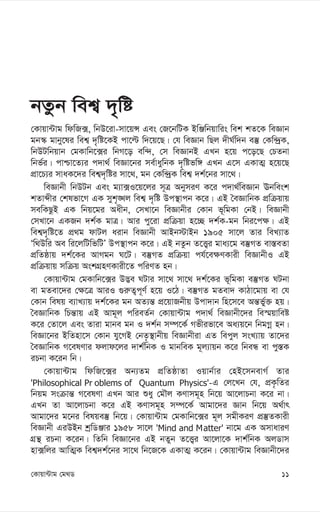 11
†Kvqv›Uvg †g_W
bZzb wek¦ `„wó
†Kvqv›Uvg wdwR·, wbD‡iv-mv‡qÝ Ges †R‡bwUK BwÄwbqvwis wek kZ‡K weÁvb
gb¯‹ gvby‡li wek¦ `„wó‡KB cv‡ë w`‡q‡Q| †h weÁvb wQj `xN©w`b e¯‘ †Kw›`ªK,
wbDUwbqvb †gKvwb‡·i wbM‡o ew›`, †m weÁvbB GLb n‡q c‡o‡Q †PZbv
wbf©i| cvðv‡Z¨i c`v_© weÁv‡bi me©vaywbK `„wófw½ GLb G‡m GKvZ¥ n‡q‡Q
cÖv‡P¨i mvaK‡`i wek¦`„wói mv‡_, gb †Kw›`ªK wek¦ `k©‡bi mv‡_|
weÁvbx wbDUb Ges g¨v·I‡q‡ji m~Î AbymiY K‡i c`v_©weÁvb Ebwesk
kZvãxi †klfv‡M GK myk„•Lj wek¦ `„wó Dc¯’vcb K‡i| GB ˆeÁvwbK cÖwµqvq
mewKQzB GK wbq‡gi Aaxb, †mLv‡b weÁvbxi †Kvb f~wgKv †bB| weÁvbx
†mLv‡b GKRb `k©K gvÎ| Avi cy‡iv cÖwµqv n‡”Q `k©K-gb wbi‡c¶| GB
wek¦`„wó‡Z cÖ_g dvUj aivb weÁvbx AvBb÷vBb 1905 mv‡j Zvi weL¨vZ
Ôw_Dwi Ae wi‡jwUwfwUÕ Dc¯’vcb K‡i| GB bZzb Z‡Ë¡i gva¨‡g e¯‘MZ ev¯—eZv
cÖwZôvq `k©‡Ki AvMgb N‡U| e¯‘MZ cÖwµqv ch©‡e¶YKvix weÁvbxI GB
cÖwµqvq mwµq AskMÖnYKvix‡Z cwiYZ nb|
†Kvqv›Uvg †gKvwb‡·i D™¢e NUvi mv‡_ mv‡_ `k©‡Ki f~wgKv e¯‘MZ NUbv
ev gZev‡`i †¶‡Î AviI ¸i“Z¡c~Y© n‡q I‡V| e¯‘MZ gZev` KvVv‡gvq ev †h
†Kvb welq e¨vL¨vq `k©‡Ki gb AZ¨š— cÖ‡qvRbxq Dcv`vb wn‡m‡e Aš—fy©³ nq|
ˆeÁvwbK wPš—vq GB Avg~j cwieZ©b †Kvqv›Uvg c`v_© weÁvbx‡`i we¯§qvweó
K‡i †Zv‡j Ges Zviv gvbe gb I `k©b m¤ú‡K© Mfxifv‡e Aa¨q‡b wbgMœ nb|
weÁv‡bi BwZnv‡m †Kvb hy‡MB †bZ…¯’vbxq weÁvbxiv GZ wecyj msL¨vq Zv‡`i
ˆeÁvwbK M‡elYvi djvd‡ji `vk©wbK I gvbweK g~j¨vqb K‡i wbeÜ ev cy¯—K
iPbv K‡ib wb|
†Kvqv›Uvg wdwR‡·i Ab¨Zg cÖwZôvZv Iqvb©vi †nB‡mbevM© Zvi
'Philosophical Pr oblems of Quantum Physics'-G †j‡Lb †h, cÖK…wZi
wbqg msµvš— M‡elYv GLb Avi ïay †gŠj KYvmg~n wb‡q Av‡jvPbv K‡i bv|
GLb Zv Av‡jvPbv K‡i GB KYvmg~n m¤ú‡K© Avgv‡`i Ávb wb‡q A_©vr
Avgv‡`i g‡bi welqe¯‘ wb‡q| †Kvqv›Uvg †gKvwb‡·i g~j mgxKiY cÖ¯‘ZKvix
weÁvbx GiDBb kªwWÄvi 1958 mv‡j 'Mind and Matter' bv‡g GK AmvaviY
MÖš’ iPbv K‡ib| wZwb weÁv‡bi GB bZyb Z‡Ë¡i Av‡jv‡K `vk©wbK AjWvm
nv·wji AvwZ¥K wek¦`k©‡bi mv‡_ wb‡R‡K GKvZ¥ K‡ib| †Kvqv›Uvg weÁvbx‡`i
 