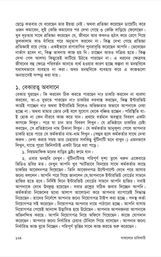 mvd‡j¨i PvweKvwV
124
†Q‡o KZevi †h a‡i‡Qb Zvi BqËv †bB| A_ev cÖwZÁv K‡i‡Qb Wv‡qwUs K‡i
IRb Kgv‡eb, `yB †KwR Kgv‡bvi ci †`Lv †M‡Q 3 †KwR evwo‡q †d‡j‡Qb|
Lye `„pZvi mv‡_ cÖwZÁv K‡i‡Qb †h, Rxe‡b Avi KLbI nVvr K‡i †i‡M wM‡q
ZzjKvjvg KvÊ euvwa‡q c‡i AbyZvc Ki‡eb bv| wKš‘ †`Lv †M‡Q cÖwZÁv
cÖwZÁvB i‡q †M‡Q| GKBfv‡e ivMvivwMi cybive„wË K‡i‡Qb Avcwb| †f‡e‡Qb
bvf©vm n‡eb bv, wKš‘ fvebvq KvR nq wb| Pv‡”Qb AviI mwµq n‡Z| wKš‘
†`Lv †Mj Avjm¨ wKQy‡ZB KvwU‡q DV‡Z cvi‡Qb bv| G ai‡bi †¶Îmn
Rxe‡bi eû †¶‡Î cwieZ©b Avb‡Z e¨_© nIqvi KviY n‡”Q Kíbv ev gbQwe‡K
h_vh_fv‡e e¨envi bv Kiv| A_P gbQwe‡K e¨envi K‡i G KvR¸‡jv
Abvqv‡mB m¤úbœ Kiv hvq|
1. †eKviZ¡ Aemv‡b
†eKvi Nyi‡Qb| wK Ki‡eb wVK Ki‡Z cvi‡Qb bv? PvKwi Ki‡eb bv e¨emv
Ki‡eb, Zv-I eyS‡Z cvi‡Qb bv? PvKwii `iLv¯— Ki‡Qb, wKš‘ B›UviwfD
KvW©B cv‡”Qb bv? A_ev B›UviwfD w`‡jI AwfÁZvi Afv‡e Avcbv‡K †bqv
n‡”Q bv| A_ev gvgvi †Rvi †bB e‡j my‡hvM †_‡K ewÂZ n‡”Qb| cwiw¯’wZ hv-
B †nvK bv †Kb bxi‡e KvR K‡i hvb| cÖ_‡g eZ©gvb Ae¯’vi weeiY GKUv
KvM‡R wjLyb| c‡i hv Pvb Zvi weeiY wjLyb| †h cÖwZôv‡b PvKwii †Póv
Ki‡Qb, †m cÖwZôv‡bi bvg wVKvbv wjLyb| †h Kg©KZ©vi AvbyK~j¨ †c‡j Avcbvi
PvKwi n‡Z cv‡i †m Kg©KZ©vi bvg-avg wjLyb| (m¤¢e n‡j Kg©KZ©vi mv‡_ †`Lv
Ki“b| †`Lv Kivi mgq Zvi †Pnvivi mewKQy LyuwUbvwU g‡b ivLyb|) Ggbfv‡e
wjLyb, hv‡Z cy‡iv wRwbmUvB GKUv wP‡Î aiv c‡o|
1. wbqggvwdK g‡bi evwoi WªBs i“‡g hvb|
2. Gevi gbQwe †`Lyb| LuywUbvwUmn cwic~Y© `„k¨ Zz‡j ai“b G‡Kev‡i
wfwWI Qwei gZ| †`Lyb Avcwb Lye ¯§vU©fv‡e web‡qi mv‡_ Kg©KZ©vi Kv‡Q
PvKwii Av‡e`bcÎ w`‡q‡Qb| wZwb Av‡e`bcÎ D‡ëcv‡ë †`‡L c‡i Avmvi
R‡b¨ ej‡jb| Avcwb c‡i wM‡q Rvb‡jb †h,Avcbv‡K B›UviwfD †ev‡W©i mvg‡b
nvwRi n‡Z n‡e| wbw`©ó w`‡b B›UviwfD †ev‡W©i mvg‡b Avcwb nvwRi| mevB
Avcbv‡K †`‡L Drdzj- n‡q‡Qb| mevi cÖ‡kœi mwVK Reve w`‡”Qb Avcwb|
Kg©KZ©viv wb‡R‡`i g‡a¨ Avjvc Av‡jvPbv K‡i Avcbvi e¨vcv‡iB wm×vš—
wb‡q‡Qb| Zv‡`i wb‡`©‡k Avcbvi R‡b¨ wb‡qvMcÎ UvBc Kiv n‡”Q| c`¯’ KZ©v
wb‡qvMcÎ mB K‡i‡Qb| wb‡qvMcÎ Avcbvi bv‡g cvVv‡bv n‡”Q| Avcwb evmvq
wb‡qvMcÎ †c‡qB Avb‡›` D™¢vwmZ n‡q D‡V‡Qb| Avcbvi AvcbRbiv Avcbv‡K
Awfbw›`Z Ki‡Q| Avcwb wb‡qvMcÎ wb‡q Awd‡m wM‡q‡Qb| Kv‡R †hvM`vb
K‡i‡Qb| Avcbvi R‡b¨ wba©vwiZ †Pqvi †Uwe‡j wM‡q e‡m‡Qb| Avcbvi R‡b¨
wba©vwiZ KvR ey‡S wb‡”Qb| cwic~Y© Z…wßi mv‡_ KvR Ki‡Z ïi“ K‡i‡Qb|
 