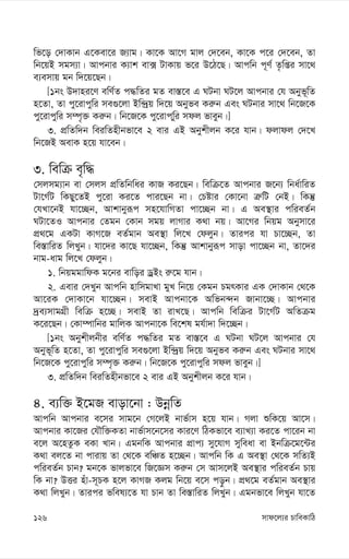 mvd‡j¨i PvweKvwV
126
wf‡o †`vKvb G‡Kev‡i R¨vg| Kv‡K Av‡M gvj †`‡eb, Kv‡K c‡i †`‡eb, Zv
wb‡qB mgm¨v| Avcbvi K¨vk ev· UvKvq f‡i D‡V‡Q| Avcwb c~Y© Z…wßi mv‡_
e¨emvq gb w`‡q‡Qb|
[1bs D`vni‡Y ewY©Z c×wZi gZ ev¯—‡e G NUbv NU‡j Avcbvi †h Abyf~wZ
n‡Zv, Zv cy‡ivcywi me¸‡jv Bw›`ªq w`‡q Abyfe Ki“b Ges NUbvi mv‡_ wb‡R‡K
cy‡ivcywi m¤ú„³ Ki“b| wb‡R‡K cy‡ivcwyi mdj fveyb|]
3. cÖwZw`b weiwZnxbfv‡e 2 evi GB Abykxjb K‡i hvb| djvdj †`‡L
wb‡RB AevK n‡q hv‡eb|
3. wewµ e„w×
†mjmg¨vb ev †mjm cÖwZwbwai KvR Ki‡Qb| wewµ‡Z Avcbvi R‡b¨ wba©vwiZ
Uv‡M©U wKQy‡ZB cy‡iv Ki‡Z cvi‡Qb bv| †Póvi †Kv‡bv Î“wU †bB| wKš‘
†hLv‡bB hv‡”Qb, Avkvbyiƒc mn‡hvwMZv cv‡”Qb bv| G Ae¯’vi cwieZ©b
NUv‡ZI Avcbvi †Zgb †Kvb mgq jvMvi K_v bq| Av‡Mi wbqg Abymv‡i
cÖ_‡g GKUv KvM‡R eZ©gvb Ae¯’v wj‡L †djyb| Zvici hv Pv‡”Qb, Zv
we¯—vwiZ wjLyb| hv‡`i Kv‡Q hv‡”Qb, wKš‘ Avkvbyiƒc mvov cv‡”Qb bv, Zv‡`i
bvg-avg wj‡L †djyb|
1. wbqggvwdK g‡bi evwoi WªBs i“‡g hvb|
2. Gevi †`Lyb Avcwb nvwmgvLv gyL wb‡q †Kgb PgrKvi GK †`vKvb †_‡K
Av‡iK †`vKv‡b hv‡”Qb| mevB Avcbv‡K Awfb›`b Rvbv‡”Q| Avcbvi
`ªe¨mvgMÖx wewµ n‡”Q| mevB Zv ivL‡Q| Avcwb wewµi Uv‡M©U AwZµg
K‡i‡Qb| †Kv¤úvwbi gvwjK Avcbv‡K we‡kl gh©v`v w`‡”Qb|
[1bs Abykxjbxi ewY©Z c×wZi gZ ev¯—‡e G NUbv NU‡j Avcbvi †h
Abyf~wZ n‡Zv, Zv cy‡ivcywi me¸‡jv Bw›`ªq w`‡q Abyfe Ki“b Ges NUbvi mv‡_
wb‡R‡K cy‡ivcywi m¤ú„³ Ki“b| wb‡R‡K cy‡ivcywi mdj fveyb|]
3. cÖwZw`b weiwZnxbfv‡e 2 evi GB Abykxjb K‡i hvb|
4. e¨w³ B‡gR evov‡bv : DbœwZ
Avcwb Avcbvi e‡mi mvg‡b †M‡jB bvf©vm n‡q hvb| Mjv ïwK‡q Av‡m|
Avcbvi Kv‡Ri †hŠw³KZv bvf©vm‡b‡mi Kvi‡Y wVKfv‡e e¨vL¨v Ki‡Z cv‡ib bv
e‡j A‡nZzK eKv Lvb| GgbwK Avcbvi cÖvc¨ my‡hvM myweav ev Bbwµ‡g‡›Ui
K_v ej‡Z bv cvivq Zv †_‡K ewÂZ n‡”Qb| Avcwb wK G Ae¯’v †_‡K mwZ¨B
cwieZ©b Pvb? gb‡K fvjfv‡e wR‡Ám Ki“b †m Avm‡jB Ae¯’vi cwieZ©b Pvq
wK bv? DËi nuv-m~PK n‡j KvMR Kjg wb‡q e‡m co–b| cÖ_‡g eZ©gvb Ae¯’vi
K_v wjLyb| Zvici fwel¨‡Z hv Pvb Zv we¯—vwiZ wjLyb| Ggbfv‡e wjLyb hv‡Z
 