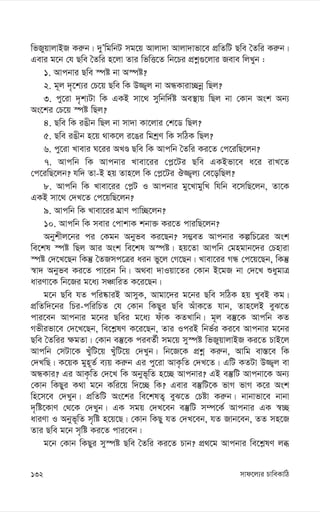 mvd‡j¨i PvweKvwV
132
wfRyqvjvBR Ki“b| `yÕwgwbU mg‡q Avjv`v Avjv`vfv‡e cÖwZwU Qwe ˆZwi Ki“b|
Gevi g‡b †h Qwe ˆZwi n‡jv Zvi wfwË‡Z wb‡Pi cÖkœ¸‡jvi Reve wjLyb :
1. Avcbvi Qwe ¯úó bv A¯úó?
2. g~j `„‡k¨i †P‡q Qwe wK D¾¡j bv AÜKviv”Qbœ wQj?
3. cy‡iv `„k¨Uv wK GKB mv‡_ mywbw`©ó Ae¯’vq wQj bv †Kvb Ask Ab¨
As‡ki †P‡q ¯úó wQj?
4. Qwe wK iOxb wQj bv mv`v Kv‡jvi †k‡W wQj?
5. Qwe iOxb n‡q _vK‡j i‡Oi wgkªY wK mwVK wQj?
6. cy‡iv Lvevi N‡ii ALÊ Qwe wK Avcwb ˆZwi Ki‡Z †c‡iwQ‡jb?
7. Avcwb wK Avcbvi Lvev‡ii †c-‡Ui Qwe GKBfv‡e a‡i ivL‡Z
†c‡iwQ‡jb? hw` Zv-B nq Zvn‡j wK †c-‡Ui J¾¡j¨ †e‡owQj?
8. Avcwb wK Lvev‡ii †c-U I Avcbvi gy‡LvgywL whwb e‡mwQ‡jb, Zv‡K
GKB mv‡_ †`L‡Z †c‡qwQ‡jb?
9. Avcwb wK Lvev‡ii NÖvY cvw”Q‡jb?
10. Avcwb wK mevi †cvkvK kbv³ Ki‡Z cviwQ‡jb?
Abykxj‡bi ci †Kgb Abyfe Ki‡Qb? m¤¢eZ Avcbvi KíwP‡Îi Ask
we‡kl ¯úó wQj Avi Ask we‡kl A¯úó| nq‡Zv Avcwb †gngvb‡`i †Pnviv
¯úó †`‡L‡Qb wKš‘ ˆZRmc‡Îi aib fy‡j †M‡Qb| Lvev‡ii MÜ †c‡q‡Qb, wKš‘
¯^v` Abyfe Ki‡Z cv‡ib wb| A_ev `vIqv‡Zi †Kvb B‡gR bv †`‡L ïaygvÎ
aviYv‡K wb‡Ri g‡a¨ mÂvwiZ K‡i‡Qb|
g‡b Qwe hZ cwi®‹viB AvmyK, Avgv‡`i g‡bi Qwe mwVK nq LyeB Kg|
cÖwZw`‡bi wPi-cwiwPZ †h †Kvb wKQyi Qwe AuvK‡Z hvb, Zvn‡jB eyS‡Z
cvi‡eb Avcbvi g‡bi Qwei g‡a¨ duvK KZLvwb| g~j e¯‘‡K Avcwb KZ
Mfxifv‡e †`‡L‡Qb, we‡k-lY K‡i‡Qb, Zvi IciB wbf©i Ki‡e Avcbvi g‡bi
Qwe ˆZwii ¶gZv| †Kvb e¯‘‡K cieZ©x mg‡q my¯úó wfRyqvjvBR Ki‡Z PvB‡j
Avcwb †mUv‡K LyuwU‡q LuywU‡q †`Lyb| wb‡R‡K cÖkœ Ki“b, Avwg ev¯—‡e wK
†`LwQ| K‡qK gyn~Z© e¨q Ki“b Gi cy‡iv AvK…wZ †`L‡Z| GwU KZUv D¾¡j ev
AÜKvi? Gi AvK…wZ †`‡L wK Abyf~wZ n‡”Q Avcbvi? GB e¯‘wU Avcbv‡K Ab¨
†Kvb wKQyi K_v g‡b Kwi‡q w`‡”Q wK? Gevi e¯‘wU‡K fvM fvM K‡i Ask
wn‡m‡e †`Lyb| cÖwZwU As‡ki we‡klZ¡ eyS‡Z †Póv Ki“b| bvbvfv‡e bvbv
`„wó‡KvY †_‡K †`Lyb| GK mgq †`L‡eb e¯‘wU m¤ú‡K© Avcbvi GK ¯^”Q
aviYv I Abyf~wZ m„wó n‡q‡Q| †Kvb wKQy hZ †`L‡eb, hZ Rvb‡eb, ZZ mn‡R
Zvi Qwe g‡b m„wó Ki‡Z cvi‡eb|
g‡b †Kvb wKQyi my¯úó Qwe ˆZwi Ki‡Z Pvb? cÖ_‡g Avcbvi we‡k-lY jä
 