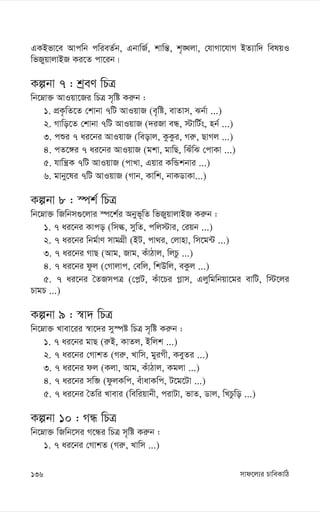 mvd‡j¨i PvweKvwV
136
GKBfv‡e Avcwb cwieZ©b, GbvwR©, kvwš—, k„•Ljv, †hvMv‡hvM BZ¨vw` welqI
wfRyqvjvBR Ki‡Z cv‡ib|
Kíbv 7 : kªeY wPÎ
wb‡æv³ AvIqv‡Ri wPÎ m„wó Ki“b :
1. cÖK…wZ‡Z †kvbv 7wU AvIqvR (e„wó, evZvm, Sb©v ...)
2. Mvwo‡Z †kvbv 7wU AvIqvR (`iRv eÜ, ÷vwU©s, nb© ...)
3. cïi 7 ai‡bi AvIqvR (weovj, KzKzi, Mi“, QvMj ...)
4. cZ‡½i 7 ai‡bi AvIqvR (gkv, gvwQ, wSuwS †cvKv ...)
5. hvwš¿K 7wU AvIqvR (cvLv, Gqvi KwÛkbvi ...)
6. gvby‡li 7wU AvIqvR (Mvb, Kvwk, bvKWvKv...)
Kíbv 8 : ¯úk© wPÎ
wb‡æv³ wRwbm¸‡jvi ¯ú‡k©i Abyf~wZ wfRyqvjvBR Ki“b :
1. 7 ai‡bi Kvco (wmé, mywZ, cwj÷vi, †iqb ...)
2. 7 ai‡bi wbg©vY mvgMÖx (BU, cv_i, †jvnv, wm‡g›U ...)
3. 7 ai‡bi MvQ (Avg, Rvg, KuvVvj, wjPz ...)
4. 7 ai‡bi dzj (†Mvjvc, †ewj, wkDwj, eKzj ...)
5. 7 ai‡bi ˆZRmcÎ (†c-U, Kuv‡Pi M-vm, Gjywgwbqv‡gi evwU, w÷‡ji
PvgP ...)
Kíbv 9 : ¯^v` wPÎ
wb‡æv³ Lvev‡ii ¯^v‡`i my¯úó wPÎ m„wó Ki“b :
1. 7 ai‡bi gvQ (i“B, KvZj, Bwjk ...)
2. 7 ai‡bi †MvkZ (Mi“, Lvwm, gyiMx, KeyZi ...)
3. 7 ai‡bi dj (Kjv, Avg, KuvVvj, Kgjv ...)
4. 7 ai‡bi mwâ (dzjKwc, euvavKwc, U‡g‡Uv ...)
5. 7 ai‡bi ˆZwi Lvevi (wewiqvbx, civUv, fvZ, Wvj, wLPzwo ...)
Kíbv 10 : MÜ wPÎ
wb‡æv³ wRwb‡mi M‡Üi wPÎ m„wó Ki“b :
1. 7 ai‡bi †MvkZ (Mi“, Lvwm ...)
 