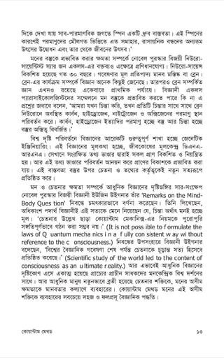 13
†Kvqv›Uvg †g_W
w`‡K †`Lv hvq mve-cvigvYweK RM‡Z w¯úb GKwU aª“e ev¯—eZv| GB w¯ú‡bi
Kvi‡YB cigvYy‡`i †gŠjMZ wfwË‡Z GZ mgvnvi, ivmvqwbK eÜ‡bi Ab¨Zg
Dr‡mi D‡Øvab Ges Zvi †_‡K Rxe‡bi Drme|Õ
g‡bi e¯‘‡K cÖfvweZ Kivi ¶gZv m¤ú‡K© †bv‡ej cyi¯‹vi weRqx wbD‡iv-
mv‡qw›U÷ m¨vi Rb GKjm-Gi e³e¨I G‡¶‡Î cÖwYavb‡hvM¨| wbD‡iv-mv‡qÝ
weKwkZ n‡q‡Q MZ 30 eQ‡i| M‡elYvi g~j cÖwZcv`¨ gvbe gw¯—®‹ ev †eªb|
†eªb-Gi Kvh©µg m¤ú‡K© weÁvb A‡bK wKQzB †R‡b‡Q| ZviciI †eªb m¤úwK©Z
Ávb GLbI i‡q‡Q G‡Kev‡i cÖv_wgK ch©v‡q| weÁvbx GKjm
c¨vivmvB‡KvjwR÷‡`i m‡¤§j‡b gb e¯‘‡K cÖfvweZ Ki‡Z cv‡i wK bv G
cÖ‡kœi Rev‡e e‡jb, ÔAvgiv hLb wPš—v Kwi, ZLb cÖwZwU wPš—vi mv‡_ mv‡_ †eªb
wbD‡iv‡b Aew¯’Z Kve©b, nvB‡Wªv‡Rb, bvB‡Uªv‡Rb I Aw·‡R‡bi cigvYy ¯’vb
cwieZ©b K‡i| Kve©b, nvB‡Wªv‡Rb BZ¨vw`i cigvYy n‡”Q e¯‘ Avi wPš—v n‡”Q
e¯‘i Aw¯—Z¡ weewR©Z|Õ
wek¦ `„wó cwieZ©‡b weÁv‡bi Av‡iKwU ¸i“Z¡c~Y© kvLv n‡”Q †R‡bwUK
BwÄwbqvwis| GB weÁv‡bi g~jK_v n‡”Q, Rxe‡Kv‡li g~j‡K›`ª wWGbG-
AviGbG| †mLv‡b msiw¶Z Z_¨ fvÊvi ØvivB mKj cÖvY weKwkZ I wbqwš¿Z
nq| Avi GB Z_¨ fvÊv‡i cwieZ©b Avbqb K‡i cÖv‡Yi weKvk‡K cÖfvweZ Kiv
hvq| GB ev¯—eZv e¯‘i Dci †PZbv I Z‡_¨i KZ…©Z¡‡KB bZzb mZ¨iƒ‡c
cÖwZwôZ K‡i|
gb I †PZbvi ¶gZv m¤ú‡K© AvaywbK weÁv‡bi `„wófw½i mvi-ms‡¶c
†bv‡ej cyi¯‹vi weRqx weÁvbx BDwRb DBMbvi Zuvi 'Remarks on the Mind-
Body Ques tion' wbe‡Ü PgrKvifv‡e eY©bv K‡i‡Qb| wZwb wj‡L‡Qb,
AwaKvsk c`v_© weÁvbxB GB mZ¨‡K †g‡b wb‡q‡Qb †h, wPš—v A_©vr gbB n‡”Q
g~j| Ô†PZbvi D‡j-L Qvov †Kvqv›Uvg †gKvwb·-Gi wbqg‡K cy‡ivcywi
m½wZc~Y©fv‡e MVb Kiv m¤¢e bq|Õ (It is not poss ible to f ormulate the
laws of Q uantum mecha nics i n a f ully con sistent w ay wi thout
reference to the c onsciousness.) wbe‡Üi Dcmsnv‡i weÁvbx DBMbvi
e‡j‡Qb, Ôwe‡k¦i ˆeÁvwbK M‡elYv †kl ch©š— †PZbv‡K P~ovš— mZ¨ wn‡m‡e
cÖwZwôZ K‡i‡Q|Õ (Scientific study of the world led to the content of
consciousness as an u ltimate r eality.) Avi Gfv‡eB AvaywbK weÁv‡bi
`„wó‡KvY G‡m GKvZ¥ n‡q‡Q cÖv‡P¨i cÖvPxb mvaK‡`i gb‡Kw›`ªK wek¦ `k©‡bi
mv‡_| Avi AvaywbK gvbyl bZzbfv‡e eªZx n‡q‡Q †PZbvi kw³‡K, g‡bi Amxg
¶gZv‡K gvbeZvi Kj¨v‡Y e¨env‡ii| †Kvqv›Uvg †g_W g‡bi GB Amxg
kw³‡K e¨env‡ii me‡P‡q mnR I djcÖm~ ˆeÁvwbK c×wZ|
 