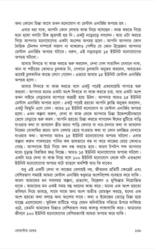 139
†Kvqv›Uvg †g_W
Ab¨ †Kv‡bv wPš—v Av‡m ZLb g‡bv‡hvM ev †g›Uvj GbvwR©i AcPq nh|
Gevi aiv hvK, Avcwb †Kvb †jLvi KvR wb‡q e‡m‡Qb| KvR Ki‡Z wM‡q
g‡b n‡jv emvUv wVK RyZmB nq wb| GKUz b‡oP‡o em‡jb| Avi GUv Ki‡Z
wM‡q Avcbvi g‡bv‡hv‡Mi GKUv As‡ki AcPq n‡jv| Avcwb Avcbvi †Kvb
ˆ`wnK †Ubkb m¤ú‡K© mRvM bv _vK‡jI †ckxi †h †Kvb D‡ËRbv Avcbvi
†g›Uvj GbvwR©i AcPq NUv‡e| ai“b, GB bovPovq 15 BDwbU g‡bv‡hv‡Mi
AcPq NU‡jv|
Avevi wjL‡Z ev KvR Ki‡Z ïi“ Ki‡jb, †`Lv †Mj mvivw`b †hLv‡b bvK,
Kvb ev kix‡ii †Kv_vI PzjKvq wb, †mLv‡b PzjKvwb Abyfe Ki‡jb, Ae‡PZb
fv‡eB PzjKvwbi Kv‡R †j‡M †M‡jb| Gfv‡e Avevi 15 BDwbU †g›Uvj GbvwR©i
AcPq n‡jv|
Avevi wjL‡Z ev KvR Ki‡Z e‡m GKUz c‡iB GK‡N‡qwg jvM‡Z ïi“
Ki‡jv| Avcbvi g‡bi GKUv Ask wjL‡Z ev KvR Ki‡Z Pvq, Avi GKUv Ask
ZLb evB‡i †eov‡bvi e¨vcv‡i AvMÖnx n‡q DVj| Avcbvi AviI 15 BDwbU
†g›Uvj GbvwR©i AcPq n‡jv| GKUz c‡iB nq‡Zv Avcwb K¬vwš— Abyfe Ki‡jb,
GKUz wSgywb G‡m †Mj| AviI 15 BDwbU g‡bv‡hvM ev †g›Uvj GbvwR©i AcPq
n‡jv| GLb Kíbv Ki“b, †jLv ev KvR †_‡K Avcbvi wPš—v D‡Ïk¨nxbfv‡e
†f‡m †eov‡Z ïi“ Kij| Avcwb nq‡Zv wPš—v Ki‡Z jvM‡jb C‡`i QywU‡Z evwo
hvIqvi K_v ev fve‡jb ¯¿xi R‡b¨ kvwo †Kbvi ev avi-‡`bvi K_v ev fve‡jb
wb‡Ri †evKvwgi R‡b¨ Zvm †Ljvq †n‡i hvIqvi K_v ev †Kvb Pjw”PÎ †`L‡Z
hvIqvi K_v| Avcbvi AviI 15 BDwbU g‡bv‡hv‡Mi AcPq NU‡jv| Gevi
Kíbv Ki“b cvKN‡ii cvwbi Kj fvjfv‡e eÜ bv K‡i Kv‡Ri †g‡q †Kv_vI
†M‡Q| Avcbv‡K D‡V wM‡q Kj eÜ Ki‡Z n‡e| KviY UcUc kã Avcbvi
g‡a¨ P~ovš— weiw³i Rb¥ w`‡”Q| AviI 15 BDwbU g‡bv‡hv‡Mi AcPq NU‡jv|
GKUv gvÎ †jLv ev KvR wb‡q e‡m 100 BDwbU g‡bv‡hvM †_‡K hw` GZ¸‡jv
BDwbU g‡bv‡hv‡Mi AcPq N‡U Zvn‡j Aewkó Avi wK _v‡K?
ïay GB GKwU †jLv ev Kv‡Ri †ejvqB bq, Rxe‡bi cÖwZwU †¶‡ÎB Ges
†ewkifvM mgqB Avgiv †g›Uvj GbvwR©i ïaygvÎ Askwe‡kl e¨envi K‡i _vwK|
KviY Avgv‡`i gb memgq Kíbv, cÖZ¨vkv, we‡k-lY I `ywðš—vq wb‡qvwRZ
_v‡K| Avgv‡`i gb GKB mgq eû ai‡bi KvR K‡i| g‡bi GK Ask nq‡Zv
fwel¨r wb‡q fve‡Q, mv‡_ mv‡_ Ab¨ Ask AZxZ †ivgš’b Ki‡Q, g‡bi GK
Ask nq‡Zv K_v ej‡Q Ab¨ As‡ki mv‡_| K_v I B‡g‡Ri †Zv‡o wPš—v n‡q
hv‡”Q G‡jv‡g‡jv| dzUej gvwU‡Z c‡o †hgb Awba©vwiZ MwZ‡Z Dc‡i jvwd‡q
I‡V, †Zgwb Avgv‡`i wPš—vI †ewkifvM mgq dvjZz jvdvjvwd K‡i| Avgv‡`i
Rxe‡b 100 BDwbU g‡bv‡hv‡Mi †ewkifvMB Avgiv AcPq K‡i _vwK|
 