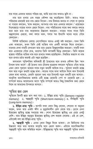 mvd‡j¨i PvweKvwV
152
hvi mv‡_ GKevi Avgvi cwiPq nq, Avwg Zvi bvg KLbI fywj bv|
bvg g‡b ivLvi GK mnR †KŠkj iß K‡iwQ‡jb wZwb| KviI mv‡_
cwiP‡qi cÖ_‡gB Zvi bvg †R‡b wb‡Zb| bvg wVKgZ ïb‡Z bv †c‡j ev eyS‡Z
bv cvi‡j ej‡Zb, Ôgvd Ki‡eb, Avcbvi bvg Avi GKevi ej‡eb|Õ cÖ‡qvR‡b
wbtm‡¼v‡P bv‡gi evbvb †R‡b wb‡Zb| be¨ cwiwPZ‡`i mv‡_ K_v ej‡Z ej‡Z
g‡b g‡b Zvi bvg K‡qKevi D”PviY Ki‡Zb| bv‡gi mv‡_ mv‡_ wZwb
f`ª‡jv‡Ki †Pnviv, K_v ejvi aib, Mjvi ¯^i BZ¨vw` g‡bi g‡a¨ †Mu‡_
†dj‡Zb|
wewkó e¨w³‡`i †ejvq †b‡cvwjqvb AviI GKUz Kó Ki‡Zb| hLb wZwb
GKv _vK‡Zb, ZLb wZwb †mB e¨w³i bvg GKwU KvM‡R wj‡L ivL‡Zb|
evievi †jLv bvgwU †`L‡Zb Avi Zvi †Pnviv wfRyqvjvBR Ki‡Zb| bvgwU hLb
g‡b G‡Kev‡i †Mu‡_ †hZ, Zvici wZwb KvMRwU wQu‡o †dj‡Zb| wZwb K‡qK
nvRvi cwiwPZ e¨w³i bvg g‡b ivL‡Z m¶g n‡qwQ‡jb| wbqwgZ Af¨vm ev bvg
g‡b ivLvi PP©vi d‡jB GUv m¤¢e n‡qwQj|
AmvaviY ¯§„wZkw³i AwaKvix kªx ˆPZ‡b¨i g‡b ivLvi †KŠkj wQj ÔKvb
Uvb‡j gv_v Av‡mÕ| kªx ˆPZb¨ Zvi †Uv‡ji QvÎ‡`i ej‡Zb ¯§„wZ‡Z †Mu‡_ Av‡Q
Ggb †Kvb cyiv‡bv Z‡_¨i mv‡_ bZzb Z_¨wU AvU‡K `vI| cyiv‡bv Z_¨Uv n‡”Q
Kvb Avi bZzb Z_¨Uv n‡”Q gv_v| Kv‡bi mv‡_ gv_v AvU‡K w`‡j Kvb Uvb‡jB
†hgb gv_v Avm‡e, †Zgwb cyiv‡bv Z_¨ a‡i Uvb‡jB bZzb Z_¨wU P‡j Avm‡e|
AvaywbK g‡bvweÁv‡bi fvlvq GwU n‡”Q †g‡gvwi †cM ev †g‡gvwi ûK| G
m¤ú‡K© AviI Av‡jvPbvi Av‡M ¯§„wZ m¤ú‡K© AviI wKQy ˆeÁvwbK Z_¨ †R‡b
wb‡j Zv Avgv‡`i DcKv‡i Avm‡e|
¯§„wZi ¯—i †f`
¯§„wZ‡K wZbwU ¯—‡i fvM Kiv hvq| 1. Bw›`ªq MÖvn¨ ¯§„wZ (Sensory register
memory) 2. ¯^í¯’vqx ¯§„wZ (Short-term memory ) 3. `xN©¯’vqx ¯§„wZ
(Long-term memory)|
1. Bw›`ªq MÖvn¨ ¯§„wZ : Avcwb hLb †Kvb wKQy †`‡Lb, †kv‡bb ev Abyfe
K‡ib, ZLb Zvi GKUv ¶xY I gyn~Z©Kvjxb †ik †_‡K hvq| †Pv‡L †`Lv
B‡g‡Ri ¯’vwqZ¡ n‡”Q me‡P‡q Kg| †kvbv B‡g‡Ri ¯’vwqZ¡ Gi †P‡q GKUz
†ewk| Avi Bw›`ªq Abyf~Z B‡g‡Ri ¯’vwqZ¡ †ek K‡qK †m‡KÛ| GB †h †ik,
GUv‡KB ejv nq Bw›`ªq MÖvn¨ ¯§„wZ|
2. ¯^í¯’vqx ¯§„wZ : Gevi †Kvb wKQyi w`‡K ZvKvb| †m wRwb‡mi bvg
D”PviY K‡i Zvi AvKvi AvK…wZ g‡b †cÖiY Ki“b| GUv‡K g‡bvweÁvbxiv
¯^í¯’vqx ¯§„wZ e‡j AwfwnZ K‡ib| Bw›`ªqMÖvn¨ ¯§„wZ Avi ¯^í¯’vqx ¯§„wZi Zdvr
 