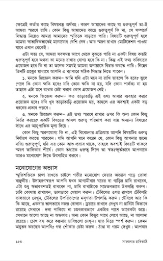 mvd‡j¨i PvweKvwV
154
†¶‡ÎB KZ©vi Kv‡Q welqe¯‘ A_©en| KviY Avgv‡`i Kv‡Q hv ¸i“Z¡c~Y© Zv-B
Avgiv ¯§i‡Y ivwL| †Kvb wKQy Avgv‡`i Kv‡Q ¸i“Z¡c~Y© wK bv, †m m¤ú‡K©
wm×vš— wb‡qI Avgiv Avgv‡`i ¯§„wZ‡K evov‡Z cvwi| welqwU ¸i“Z¡c~Y© n‡j
Avgiv ¯^vfvweKfv‡eB g‡bv‡hvM †ewk †`e| Avi ¯§iY ivLvi †gvwU‡fkb cvIqv
hv‡e GLvb †_‡KB|
GUv mZ¨ †h, Avgiv memgq Av‡M †_‡K eyS‡Z cvwi bv GKUv welq KZUv
¸i“Z¡c~Y© n‡e A_ev Zv g‡bi ivLvi †hvM¨ n‡e wK bv| wKš‘ GB Z_¨ fwel¨‡Z
cÖ‡qvRb n‡e wK bv Zv A‡bK mgqB Avgiv Abvqv‡m wePvi Ki‡Z cvwi| wb‡æi
wZbwU cÖ‡kœi gva¨‡g Avcwb G e¨vcv‡i mwVK wm×vš— wb‡Z cv‡ib|
1. gb‡K wR‡Ám Ki“bÑ Avwg hw` GUv g‡b bv ivwL Zvn‡j wK n‡e? fy‡j
†M‡j wK †Kvb ¶wZ n‡e? hw` †Kvb ¶wZ bv nq, hw` †Kvb cv_©K¨ bv nq
Zvn‡j GUv g‡b ivLvi †Póv Kivi †Kvb cÖ‡qvRb †bB|
2. gb‡K wR‡Ám Ki“bÑ KZ ZvovZvwo GB Z_¨ Avevi e¨envi Kivi
cÖ‡qvRb n‡e? hw` Lye ZvovZvwo cÖ‡qvRb nq, Zvn‡j Gi Aek¨B GKUv eo
ai‡bi cÖfve co‡e|
3. gb‡K wR‡Ám Ki“bÑ GB Z_¨ ¯§i‡Y ivLvi Ici wK Ab¨ †Kvb wKQy
wbf©i Ki‡Q? GKwU wel‡qi Avmj ¸i“Z¡ cwigvc Kiv hvq Ab¨vb¨ wel‡qi
mv‡_ Gi AvbycvwZK g~j¨ w`‡q|
†Kvb wKQy ¯§iY‡hvM¨ wK bv, GB we‡ePbvi cÖwµqvq Avcwb welqwUi ¸i“Z¡
wba©viY Ki‡Z cvi‡eb| hw` Avcwb g‡b K‡ib †h, †Kvb wKQy Avcbvi R‡b¨
mwZ¨ ¸i“Z¡c~Y©, hw` Gi †Kvb Avï cÖfve _v‡K, Zvn‡j Aek¨B welqwU _vK‡e
¯§iY ZvwjKvi kx‡l©| †Kvb Z_¨‡K ¸i“Z¡ w`‡j Zv ¯^Ztù~Z©fv‡e Avcbv‡K
AviI g‡bv‡hvM w`‡Z DrmvwnZ Ki‡e|
g‡bv‡hv‡Mi Af¨vm
¯§ywZkw³‡K Pv½v ivL‡Z PvB‡j Mfxi g‡bv‡hvM †`qvi Af¨vm M‡o †Zvjv
evÃbxq| D`vniY¯^iƒc Avcwb hLb AvMvgxevi N‡ii ev Mvwoi Pvwe ivL‡eb,
GUv ïay ¯^fveekZB ivL‡eb bv, Pvwe ivLvUv‡K m‡PZbfv‡e Dcjwä Ki“b|
Pvwe †Kv_vq ivL‡jb, fvjfv‡e †Lqvj Ki“b| †Uwe‡ji Ici ivL‡j †UwejUv
fvjfv‡e †`Lyb, †Uwe‡ji Dcwifv‡Mi gm„YZv Dcjwä Ki“b| †Uwe‡j Avi wK
wK Av‡Q, GKevi fvjfv‡e bRi †evjvb| Wªqv‡i ivL‡j †`Lyb bv PvweUv wKfv‡e
i‡q‡Q †mLv‡b| `jv cvwK‡q bv PgrKvifv‡e GKUvi cv‡k Av‡iKUv ï‡q|
†mLv‡b Av‡jv Av‡Q bv AÜKvi| Ab¨ †Kvb wKQyi mv‡_ †j‡M Av‡Q, bv Avjv`v
i‡q‡Q| †PvL eÜ K‡i Kíbvq Pvwe¸‡jv †`Lyb| nvZ w`‡q ¯úk© Ki“b| †Kgb
Abyfe Ki‡Qb Avcwb? MÜ †kuvKvi †Póv Ki“b| VvÊv bv Mig †`Lyb| Avcbvi
 