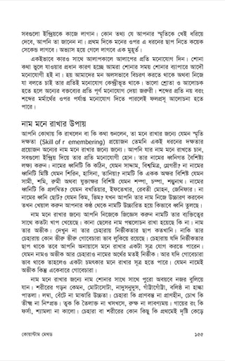 155
†Kvqv›Uvg †g_W
me¸‡jv Bw›`ªq‡K Kv‡R jvMvb| †Kvb Z_¨ †h Avcbvi ¯§„wZ‡K †LB awi‡q
†`‡e, Avcwb Zv Rv‡bb bv| cÖ_g w`‡K g‡bi Ici G ai‡bi Qvc wb‡Z K‡qK
†m‡KÛ jvM‡e| Af¨vm n‡q †M‡j jvM‡e GK gyn~Z©|
GKBfv‡e KviI mv‡_ AvjvcKv‡j Avjv‡ci cÖwZ g‡bv‡hvM w`b| †kvbv
K_v fy‡j hvIqvi cÖavb KviY n‡”Q Avgiv †kvbvi mgq †kvbvi e¨vcv‡i Av‡`Š
g‡bv‡hvMx nB bv| nq Avgv‡`i gb Ajmfv‡e wePiY Ki‡Z _v‡K A_ev wb‡R
hv ej‡Z PvB Zvi cÖwZB g‡bv‡hvM †K›`ªxf~Z _v‡K| fv‡jv †kªvZv I Av‡jvPK
n‡Z n‡j A‡b¨i e³‡e¨i cÖwZ c~Y© g‡bv‡hvM †`qv Ri“ix| k‡ãi cÖwZ bq eis
k‡ãi gg©v‡_©i Ici ch©vß g‡bv‡hvM w`‡Z cvi‡jB djcÖm~ Av‡jvPbv n‡Z
cv‡i|
bvg g‡b ivLvi Dcvq
Avcwb †Kv_vq wK ivL‡jb ev wK K_v ïb‡jb, Zv g‡b ivLvi R‡b¨ †hgb ¯§„wZ
`¶Zv (Skill of r emembering) cÖ‡qvRb †Zgwb GKB ai‡bi `¶Zvi
cÖ‡qvRb A‡b¨i bvg g‡b ivLvi R‡b¨ R‡b¨| Avcwb hvi bvg g‡b ivL‡Z Pvb,
me¸‡jv Bw›`ªq w`‡q Zvi cÖwZ g‡bv‡hvMx †nvb| Zvi bv‡gi aŸwbMZ ˆewkó¨
j¶¨ Ki“b| bv‡gi aŸwbwU wK KwVb, †hgb mvÏvg, wek¦wgÎ, †MÖMix? bv bv‡gi
aŸwbwU wgwó †hgb wkwib, nvwmbv, Zvwbqv? bvgwU wK GKK A¶i wewkó †hgb
mvgx, kwg, i“gx A_ev hy³v¶i wewkó †hgb k¤úv, P¤úv, k¤¢ybv_| bv‡gi
aŸwbwU wK cÖjw¤^Z? †hgb eLwZqvi, Bd‡ZLvi, †ieZx †gvnb, †Rwbdvi| bv
bv‡gi aŸwb †QvU? †hgb wKg, wfg? hLb Avcwb Zvi bvg wb‡R D”PviY Ki‡eb
ZLb †Lqvj Ki“b Avcbvi KÉ †_‡K bvgwU D”PvwiZ n‡q wKfv‡e aŸwb Zzj‡Q|
bvg g‡b ivLvi R‡b¨ Avcwb wb‡R‡K wR‡Ám Ki“b bvgwU Zvi e¨w³‡Z¡i
mv‡_ KZUv Lvc †L‡q‡Q| Kvbv †Q‡ji bvg cÙ‡jvPb ivLv n‡q‡Q wK bv| bvg
Zvi AfxK| †`Lyb bv Zvi †Pnvivq wbf©xKZvi Qvc KZLvwb| bvwK Zvi
†Pnvivq †Kvb fxi“ fxi“ †Mv‡ePviv fve jywK‡q i‡q‡Q| †Pnvivq hw` wbf©xKZvi
Qvc _v‡K Z‡e Avcwb Abvqv‡m g‡b ivLvi GKUv m~Î †hvM Ki‡Z cv‡ib|
†hgb bvgI AfxK Avi †PnvivI bv‡gi A‡_©i gZB wbf©xK| Avi hw` †Mv‡ePviv
fve _v‡K Zvn‡jI GKUv PgrKvi g‡b ivLvi m~Î n‡Z cv‡i| †hgb bv‡gB
AfxK wKš‘ G‡Kev‡i †Mv‡ePviv|
bvg g‡b ivLvi R‡b¨ bvg †kvbvi mv‡_ mv‡_ cy‡iv Aeq‡e bRi eywj‡q
hvb| kix‡ii Mob †Kgb, †gvUv‡mvUv, bv`ymby`ym, MuvÆv‡MuvÆv, ewjô bv nvév
cvZjv| j¤^v, †eu‡U bv gvSvwi D”PZv| †Pnviv wK cÖvYeš— bv cÖvYnxb, †PvL wK
Zx² bv wb®cÖf| Z¡K wK ˆZjv³ bv LmL‡m, i“¶ bv jveY¨gq| Mv‡qi is wK
dm©v, k¨vgjv bv Kv‡jv| †Pnviv ev kix‡ii †Kvb wKQy wK cÖ_‡gB `„wó †K‡o
 