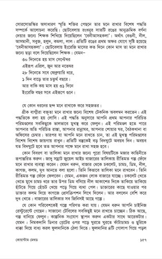 157
†Kvqv›Uvg †g_W
†mvi‡mvfw¯‹i AmvaviY ¯§„wZ kw³i †cQ‡b Zvi g‡b ivLvi we‡kl c×wZ
m¤ú‡K© Av‡jvPbv K‡iwQ| †QvU‡ejvq isabyi mvZwU i‡Oi AvbyµwgK eY©bv
†`qvi R‡b¨ wk¶K wkwL‡q w`‡qwQ‡jb Ô‡ebxAvmnKjvÕ| A_©vr †e¸bx, bxj,
Avmgvbx, meyR, njy`, Kgjv, jvj| cÖwZwU i‡Oi cÖ_g A¶i †hv‡M m„wó n‡q‡Q
Ô‡ebxAvmnKjvÕ| †QvU‡ejvq Bs‡iwR gv‡mi KZ w`‡b †Kvb gvm Zv g‡b ivLvi
R‡b¨ Qov e‡j w`‡qwQ‡jb wk¶K| †hgbÑ
30 w`‡b‡Z nq gvm †m‡Þ¤^i
GBiƒc GwcÖj, Ryb Avi b‡f¤^i
28 w`‡b‡Z m‡e †deª“qvwi a‡i,
1 w`b ev‡o Zvi PZz_© eQ‡i|
Avi evwK Kq gvm nq 31 w`‡b
Bs‡iwR eQi m‡e GBiƒ‡c ¸‡b|
†h †Kvb ai‡bi Q›` g‡b ivLv‡K K‡i mnRZi|
MÖxK evM¥xiv e³„Zv g‡b ivLvi R‡b¨ we‡kl †UKwbK Aej¤^b Ki‡Zb| GB
c×wZ‡K ejv nq †jvwm| GB c×wZ Abymv‡i Avcwb cÖ_g Avcbvi cwiwPZ
cwigÊ‡ji mewKQy‡K fvjfv‡e gyL¯’ K‡i †djyb| GB cwigÊj n‡Z cv‡i
Avcbvi AwZ cwiwPZ iv¯—v, Avcbvi ivbœvNi, Avcbvi †kvqvi Ni, ˆeVKLvbv ev
Awd‡mi †P¤^vi| Zvici hv Avcwb g‡b ivL‡Z Pvb, Zv GB gyL¯’ cwigÊ‡ji
we‡kl we‡kl RvqMvq ivLyb| cÖwZwU e¯‘‡KB eo we`Ny‡U Aeqe w`b| Aeqe
hZ we`Ny‡U n‡e ZZ Avcbvi c‡¶ g‡b ivLv mnR n‡e|
†Kvb weeiY ev ZvwjKv g‡b ivLvi R‡b¨ cy‡iv welqwU‡K gRvi Kvwnbx‡Z
iƒcvš—wiZ Ki“b| Rv`y mgªvU Ry‡qj AvBP evRv‡ii ZvwjKvq ixwZgZ Mí †du‡`
g‡b ivLvi e¨e¯’v K‡ib| †hgb ai“b, evRvi †_‡K PK‡jU, PvgP, wWg, bxj,
KvMR, Kjg, `ya Avb‡Z ejv n‡jv| wZwb wKfv‡e ZvwjKv g‡b ivL‡eb| wZwb
ixwZgZ Mí †du‡` †dj‡eb| †hgb, GKRb †jvK evRv‡i hv‡”Q| PK‡jU †L‡Z
†L‡Z gy‡L PvgP a‡i Zvi Dci wWg ewm‡q bxj AvKv‡ki w`‡K ZvwK‡q ZvwK‡q
nuvU‡Z wM‡q †nuvPU †L‡q c‡o wM‡q e¨_v †cj| Wv³v‡ii Kv‡Q hvIqvi ci
Wv³vi Kjg w`‡q KvM‡R †cÖmwµckb wj‡L w`‡jb| Avi ej‡jb †ewk K‡i
`ya †L‡Z| evRv‡ii ZvwjKvi me wRwbmB Av‡Q M‡í|
†h †Kvb cwi‡ek‡KB M‡í cwiYZ Kiv hvq| †hgb ai“b Avcwb PvBwbR
†i÷z‡i‡›U †M‡Qb| mvRv‡bv †Uwe‡ji mewKQyB g‡b ivL‡Z Pv‡”Qb| wVK Av‡Q,
Mí evwb‡q †djyb| KvíwbK ms‡hvM ¯’vcb Ki“b GKUvi mv‡_ Av‡iKUvi|
†hgb : wbgK`vwb wWbvi †c-‡Ui Ici c‡o Nyi‡Z Nyi‡Z KuvUvPvgP I Qywi‡K
av°v w`‡q eva¨ Kij dzj`vwb‡K †Vjv w`‡Z| dzj`vwbi 4wU †Mvjvc wM‡q coj
 