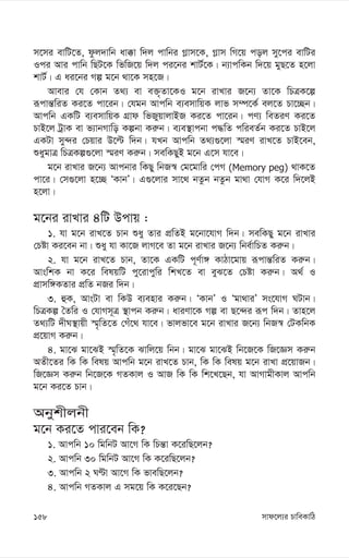 mvd‡j¨i PvweKvwV
158
m‡mi evwU‡Z, dzj`vwb av°v w`j cvwbi M-vm‡K, M-vm wM‡q coj my‡ci evwUi
Ici Avi cvwb wQU‡K wfwR‡q w`j ci‡bi kvU©‡K| b¨vcwKb w`‡q gyQ‡Z n‡jv
kvU©| G ai‡bi Mí g‡b _v‡K mn‡R|
Avevi †h †Kvb Z_¨ ev e³„Zv‡KI g‡b ivLvi R‡b¨ Zv‡K wPÎK‡í
iƒcvš—wiZ Ki‡Z cv‡ib| †hgb Avcwb e¨emvwqK jvf m¤ú‡K© ej‡Z Pv‡”Qb|
Avcwb GKwU e¨emvwqK MÖvd wfRyqvjvBR Ki‡Z cv‡ib| cY¨ weZiY Ki‡Z
PvB‡j UªvK ev f¨vbMvwo Kíbv Ki“b| e¨e¯’vcbv c×wZ cwieZ©b Ki‡Z PvB‡j
GKUv my›`i †Pqvi D‡ë w`b| hLb Avcwb Z_¨¸‡jv ¯§iY ivL‡Z PvB‡eb,
ïaygvÎ wPÎKí¸‡jv ¯§iY Ki“b| mewKQyB g‡b G‡m hv‡e|
g‡b ivLvi R‡b¨ Avcbvi wKQy wbR¯^ †g‡gvwi †cM (Memory peg) _vK‡Z
cv‡i| †m¸‡jv n‡”Q ÔKvbÕ| G¸‡jvi mv‡_ bZzb bZzb gv_v †hvM K‡i w`‡jB
n‡jv|
g‡bi ivLvi 4wU Dcvq :
1. hv g‡b ivL‡Z Pvb ïay Zvi cÖwZB g‡bv‡hvM w`b| mewKQy g‡b ivLvi
†Póv Ki‡eb bv| ïay hv Kv‡R jvM‡e Zv g‡b ivLvi R‡b¨ wbe©vwPZ Ki“b|
2. hv g‡b ivL‡Z Pvb, Zv‡K GKwU c~Y©v½ KvVv‡gvq iƒcvš—wiZ Ki“b|
AvswkK bv K‡i welqwU cy‡ivcywi wkL‡Z ev eyS‡Z †Póv Ki“b| A_© I
cÖvmw½KZvi cÖwZ bRi w`b|
3. ûK, AvsUv ev wKD e¨envi Ki“b| ÔKvbÕ I Ôgv_viÕ ms‡hvM NUvb|
wPÎKí ˆZwi I †hvMm~Î ¯’vcb Ki“b| aviYv‡K Mí ev Q‡›`i iƒc w`b| Zvn‡j
Z_¨wU `xN¯’vqx ¯§„wZ‡Z †Mu‡_ hv‡e| fvjfv‡e g‡b ivLvi R‡b¨ wbR¯^ †UKwbK
cÖ‡qvM Ki“b|
4. gv‡S gv‡SB ¯§„wZ‡K Svwj‡q wbb| gv‡S gv‡SB wb‡R‡K wR‡Ám Ki“b
AZx‡Zi wK wK welq Avcwb g‡b ivL‡Z Pvb, wK wK welq g‡b ivLv cÖ‡qvRb|
wR‡Ám Ki“b wb‡R‡K MZKvj I AvR wK wK wk‡L‡Qb, hv AvMvgxKvj Avcwb
g‡b Ki‡Z Pvb|
Abykxjbx
g‡b Ki‡Z cvi‡eb wK?
1. Avcwb 10 wgwbU Av‡M wK wPš—v K‡iwQ‡jb?
2. Avcwb 30 wgwbU Av‡M wK K‡iwQ‡jb?
3. Avcwb 2 NÈv Av‡M wK fvewQ‡jb?
4. Avcwb MZKvj G mg‡q wK K‡i‡Qb?
 