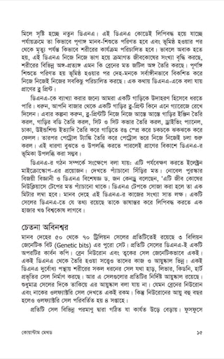 15
†Kvqv›Uvg †g_W
wg‡j m„wó n‡”Q bZzb wWGbG| GB wWGbG †Kv‡WB wjwce× n‡q hv‡”Q
ch©vqµ‡g Zv wKfv‡e c~Yv½ gvbe-wkï‡Z cwiYZ n‡e Ges f~wgô nIqvi ci
†_‡K g„Zy¨ ch©š— wKfv‡e kix‡ii Kvh©µg cwiPvwjZ n‡e| fve‡j AevK n‡Z
nq, GB wWGbG wb‡R wb‡R fvM n‡q µgvMZ Rxe‡Kv‡li msL¨v e„w× Ki‡Q,
kix‡ii wewfbœ A½-cÖZ¨½ Ggb wK †eª‡bi gZ RwUj A½ ˆZwi Ki‡Q| c~Yv©½
wkï‡Z cwiYZ nq f~wgô nIqvi ci †`n-gb‡K me©v½xbfv‡e weKwkZ K‡i
wb‡R wb‡RB wb‡Ri mewKQz cwiPvwjZ Ki‡Q| GK K_vq wWGbG-G‡K ejv hvq
cÖv‡Yi e-y wcÖ›U|
wWGbG-‡K e¨vL¨v Kivi R‡b¨ Avgiv GKwU Mvwo‡K D`vniY wn‡m‡e ai‡Z
cvwi| ai“b, Avcwb evRvi †_‡K GKwU Mvwoi e-y-wcÖ›U wK‡b G‡b M¨v‡i‡R †i‡L
w`‡jb| Gevi Kíbv Ki“b, e-y-wcÖ›UwU wb‡R wb‡R Av‡¯— Av‡¯— Mvwoi BwÄb ˆZwi
Kij, Mvwoi ewW ˆZwi Kij, wmU I wmU Kfvi ˆZwi Kij, WªvBwfs c¨v‡bj,
PvKv, DBÛwkì BZ¨vw` ˆZwi K‡i Mvwo‡Z iO †¯cÖ K‡i PKP‡K SKS‡K K‡i
†djj| Zvici †c‡Uªvj U¨vw¼ ˆZwi K‡i †c‡Uªvj f‡i wb‡R wb‡RB Pjv ïi“
Kij| GB aviYv eyS‡Z I Dcjwä Ki‡Z cvi‡jB cÖv‡Yi weKv‡k wWGbG-i
f~wgKv Dcjwä Kiv m¤¢e|
wWGbG-i MVb m¤ú‡K© ms‡¶‡c ejv hvq: GwU ch©‡e¶Y Ki‡Z B‡j±ªb
gvB‡µv‡¯‹vc-Gi cÖ‡qvRb| †`L‡Z cu¨vPv‡bv wmuwoi gZ| †bv‡ej cyi¯‹vi
weRqx weÁvbx I wWGbG we‡klÁ W. Rb †KbWªy e‡j‡Qb, ÔGwU Rxe †Kv‡li
wbDwK¬qv‡m †U‡ci gZ cu¨vPv‡bv _v‡K| wWGbG †Uc‡K †mvRv Kiv n‡j Zv GK
wgUvi j¤^v n‡e| gvbe †`‡n GB wWGbG-i Kv‡Ri msL¨v mvZ j¶| GKwU
†m‡ji wWGbG-‡Z †h Z_¨ i‡q‡Q Zv‡K fvlvš—i K‡i wjwce× Ki‡Z GK
nvRvi LÊ wek¦‡Kvl jvM‡e|
†PZbv Awebk¦i
gvbe †`‡ni 50 †_‡K 70 wUªwjqb †m‡ji cÖwZwU‡ZB i‡q‡Q 3 wewjqb
†R‡bwUK weU (Genetic bits) Gi cy‡iv †mU| cÖwZwU †m‡ji wWGbG-B GKwU
AciwUi Kve©b Kwc| †eªb wbD‡ivb Ges Z¡‡Ki †mj †R‡bwUKfv‡e GKB|
GKB wWGbG †_‡K ˆZwi nIqv m‡Ë¡I Zv‡`i KvR I Avqy®‹vj wfbœ| GKB
wWGbG `y‡e©va¨ cš’vq kix‡ii mKj ai‡bi †mj h_v nvo, wjfvi, wKWwb, nvU©
cÖf„wZi †mj wbg©vY Ki‡Q| Avi G †mj¸‡jvi cÖwZwUi wbw`©ó Avqy®‹vj i‡q‡Q|
ïaygvÎ †m‡ji w`‡K ZvwK‡q Gi Avqy®‹vj ejv hvq bv| †hgb †eª‡bi wbD‡ivb
Ges bv‡Ki Ijd¨v±wi †mj †`L‡Z GKB iKg| wKš‘ wbD‡iv‡bi Avqy eû eQi
n‡jI Ijd¨v±wi †mj cwiewZ©Z nq 4 mßv‡n|
cÖwZwU †mj wewfbœ cigvYy Øviv MwVZ hv Kvh©Z D‡o †eovq| dzmdz‡m
 
