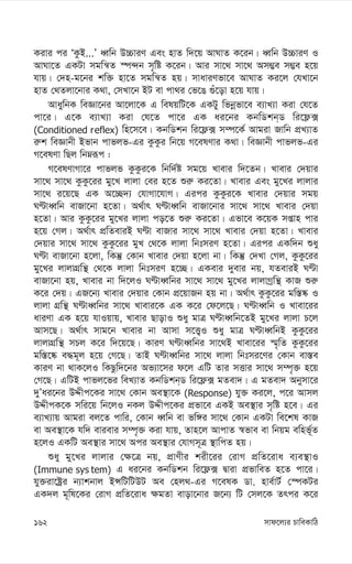 mvd‡j¨i PvweKvwV
162
Kivi ci ÔKzB...Õ aŸwb D”PviY Ges nvZ w`‡q AvNvZ K‡ib| aŸwb D”PviY I
AvNv‡Z GKUv mgwš^Z ¯ú›`b m„wó K‡ib| Avi mv‡_ mv‡_ Am¤¢e m¤¢e n‡q
hvq| †`n-g‡bi kw³ nv‡Z mgwš^Z nq| mvaviYfv‡e AvNvZ Ki‡j †hLv‡b
nvZ †_Zjv‡bvi K_v, †mLv‡b BU ev cv_i †f‡O ¸u‡ov n‡q hvq|
AvaywbK weÁv‡bi Av‡jv‡K G welqwU‡K GKUy wfbœfv‡e e¨vL¨v Kiv †h‡Z
cv‡i| G‡K e¨vL¨v Kiv †h‡Z cv‡i GK ai‡bi KbwWkb&W wi‡d¬·
(Conditioned reflex) wn‡m‡e| KbwWkb wi‡d¬· m¤ú‡K© Avgiv Rvwb cÖL¨vZ
i“k weÁvbx Bfvb cvfjf-Gi KzKzi wb‡q M‡elYvi K_v| weÁvbx cvfjf-Gi
M‡elYv wQj wbæiƒc :
M‡elYvMv‡i cvfjf KzKzi‡K wbw`©ó mg‡q Lvevi w`‡Zb| Lvevi †`qvi
mv‡_ mv‡_ KzKz‡ii gy‡L jvjv †ei n‡Z ïi“ Ki‡Zv| Lvevi Ges gy‡Li jvjvi
mv‡_ i‡q‡Q GK A‡”Q`¨ †hvMv‡hvM| Gici KzKzi‡K Lvevi †`qvi mgq
NÈvaŸwb evRv‡bv n‡Zv| A_©vr NÈvaŸwb evRv‡bvi mv‡_ mv‡_ Lvevi †`qv
n‡Zv| Avi KzKz‡ii gy‡Li jvjv co‡Z ïi“ Ki‡Zv| Gfv‡e K‡qK mßvn cvi
n‡q †Mj| A_©vr cÖwZeviB NÈv evRvi mv‡_ mv‡_ Lvevi †`qv n‡Zv| Lvevi
†`qvi mv‡_ mv‡_ KzKz‡ii gyL †_‡K jvjv wbtmiY n‡Zv| Gici GKw`b ïay
NÈv evRv‡bv n‡jv, wKš‘ †Kvb Lvevi †`qv n‡jv bv| wKš‘ †`Lv †Mj, KzKz‡ii
gy‡Li jvjvMÖwš’ †_‡K jvjv wbtmiY n‡”Q| GKevi `yevi bq, hZeviB NÈv
evRv‡bv nq, Lvevi bv w`‡jI NÈvaŸwbi mv‡_ mv‡_ gy‡Li jvjvMªwš’ KvR ïi“
K‡i †`q| GR‡b¨ Lvevi †`qvi †Kvb cÖ‡qvRb nq bv| A_©vr KzKz‡ii gw¯—®‹ I
jvjv MÖwš’ NÈvaŸwbi mv‡_ Lvevi‡K GK K‡i †d‡j‡Q| NÈvaŸwb I Lvev‡ii
aviYv GK n‡q hvIqvq, Lvevi QvovI ïay gvÎ NÈvaŸwb‡ZB gy‡Li jvjv P‡j
Avm‡Q| A_©vr mvg‡b Lvevi bv Avmv m‡Ë¡I ïay gvÎ NÈvaŸwbB KzKz‡ii
jvjvMÖwš’ mPj K‡i w`‡q‡Q| KviY NÈvaŸwbi mv‡_B Lvev‡ii ¯§„wZ KzKz‡ii
gw¯—‡®‹ e×g~j n‡q †M‡Q| ZvB NÈvaŸwbi mv‡_ jvjv wbtmi‡Yi †Kvb ev¯—e
KviY bv _vK‡jI wKQzw`‡bi Af¨v‡mi d‡j GwU Zvi mËvi mv‡_ m¤ú„³ n‡q
†M‡Q| GwUB cvfj‡fi weL¨vZ KbwWkb&W wi‡d¬· gZev`| G gZev` Abymv‡i
`yÕai‡bi DÏxc‡Ki mv‡_ †Kvb Ae¯’v‡K (Response) hy³ Ki‡j, c‡i Avmj
DÏxcK‡K mwi‡q wb‡jI bKj DÏxc‡Ki cÖfv‡e GKB Ae¯’vi m„wó n‡e| Gi
e¨vL¨vq Avgiv ej‡Z cvwi, †Kvb aŸwb ev fw½i mv‡_ †Kvb GKUv we‡kl KvR
ev Ae¯’v‡K hw` evievi m¤ú„³ Kiv hvq, Zvn‡j AvcvZ ¯^fve ev wbqg ewnf©~Z
n‡jI GKwU Ae¯’vi mv‡_ Aci Ae¯’vi †hvMm~Î ¯’vwcZ nq|
ïay gy‡Li jvjvi †¶‡Î bq, cÖvYxi kix‡ii †ivM cÖwZ‡iva e¨e¯’vI
(Immune sys tem) G ai‡bi KbwWkb wi‡d¬· Øviv cÖfvweZ n‡Z cv‡i|
hy³iv‡óªi b¨vkbvj BÝwUwUDU Ae †nj_-Gi M‡elK Wv. nve©vU© †¯úKUi
GK`j g~wl‡Ki †ivM cÖwZ‡iva ¶gZv evov‡bvi R‡b¨ wU †mj‡K Zrci K‡i
 