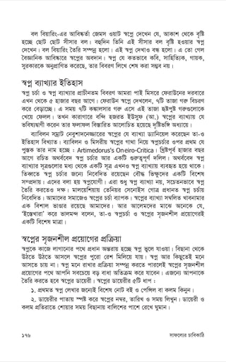 mvd‡j¨i PvweKvwV
176
ej weqvwis-Gi Avwe®‹Z©v †Rgm IqvU ¯^‡cœ †`‡Lb †h, AvKvk †_‡K e„wó
n‡”Q †QvU †QvU mxmvi ej| eûw`b wZwb GB mxmvi ej e„wó nIqvi ¯^cœ
†`‡Lb| ej weqvwis ˆZwi m¤úbœ n‡jv| GB ¯^cœ †`LvI eÜ n‡jv| G †Zv †Mj
ˆeÁvwbK Avwe®‹v‡i ¯^‡cœi Ae`vb| ¯^cœ †h KZfv‡e Kwe, mvwnwZ¨K, MvqK,
myiKvi‡K AbycÖvwYZ K‡i‡Q, Zvi weeiY wj‡L †kl Kiv m¤¢e bq|
¯^cœ e¨vL¨vi BwZnvm
¯^cœ PP©v I ¯^cœ e¨vL¨vi cÖvPxbZg weeiY Avgiv cvB wgm‡i †divD‡bi `iev‡i
GLb †_‡K 5 nvRvi eQi Av‡M| †divDb ¯^‡cœ †`L‡jb, 7wU ZvRv Mi“ wePiY
K‡i †eov‡”Q| G mgq 7wU K¼vjmvi Mi“ G‡m GB ZvRv üócyó Mi“¸‡jv‡K
†L‡q †djj| ZLb KvivMv‡i ew›` nRiZ BDmyd (Av.) ¯^‡cœi e¨vL¨vq †h
fwel¨ØvYx K‡ib Zvi djvdj we¯—vwiZ Av‡jvwPZ n‡q‡Q `„wófw½ Aa¨v‡q|
e¨vwejb mgªvU †beykv`‡b¾v‡ii ¯^‡cœi †h e¨vL¨v W¨vwb‡qj K‡i‡Qb Zv-I
BwZnvm weL¨vZ| e¨vwejb I wgmixq ¯^‡cœi Mv_v wb‡q ¯^cœPP©vi Ici cÖ_g †h
cy¯—K Zvi bvg n‡”Q : Artimedorus's Oneiro-Critica| wLªóc~e© nvRvi eQi
Av‡M iwPZ A_e©‡e` ¯^cœ PP©vi Avi GKwU ¸i“Z¡c~Y© `wjj| A_e©‡e` ¯^cœ
e¨vL¨vi m~Î¸‡jvi ga¨ †_‡K GKwU m~Î GLbI ¯^cœ e¨vL¨vq e¨eüZ n‡q _v‡K|
wZeŸ‡Z ¯^cœ PP©vi R‡b¨ wb‡ew`Z i‡q‡Qb †eŠ× wf¶z‡`i GKwU we‡kl
m¤cÖ`vq| G‡`i ejv nq ¯^cœ‡hvMx| Giv ïay ¯^cœ e¨vL¨v bq, m‡PZbfv‡e ¯^cœ
ˆZwi Ki‡ZI `¶| gvj‡qwkqvq †Zwbqi †m‡bvBm †MvÎ cÖavbZ ¯^cœ PP©vq
wb‡ew`Z| Avgv‡`i mgv‡RI ¯^‡cœi PP©v e¨vcK| ¯^‡cœi e¨vL¨v m¤^wjZ Lvebvgvi
GK wekvj fvÊvi i‡q‡Q Avgv‡`i| Avi Av‡jg‡`i gv‡S A‡b‡K †h,
ÔB‡¯—LvivÕ K‡i fvjg›` e‡jb, Zv-I ¯^cœPP©v I ¯^‡cœi m„Rbkxj cÖ‡qv‡MiB
GKwU we‡kl gvÎv|
¯^‡cœi m„Rbkxj cÖ‡qv‡Mi cÖwµqv
¯^cœ‡K Kv‡R jvMv‡bvi c‡_ cÖavb Aš—ivq n‡”Q ¯^cœ fy‡j hvIqv| weQvbv †_‡K
DV‡Z DV‡Z Avm‡j ¯^‡cœi cy‡iv †ik wgwj‡q hvq| ¯^cœ Avi wKQy‡ZB g‡b
Avm‡Z Pvq bv| ¯^cœ g‡b ivLvi cÖwµqv m¤úbœ Ki‡Z cvi‡jB ¯^‡cœi m„Rbkxj
cÖ‡qv‡Mi c‡_ Avcwb me‡P‡q eo evav AwZµg K‡i hv‡eb| GR‡b¨ Avcbv‡K
ˆZwi Ki‡Z n‡e ¯^‡cœi Wv‡qix| ¯^‡cœi Wv‡qixi 5wU avc :
1. cÖ_gZ ¯^cœ †jLvi R‡b¨B we‡kl †bvU eB I †cwÝj ev Kjg wKbyb|
2. Wv‡qixi cvZvq ¯úó K‡i ¯^‡cœi b¤^i, ZvwiL I mgq wjLyb| Wv‡qix I
Kjg cÖwZiv‡Z †kvqvi mgq weQvbvq evwj‡ki cv‡k †i‡L Nygvb|
 