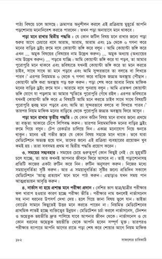 mvd‡j¨i PvweKvwV
182
cvV¨ wel‡q P‡j Avm‡Q| µgvMZ Abykxjb Ki‡j GB cÖwµqvq gyn~‡Z© Avcwb
co‡kvbvq g‡bvwb‡ek Ki‡Z cvi‡eb| ZLb cov Abvqv‡m g‡b _vK‡e|
cov g‡b ivLvi wØZxq c×wZ : †h †Kvb RwUj welq g‡b ivLvi R‡b¨ cov
ïi“i Av‡M †Pqv‡i e‡m Avivg, Avivg, Avivg Ges 19 †_‡K 0 MYbv K‡i
g‡bi evwoi WªBs i“‡g e‡m †Kvqv›Uv fw½ K‡i ejyb : Avwg †Kvqv›Uv fw½ K‡i
GLb ... AgyK wel‡qi (wel‡qi bvg D‡j-L Ki“b) ... AgyK Aa¨vq (Aa¨v‡qi
bvg D‡j-L Ki“b) ... co‡Z hvw”Q| Avwg †Kvqv›Uv fw½ K‡i hv coe, Zv Avgvi
cy‡ivcywi g‡b _vK‡e Ges fwel¨‡Z hLbB †Kvqv›Uv fw½ K‡i Zv g‡b Ki‡Z
PvBe, mv‡_ mv‡_ Zv g‡b co‡e Ges Avwg my›`ifv‡e Zv ej‡Z ev wjL‡Z
cvie|Õ Gici wbqggZ 0 †_‡K 7 MYbv K‡i evwn¨K RvMÖZ Ae¯’vq †cuŠQvb|
†Kvqv›Uv fw½ Kiv Ae¯’vq co ïi“ Ki“b| cov †kl K‡i Avevi wbqg gvwdK
g‡bi evwoi WªBs i“‡g hvb| Aviv‡g e‡m cybivq ejyb : Avwg GZ¶Y †Kvqv›Uv
fw½ †hv‡M hv cojvg Zv Avgvi ¯§„wZ‡Z cy‡ivcywi †Mu‡_ iBj| Gici fwel¨‡Z
hLbB †Kvqv›Uv fw½ K‡i G welqwU Avwg g‡b Ki‡Z PvBe mv‡_ mv‡_ welqwU
cy‡ivcywi ûeû g‡b co‡e Ges Avwg Zv my›`ifv‡e ej‡Z ev wjL‡Z cvie|Õ
Zvici wbqg gvwdK g‡bi evwo‡Z †_‡K cy‡ivcywi RvMÖZ Ae¯’vq wd‡i Avmyb|
cov g‡b ivLvi Z…Zxq c×wZ : †h †Kvb KwVb welq g‡b ivLvi R‡b¨ cÖ_‡g
Zv e³„Zv AvKv‡i †U‡c wjwce× Ki“b| Zvici wbqggvwdK g‡bi evwoi WªBs
i“‡g wM‡q emyb| †Uc †iKW©vi Pvwj‡q w`b| GKvMÖ g‡bv‡hvM wb‡q ïb‡Z
_vKzb| g‡bi IB Mfxi ¯—‡i †h †Kvb welq mn‡R g‡b _v‡K| Z‡e hviv
†gwW‡Uk‡b Af¨¯— n‡q hvb, Zv‡`i R‡b¨ GB cÖwµqv e¨env‡ii cÖ‡qvRb Lye
KgB nq| Zviv memgq cÖ_g ev wØZxq c×wZ cÖ‡qvM K‡ib|
3. mg‡qi mØ¨envi : mg‡qi †P‡q ¸i“Z¡c~Y© †Kvb wKQyB †bB| †h gyn~Z©wU
P‡j hv‡”Q, Zv Avi KLbB Avcbvi Rxe‡b wd‡i Avm‡e bv| ZvB cov‡kvbvmn
cÖwZwU Kv‡Ri GKUv i“wUb K‡i wbb| i“wUb AbymiY Ki“b| wb‡Ri g‡a¨
mgqvbyewZ©Zv m„wó Ki“b| Avi G mgqvbyewZ©Zv m„wói R‡b¨ cÖwZw`b mKv‡j
†gwW‡Uk‡b ÔAvZ¥ cÖZ¨qbÕ g‡b g‡b cvV Ki“b| GQvovI hLb mgq cvb
AvZ¥cÖZ¨qb Ave„wË Ki“b|
4. bvf©vm bv n‡q cÖkvš— g‡b cix¶v cÖ`vb : †ewki fvM QvÎ/QvÎxi cix¶vi
dj Lvivc nIqvi KviY n‡”Q cix¶v fxwZ| cix¶vi bvg ïb‡jB bvf©vm‡bm
mn bvbv ai‡bi DcmM© †`Lv †`q| n‡j wM‡q Rvbv welq fy‡j hvb| fvBfv
†ev‡W©i mvg‡b wKQy‡ZB DËi g‡b Ki‡Z cv‡ib bv| wbqwgZ †gwW‡Uk‡bi
cÖv_wgK jvfB n‡”Q e¨w³‡Z¡i Dbœqb| †gwW‡Ukb PP©v Ki‡j bvf©vm‡bm, †Ubkb
I A‡nZzK fqfxwZ `ª“Z cvwj‡q hv‡e Avcbvi Rxeb †_‡K| bvf©vm‡bm I †h
†Kvb ai‡bi A‡nZzK fqfxwZ †_‡K Avcwb n‡eb m¤ú~Y© gy³| ZviciI
cix¶vi e¨vcv‡i Avcwb Av‡Mi iv‡Z cov †kl K‡i †kvqvi Av‡M wbqg gvwdK
 