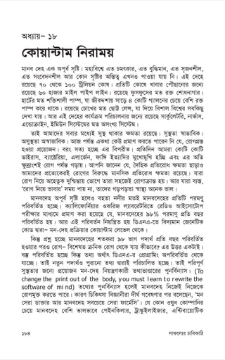 mvd‡j¨i PvweKvwV
184
Aa¨vqÑ 18
†Kvqv›Uvg wbivgq
gvbe †`n GK Ac~e© m„wó| gnvwe‡k¦ GZ PgrKvi, GZ eyw×gvb, GZ m„Rbkxj,
GZ ms‡e`bkxj Avi †Kvb m„wói Aw¯—Z¡ GLbI cvIqv hvq wb| GB †`‡n
i‡q‡Q 70 †_‡K 100 wUªwjqb †Kvl| cÖwZwU †Kv‡l Lvevi †cuŠQv‡bvi R‡b¨
i‡q‡Q 60 nvRvi gvBj cvBc jvBb| i‡q‡Q dzmdz‡mi gZ i³ †kvabvMvi|
nv‡U©i gZ kw³kvjx cv¤ú, hv RxeÏkvq mv‡o 4 †KvwU M¨vj‡bi †P‡q †ewk i³
cv¤ú K‡i _v‡K| i‡q‡Q †Pv‡Li gZ †QvÆ †jÝ, hv w`‡q wekvj we‡k¦i mewKQy
†`Lv hvq| Avi GB †`‡ni Kvh©µg cwiPvjbvi R‡b¨ i‡q‡Q mvKz©‡jUwi, bvf©vm,
G‡ÛvµvBb, BwgDb wm‡÷‡gi gZ AmsL¨ wm‡÷g|
ZvB Avgv‡`i mevi g‡a¨B my¯’ _vKvi ¶gZv i‡q‡Q| my¯’Zv ¯^vfvweK|
Amy¯’Zv A¯^vfvweK| AvR ch©š— GK_v †KD cÖgvY Ki‡Z cv‡ib wb †h, †ivMMÖ¯—
nIqv cÖ‡qvRb| eis mZ¨ n‡”Q Gi wecixZ| cÖwZw`b Avgiv †KvwU †KvwU
fvBivm, e¨v‡±wiqv, Gjv‡R©b, dvw½ BZ¨vw`i gy‡LvgywL nw”Q Ges Gi AwZ
¶z`ªvskB †ivM ch©š— Movq| Avcwb Rv‡bb †h, ˆ`wnK cÖwZ‡iva ¶gZv QvovI
Avgv‡`i cÖ‡Z¨‡KiB †iv‡Mi wei“‡× gvbwmK cÖwZ‡iva ¶gZv i‡q‡Q| hviv
†ivM wb‡q A‡nZzK `ywðš—vq †fv‡M Zviv mn‡RB †ivMvµvš— nq| Avi hviv e¨¯—,
Ô‡ivM wb‡q fveviÕ mgq cvq bv, Zv‡`i MocoZv ¯^v¯’¨ A‡bK fvj|
gvbe‡`n Ac~e© m„wó n‡jI enZv b`xi gZB gvbe‡`‡ni cÖwZwU cigYy~
cwiewZ©Z n‡”Q| K¨vwj‡dvwb©qvi IKwiR j¨ve‡iUwi‡Z †iwWI AvB‡mv‡Uvc
cix¶vi gva¨‡g cÖgvY Kiv n‡q‡Q †h, gvbe‡`‡ni 98% cigvYy cÖwZ eQi
cwiewZ©Z nq| Avi GB cwieZ©b wbqwš¿Z nq wWGbG-‡Z we`¨gvb †R‡bwUK
†KvW ØvivÑ gb-†`n cÖwµqvi †Kvqv›Uvg †j‡fj †_‡K|
wKš‘ cÖkœ n‡”Q gvbe‡`‡ni kZKiv 98 fvM c`v_© cÖwZ eQi cwiewZ©Z
nIqvi ciI †ivMÑ we‡klZ µwbK †ivM †_‡K hvq Kxfv‡e? Gi DËi GKUvB|
e¯‘ cwiewZ©Z n‡”Q wKš‘ Z_¨ A_©vr wWGbG-i †cÖvMÖvwgs AcwiewZ©Z †_‡K
hv‡”Q| ZvB bZzb c`v_©I cyiv‡bv Z_¨ ØvivB cwiPvwjZ n‡”Q| ZvB cwic~Y©
my¯’Zvi R‡b¨ cÖ‡qvRb gb-‡`n wbqš¿YKvix Z_¨fvÊv‡ii cybwe©b¨vm| (To
change the print ou t of the body, y ou must l earn t o r ewrite the
software of mi nd) Z‡_¨i cybwe©b¨vm n‡jB gvbe‡`n wb‡RB wb‡R‡K
†ivMgy³ Ki‡Z cv‡i| KviY wPwKrmv weÁvbxiv `xN© M‡elYvi ci e‡j‡Qb, Ôgb
†miv Wv³vi Avi gvbe‡`n me‡P‡q †miv dv‡g©wmÕ| †h †Kvb Ilya †Kv¤úvwbi
†P‡q gvbe‡`n †ewk fvjfv‡e †cBbwKjvi, Uªv¼zBjvBRvi, Gw›Uev‡qvwUK
 