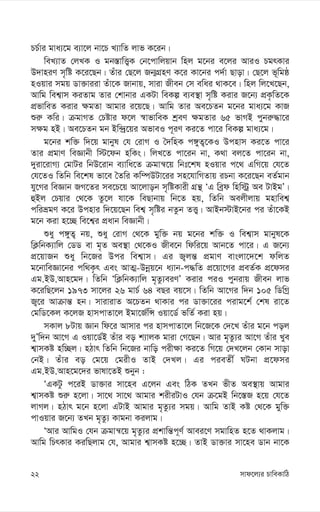 mvd‡j¨i PvweKvwV
22
PP©vi gva¨‡g e¨v‡j bv‡P L¨vwZ jvf K‡ib|
weL¨vZ †jLK I gb¯—vwË¡K †b‡cvwjqvb wnj g‡bi e‡ji AviI PgrKvi
D`vniY m„wó K‡i‡Qb| Zuvi †Q‡j Rb¥MÖnY K‡i Kv‡bi c`©v Qvov| †Q‡j f~wgô
nIqvi mgq Wv³viiv Zuv‡K Rvbvq, mviv Rxeb †m ewai _vK‡e| wnj wj‡L‡Qb,
Avwg wek¦vm KiZvg Zvi †kvbvi GKUv weKí e¨e¯’v m„wó Kivi R‡b¨ cÖK…wZ‡K
cÖfvweZ Kivi ¶gZv Avgvi i‡q‡Q| Avwg Zvi Ae‡PZb g‡bi gva¨‡g KvR
ïi“ Kwi| µgvMZ †Póvi d‡j ¯^vfvweK kªeY ¶gZvi 65 fvMB cybi“×v‡i
m¶g nB| Ae‡PZb gb Bw›`ª‡qi AfveI c~iY Ki‡Z cv‡i weKí gva¨‡g|
g‡bi kw³ w`‡q gvbyl †h †ivM I ˆ`wnK c½yZ¡‡KI Dcnvm Ki‡Z cv‡i
Zvi cÖgvY weÁvbx w÷‡db nwKs| wjL‡Z cv‡ib bv, K_v ej‡Z cv‡ib bv,
`yiv‡ivM¨ †gvUi wbD‡ivb e¨vwa‡Z µgvš^‡q wbt‡kl nIqvi c‡_ GwM‡q †h‡Z
†h‡ZI wZwb we‡kl fv‡e ˆZwi Kw¤úDUv‡ii mn‡hvwMZvq iPbv K‡i‡Qb eZ©gvb
hy‡Mi weÁvb RM‡Zi me‡P‡q Av‡jvob m„wóKvix MÖš’ ÔG weªd wnw÷ª Ae UvBgÕ|
ûBj †Pqvi †_‡K Zz‡j hv‡K weQvbvq wb‡Z nq, wZwb Aejxjvq gnvwek¦
cwiågY K‡i Dcnvi w`‡q‡Qb wek¦ m„wói bZzb ZË¡| AvBb÷vB‡bi ci Zuv‡KB
g‡b Kiv n‡”Q we‡k¦i cÖavb weÁvbx|
ïay c½yZ¡ bq, ïay †ivM †_‡K gyw³ bq g‡bi kw³ I wek¦vm gvbyl‡K
wK¬wbK¨vwj †WW ev g„Z Ae¯’v †_‡KI Rxe‡b wdwi‡q Avb‡Z cv‡i| G R‡b¨
cÖ‡qvRb ïay wb‡Ri Dci wek¦vm| Gi R¡jš— cÖgvY evsjv‡`‡k dwjZ
g‡bvweÁv‡bi cw_K…r Ges AvZ¥-Dbœq‡b a¨vb-c×wZ cÖ‡qv‡Mi cÖeZ©K cÖ‡dmi
Gg.BD.Avn‡g`| wZwb ÔwK¬wbK¨vwj g„Zz¨eiYÕ Kivi ciI cybivq Rxeb jvf
K‡iwQ‡jb 1973 mv‡ji 26 gvP© 64 eQi eq‡m| wZwb Av‡Mi w`b 105 wWwMª
R¡‡i Avµvš— nb| mvivivZ A‡PZb _vKvi ci Wv³v‡ii civg‡k© †kl iv‡Z
†gwW‡Kj K‡jR nvmcvZv‡j Bgv‡R©wÝ Iqv‡W© fwZ© Kiv nq|
mKvj 8Uvq Ávb wd‡i Avmvi ci nvmcvZv‡j wb‡R‡K †`‡L Zuvi g‡b coj
`yÕw`b Av‡M G Iqv‡W©B Zuvi eo k¨vjK gviv †M‡Qb| Avi g„Zz¨i Av‡M Zuvi Lye
k¦vmKó nw”Qj| nVvr wZwb wb‡Ri bvwo cix¶v Ki‡Z wM‡q †`L‡jb †Kvb mvov
†bB| Zuvi eo †g‡q †gixI ZvB †`Lj| Gi cieZx© NUbv cÖ‡dmi
Gg.BD.Avn‡g‡`i fvlv‡ZB ïbyb :
ÔGKUz c‡iB Wv³vi mv‡ne G‡jb Ges wVK ZLb fxZ Ae¯’vq Avgvi
k¦vmKó ïi“ n‡jv| mv‡_ mv‡_ Avgvi kixiUvI †hb µ‡gB wb‡¯—R n‡q †h‡Z
jvMj| nVvr g‡b n‡jv GUvB Avgvi g„Zz¨i mgq| Avwg ZvB Kó †_‡K gyw³
cvIqvi R‡b¨ ZLb g„Zz¨ Kvgbv Kijvg|
ÔAvi AvwgI †hb µgvš^‡q g„Zz¨i cÖkvwš—c~Y© Avei‡Y mgvwnZ n‡Z _vKjvg|
Avwg wPrKvi KiwQjvg †h, Avgvi k¦vmKó n‡”Q| ZvB Wv³vi mv‡ne Wvb bv‡K
 