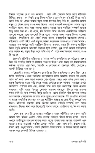 mvd‡j¨i PvweKvwV
244
weeiY wg‡j‡q †`Lv ïi“ Kijvg| Avi GUv †gjv‡Z wM‡q Avwg ixwZgZ
wew¯§Z njvg| me wKQyB ûeû wg‡j hvw”Qj| GgbwK †h `yÕGKwU welq Avwg
Av‡M wjwL wb, †hgb Avgvi eÜzi †Muvd m¤ú‡K© wKQy wjwL wb, †Rmgxb Avgvi
eÜzi †h †Muvd Av‡Q Zv-I e‡j w`‡jb| †ivM m¤ú‡K© e‡jwQ‡jb, Avgvi eÜzi
M¨vw÷ªK Av‡Q, Avi cv‡q mgm¨v Av‡Q| Avgvi eÜzi M¨vw÷ªK m¤ú‡K© Avgvi
wKQy Rvbv wQj bv| hv †nvK, me weeiY wg‡j hvIqvq †Rmgxb‡K cix¶vq
GK‡kv b¤^‡ii g‡a¨ GK‡kvB w`‡Z n‡jv| Avgvi R‡b¨ AviI we¯§q A‡c¶v
KiwQj| †klw`‡bi GB †Kvm© †k‡l evsjv GKv‡Wgxi eB‡gjvq †Mjvg|
eB‡gjvq GKwU ÷‡j †mB eÜzmn Avgiv K‡qKRb gv‡S-g‡a¨ AvÇv w`Zvg|
AvÇvi GK ch©v‡q Avwg eÜzwU‡K wRÁvmv Kijvg, †Zvi wK KLbI M¨vw÷ªK
wQj? eÜzwU Avgv‡K A‡bKUv ag‡Ki my‡i ej‡jv, ZzB e¨vUv Avgvi M¨vw÷ª‡Ki
Lei Rvwbm bv? eÜzi DËi ï‡b Avwg †Zv _Õ| g‡b g‡b wRÁvmv Kijvg, G-I
wK m¤¢e?
†Rmgwb †PŠayixi AwfÁZv : Ôg‡bi c`©vq †`LwQjvg †jvKUv‡K| mskq
wQj, wK †`LwQ? ev¯—e bv Aev¯—e, mZ¨ bv wg_¨v? Ggb mgq ¸i“ gnvRvZ‡Ki
KÉ¯^i Avgv‡K av°v w`j, ÔAvcwb G †j‡f‡j hv †`L‡Qb mwZ¨ †`L‡Qb|
Avcwb wbwØ©avq e‡j hvb|Õ
Ô‡Kvqv›Uvg †g_W dvD‡Ûkb †Kv‡m©i 4 w`‡bi cÖwk¶‡Yi †kl w`‡b †Km
÷vwW KiwQjvg| †Km ÷vwW‡Z AskMÖn‡Yi R‡b¨ Avgv‡K WvKvi ci cÖ_‡g
Avwg ÔbvÕ Kwi| †Kb Rvwb ms‡KvP †eva nw”Qj| ZeyI †kl ch©š— †h‡Z n‡jv|
¸i“i wb‡`©kbvq g‡bi evwo †_‡K KgvÛ †m›Uv‡i cÖ‡ek Kijvg| Avgv‡K GKUv
AcwiwPZ †jv‡Ki bvg Ges wVKvbv e‡j Zvi Qwe †Kvqv›Uvg w¯Œ‡b †`L‡Z
ej‡jb| Avwg AevK we¯§‡q †`Ljvg GKRb gvbyl‡K, Rxe‡b Avi KLbI
hv‡K †`wL wb, hvi m¤ú‡K© wKQyB Rvwb bv| ¸i“i wb‡`©‡k Zuvi m¤ú‡K© ej‡Z
ïi“ Kijvg| gnvRvZK Avgv‡K g‡Â Zz‡j cÖgvY Ki‡jb cxi AvIwjqv `i‡ek
bv n‡qI AcwiwPZ †h †Kvb gvby‡li kvixwiK Aeqe ev †ivM-cxov m¤ú‡K© ejv
m¤¢e| gwbU‡ii mvnv‡h¨ Avwg AbM©j A‡Pbv e¨w³wU m¤ú‡K© e‡j †h‡Z
_vKjvg| wb‡Ri K_v ï‡b wb‡R‡KB wek¦vm Ki‡Z cviwQjvg bv, wK me ejwQ
Avwg|
Ô†k‡l ¸i“ hLb wd‡i Avm‡Z ejwQ‡jb ev¯—e c„w_ex‡Z ZLb †Kb Rvwb
Avgvi g‡b nw”Qj ILv‡b †_‡K †M‡jB †evanq Rxeb mv_©K n‡Zv| KviY
ILv‡b mewKQy‡Z Avgv‡K mvnvh¨ Kivi R‡b¨ nvRvi eQi eq‡mi gnvÁvbx ¸i“
Av‡Qb| nvZ evov‡jB mewKQy GLv‡b cvw”Q| †Kvb `ytL †bB, nZvkv †bB,
hš¿Yv †bB| ïayB Avb›`| ev¯—e c„w_ex‡Z wd‡i Avmvi ci wb‡Ri Avðh© ¶gZv
Abyfe K‡i †KejB wew¯§Z nw”Qjvg|Õ
 