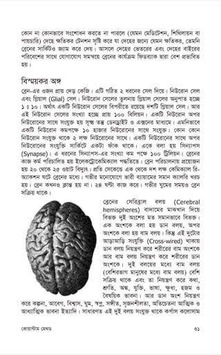 31
†Kvqv›Uvg †g_W
†Kvb bv †Kvbfv‡e ms‡kvab Ki‡Z bv cvi‡j (†hgb †gwW‡Ukb, wkw_jvqb ev
cvqPvwi) †`‡n ¶wZKi †Ubkb m„wó K‡i hv †`‡ni R‡b¨ †hgb ¶wZKi, †Zgwb
†eª‡bi mvwK©UI R¨vg K‡i †`q| Avm‡j †`‡ni †fZ‡ii Ges †`‡ni evB‡ii
cwi‡e‡ki mv‡_ †hvMv‡hvM mgš^‡q †eª‡bi Kvh©µg wdWe¨vK Øviv †ek cÖfvweZ
nq|
we¯§qKi A½
†eªb-Gi IRb cÖvq †`o †KwR| GwU MwVZ 2 ai‡bi †mj w`‡q| wbD‡ivb †mj
Ges wM-qvj (Glial) †mj| wbD‡ivb †m‡ji Zzjbvq wM-qvj †m‡ji AbycvZ n‡”Q
1 t 10| A_©vr GKwU wbD‡ivb †m‡ji wecix‡Z i‡q‡Q `kwU wM-qvj †mj| Avi
GB wbD‡ivb †m‡ji msL¨v n‡”Q cÖvq 100 wewjqb| GKwU wbD‡ivb Aci
wbD‡iv‡bi mv‡_ mshy³ nq m~² Zš‘ †WbWªvBU I G·‡bi gva¨‡g| Ggwbfv‡e
GKwU wbD‡ivb Kgc‡¶ 10 nvRvi wbD‡iv‡bi mv‡_ mshy³| †Kvb †Kvb
wbD‡ivb mshy³ _v‡K 2 j¶ wbD‡iv‡bi mv‡_| GKwU wbD‡iv‡bi mv‡_ Aci
wbD‡iv‡bi mshyw³ mvwK©‡U GKUv duvK _v‡K| G‡K ejv nq wmb¨vcm
(Synapse)| G ai‡bi wmb¨vcm-Gi msL¨v Kg c‡¶ 100 wUªwjqb| †eª‡bi
KvR Kg© cwiPvwjZ nq B‡jK‡Uªv‡KwgK¨vj c×wZ‡Z| †eªb cwiPvjbvq cÖ‡qvRb
nq 20 †_‡K 25 IqvU we`y¨r| cÖwZ †m‡K‡Û GK †_‡K `k j¶ †KwgK¨vj wi-
A¨vKkb N‡U †eª‡bi g‡a¨| Mfxi g‡bv‡hv‡M fvix e¨vqv‡gi mgvb K¨vjwi LiP
nq| †eªb KLbI K¬vš— nq bv| 24 NÈv KvR K‡i| Mfxi Ny‡gi mgqI †eªb
mwµq _v‡K|
†eª‡bi †mwieªvj ejq (Cerebral
hemispheres) ev`v‡gi gvSLvb w`‡q
wef³ `yB As‡ki gZ mgvbfv‡e wef³|
GK Ask‡K ejv nq Wvb ejq, Aci
Ask‡K ejv nq evg ejq| wKš‘ GB `y‡Uvi
AvovAvwo mshyw³ (Cross-wired) _vKvq
Wvb ejq wbqš¿Y K‡i kix‡ii evg Ask‡K
Avi evg ejq wbqš¿Y K‡i kix‡ii Wvb
Ask‡K| `yB ej‡qi g‡a¨ evg ejq
(†ewkifvM gvby‡li g‡a¨ evg ejq) †ewk
mwµq _v‡K Ges Zv wbqš¿Y K‡i K_v,
kÖ“wZ, A¼, hyw³, fvlv, ¶zav, nRg I
ˆelwqK fvebv| Avi Wvb Ask wbqš¿Y
K‡i Kíbv, Av‡eM, wek¦vm, Nyg, ¯^cœ, m½xZ, m„RbkxjZv, AwZ‡PZbv AvwZ¥K I
Ava¨vwZ¥K fvebv BZ¨vw`| mvaviYZ GB `yB ejq mshy³ _v‡K Kc©vm K‡jvmvg
 