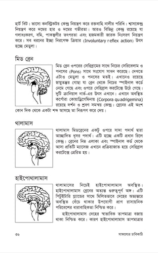 mvd‡j¨i PvweKvwV
36
nvU© weU| fv‡mv Kbw÷ªKUi †K›`ª wbqš¿Y K‡i i³evwn bvjxi cwiwa| k¦vm‡K›`ª
wbqš¿Y K‡i `‡gi nvi I `‡gi MfxiZv| AviI wewfbœ †K›`ª i‡q‡Q hv
MjvatKiY, ewg, cvK¯’jxi ZrciZv Ges nRgKvix RviK wbtmiY wbqš¿Y
K‡i| me ai‡bi B”Qv wbi‡c¶ wµqvi (Involuntary r eflex action) Drm
n‡”Q †gWyjv|
wgW †eªb
wgW †eªb Ic‡ii †mwieªv‡gi mv‡_ wb‡Pi †mwi‡ejvg I
cb‡mi (Pons) mv‡_ ms‡hvM mvab K‡i‡Q| †`L‡Z
GUvI †gWyjv I cb‡mi gZB| GLv‡bI i‡q‡Q
øvqyZš‘i †MvQv hv †eªb †_‡K wb‡Pi ¯úvBbvj K‡W©
†b‡g †M‡Q Ges Ic‡i †mwieªvj Ki‡U‡· D‡V †M‡Q|
`ywU µvwbqvj bvf©-Gi Drm GLv‡b| GLv‡b Aew¯’Z
K‡c©viv †KvqvwWª‡Mwgbvq (Corpora quadrigemina)
i‡q‡Q `k©b I kªeY mgš^q †K›`ª| †eª‡bi GB Ask
†Kvb w`K †_‡K GKUv kã Avm‡Q Zv wbiƒcY K‡i †`q|
_vjvgvm
_vjvgvm wgW‡eª‡bi GKUz Ic‡i mv`v c`v_© Øviv
Av”Qvw`Z a~mi c`v_©| GwU n‡”Q GKwU cÖavb wi‡j
†K›`ª| †eª‡bi wbæ GjvKv Ges ¯úvBbvj KW© †_‡K
Avmv cÖwZwU g¨v‡mR GLv‡b cÖwµqvRvZ n‡q †mwieªvj
Ki‡U‡· †cÖwiZ nq|
nvB‡cv_vjvgvm
_vjvgv‡mi wb‡PB nvB‡cv_vjvgvm Aew¯’Z|
nvB‡cv_vjvgvm †eª‡bi AZ¨š— ¸i“Z¡c~Y© A½| GwU
wcUzBUvwi M-¨v‡Ûi mv‡_ wgwjZfv‡e †`‡ni Af¨š—‡i
Aew¯’Z †eu‡P _vKvi Dc‡hvMx cÖvY ivmvqwbK
cwi‡e‡ki avivevwnKZv wbwðZ K‡i|
nvB‡cv_vjvgvm †`‡ni ¯^vfvweK ZvcgvÎv eRvq
_vKv wbwðZ K‡i| KviY nvB‡cv_vjvgvm ZvcgvÎvi
 