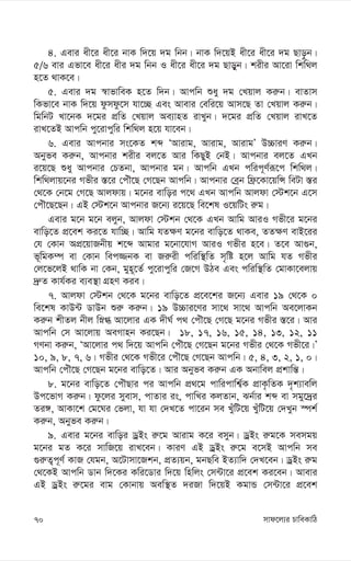 mvd‡j¨i PvweKvwV
70
4. Gevi ax‡i ax‡i bvK w`‡q `g wbb| bvK w`‡qB ax‡i ax‡i `g Qvo–b|
5/6 evi Gfv‡e ax‡i axi `g wbb I ax‡i ax‡i `g Qvoyb| kixi Av‡iv wkw_j
n‡Z _vK‡e|
5. Gevi `g ¯^vfvweK n‡Z w`b| Avcwb ïay `g †Lqvj Ki“b| evZvm
wKfv‡e bvK w`‡q dzmdz‡m hv‡”Q Ges Avevi †ewi‡q Avm‡Q Zv †Lqvj Ki“b|
wgwbU Lv‡bK `‡gi cÖwZ †Lqvj Ae¨vnZ ivLyb| `‡gi cÖwZ †Lqvj ivL‡Z
ivL‡ZB Avcwb cy‡ivcywi wkw_j n‡q hv‡eb|
6. Gevi Avcbvi ms‡KZ kã ÔAvivg, Avivg, AvivgÕ D”PviY Ki“b|
Abyfe Ki“b, Avcbvi kixi ej‡Z Avi wKQyB †bB| Avcbvi ej‡Z GLb
i‡q‡Q ïay Avcbvi †PZbv, Avcbvi gb| Avcwb GLb cwic~Y©iƒ‡c wkw_j|
wkw_jvq‡bi Mfxi ¯—‡i †cuŠ‡Q †M‡Qb Avcwb| Avcbvi †eªb wd«‡Kv‡qwÝ weUv ¯—i
†_‡K †b‡g †M‡Q Avjdvq| g‡bi evwoi c‡_ GLb Avcwb Avjdv †÷k‡b G‡m
†cuŠ‡Q‡Qb| GB †÷k‡b Avcbvi R‡b¨ i‡q‡Q we‡kl I‡qwUs i“g|
Gevi g‡b g‡b ejyb, Avjdv †÷kb †_‡K GLb Avwg AviI Mfx‡i g‡bi
evwo‡Z cÖ‡ek Ki‡Z hvw”Q| Avwg hZ¶Y g‡bi evwo‡Z _vKe, ZZ¶Y evB‡ii
†h †Kvb AcÖ‡qvRbxq k‡ã Avgvi g‡bv‡hvM AviI Mfxi n‡e| Z‡e Av¸b,
f~wgK¤ú ev †Kvb wec¾bK ev Ri“ix cwiw¯’wZ m„wó n‡j Avwg hZ Mfxi
†j‡f‡jB _vwK bv †Kb, gyn~‡Z© cy‡ivcywi †R‡M DVe Ges cwiw¯’wZ †gvKv‡ejvq
`ª“Z Kvh©Ki e¨e¯’v MÖnY Kie|
7. Avjdv †÷kb †_‡K g‡bi evwo‡Z cÖ‡e‡ki R‡b¨ Gevi 19 †_‡K 0
we‡kl KvD›U WvDb ïi“ Ki“b| 19 D”Pvi‡Yi mv‡_ mv‡_ Avcwb Ae‡jvKb
Ki“b kxZj bxj wø» Av‡jvi GK `xN© c_ †cuŠ‡Q †M‡Q g‡bi Mfxi ¯—‡i| Avi
Avcwb †m Av‡jvq AeMvnb Ki‡Qb| 18, 17, 16, 15, 14, 13, 12, 11
MYbv Ki“b, ÔAv‡jvi c_ w`‡q Avcwb †cuŠ‡Q †M‡Qb g‡bi Mfxi †_‡K Mfx‡i|Õ
10, 9, 8, 7, 6| Mfxi †_‡K Mfx‡i †cuŠ‡Q †M‡Qb Avcwb| 5, 4, 3, 2, 1, 0|
Avcwb †cuŠ‡Q †M‡Qb g‡bi evwo‡Z| Avi Abyfe Ki“b GK Abvwej cÖkvwš—|
8. g‡bi evwo‡Z †cuŠQvi ci Avcwb cÖ_‡g cvwicvwk¦©K cÖvK…wZK `„k¨vewj
Dc‡fvM Ki“b| dz‡ji myevm, cvZvi is, cvwLi KjZvb, Sb©vi kã ev mgy‡`ªi
Zi½, AvKv‡k †g‡Ni †fjv, hv hv †`L‡Z cv‡ib me LyuwU‡q LyuwU‡q †`Lyb ¯úk©
Ki“b, Abyfe Ki“b|
9. Gevi g‡bi evwoi WªBs i“‡g Avivg K‡i emyb| WªBs i“g‡K memgq
g‡bi gZ K‡i mvwR‡q ivL‡eb| KviY GB WªBs i“‡g e‡mB Avcwb me
¸i“Z¡c~Y© KvR †hgb, A‡Uvmv‡Rkb, cÖZ¨qb, gbQwe BZ¨vw` †`L‡eb| WªBs i“g
†_‡KB Avcwb Wvb w`‡Ki Kwi‡Wvi w`‡q wnwjs †m›Uv‡i cÖ‡ek Ki‡eb| Avevi
GB WªBs i“‡gi evg †Kvbvq Aew¯’Z `iRv w`‡qB KgvÛ †m›Uv‡i cÖ‡ek
 