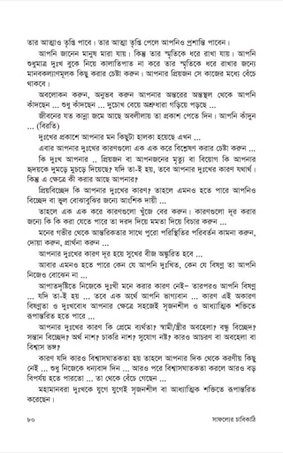 mvd‡j¨i PvweKvwV
80
Zvi AvZ¥vI Z…wß cv‡e| Zvi AvZ¥v Z…wß †c‡j AvcwbI cªkvwš— cv‡eb|
Avcwb Rv‡bb gvbyl gviv hvq| wKš‘ Zvi ¯§„wZ‡K a‡i ivLv hvq| Avcwb
ïaygvÎ `ytL ey‡K wb‡q KvjvwZcvZ bv K‡i Zvi ¯§„wZ‡K a‡i ivLvi R‡b¨
gvbeKj¨vYg~jK wKQy Kivi †Póv Ki“b| Avcbvi wcÖqRb †m Kv‡Ri g‡a¨ †eu‡P
_vK‡e|
Ae‡jvKb Ki“b, Abyfe Ki“b Avcbvi Aš—‡ii Aš—¯’j †_‡K Avcwb
Kuv`‡Qb ... ïay Kuv`‡Qb ... `y‡PvL †e‡q AkÖ“aviv Mwo‡q co‡Q ...
Rxe‡bi hZ Kvbœv R‡g Av‡Q Aejxjvq Zv cÖKvk †c‡Z w`b| Avcwb Kuv`yb
... (weiwZ)
`yt‡Li cÖKv‡k Avcbvi gb wKQyUv nvjKv n‡q‡Q GLb ...
Gevi Avcbvi `yt‡Li KviY¸‡jv GK GK K‡i we‡k-lY Kivi †Póv Ki“b ...
wK `ytL Avcbvi .. wcÖqRb ev AvcbR‡bi g„Zz¨ ev we‡qvM wK Avcbvi
ü`q‡K `yg‡o gyP‡o w`‡q‡Q? hw` Zv-B nq, Z‡e Avcbvi `yt‡Li KviY h_v_©|
wKš‘ G †¶‡Î Kx Kivi Av‡Q Avcbvi?
wcÖqwe‡”Q` wK Avcbvi `yt‡Li KviY? Zvn‡j GgbI n‡Z cv‡i AvcwbI
we‡”Q` ev fyj †evSveywSi R‡b¨ AvswkK `vqx ...
Zvn‡j GK GK K‡i KviY¸‡jv Luy‡R †ei Ki“b| KviY¸‡jv `~i Kivi
R‡b¨ wK wK Kiv †h‡Z cv‡i Zv `i` w`‡q ggZv w`‡q wePvi Ki“b ...
g‡bi Mfxi †_‡K Avš—wiKZvi mv‡_ cy‡iv cwiw¯’wZi cwieZ©b Kvgbv Ki“b,
†`vqv Ki“b, cÖv_©bv Ki“b ...
Avcbvi `yt‡Li KviY `~i n‡q my‡Li exR A¼zwiZ n‡e ...
Avevi GgbI n‡Z cv‡i †Kb †h Avcwb `ytwLZ, †Kb †h welYœ Zv Avcwb
wb‡RI †ev‡Sb bv ...
AvcvZ`„wó‡Z wb‡R‡K `ytLx g‡b Kivi KviY †bBÑ ZviciI Avcwb welYœ
... hw` Zv-B nq ... Z‡e GK A‡_© Avcwb fvM¨evb ... KviY GB AKviY
welYœZv I `ytL‡eva Avcbvi †¶‡Î mn‡RB m„Rbkxj I Ava¨vwZ¥K kw³‡Z
iƒcvš—wiZ n‡Z cv‡i ...
Avcbvi `yt‡Li KviY wK †cÖ‡g e¨_©Zv? ¯^vgx/¯¿xi Ae‡njv? eÜz we‡”Q`?
mš—vb we‡”Q`? A_© bvk? PvKwi bvk? my‡hvM bó? KviI AvPiY ev Ae‡njv ev
wek¦vm f½?
KviY hw` KviI wek¦vmNvZKZv nq Zvn‡j Avcbvi w`K †_‡K KiYxq wKQy
†bB ... ïay wb‡R‡K ab¨ev` w`b ... AviI c‡i wek¦vmNvZKZv Ki‡j AviI eo
wech©q n‡Z cvi‡Zv ... Zv †_‡K †eu‡P †M‡Qb ...
gnvgvbeiv `ytL‡K hy‡M hy‡MB m„Rbkxj ev Ava¨vwZ¥K kw³‡Z iƒcvš—wiZ
K‡i‡Qb|
 