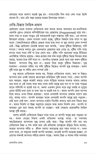 89
†Kvqv›Uvg †g_W
Avj‡gi mv‡_ Avjvc K‡iB gy» nb| cvm‡cv‡U©i wmj gviv †kl cvZv D‡ë
†`‡Lb wb| Avi GUv m¤¢e n‡q‡Q gv‡qi Drmv‡ni Kvi‡Y|
†bwZ-wPš—vi ˆ`wnK cÖfve
†QvU‡ejv †_‡K evievi †bwZevPK K_v ïb‡Z ïb‡Z Avgv‡`i gb-gvbwmKZv
GgbwK †eªbI †mfv‡e Kw¤úDUv‡ii gZ †cÖvMÖvgW (Programmed) n‡q hvq|
ZLb mZ¨ bv nIqv m‡Ë¡I GB K_v¸‡jvB bZzb ev¯—eZv m„wó K‡i| Gi AmsL¨
D`vniY i‡q‡Q| †hgb mvaviY aviYv n‡”Q, e„wó‡Z wfR‡j VvÊv jv‡M ev R¡i
Av‡m| ˆeÁvwbKfv‡e e„wó‡Z †fRvi mv‡_ VvÊv jvMv ev R¡i Avmvi †Kvb m¤úK©
†bB| wKš‘ †QvU‡ejv †_‡KB Avgiv ï‡b AvmwQ, Ô Av‡i e„wó‡Z wfwRm‡b, mw`©
jvM‡e|Õ ïb‡Z ïb‡Z †eªb Ggbfv‡e †cÖvMÖvgW n‡q †M‡Q †h, e„wói cvwb Mv‡q
jvMvi mv‡_ mv‡_ mw`© ev VvÊv †j‡M hvq| e„wói cvwb A‡b‡Ki Kv‡Q ixwZgZ
GjvwR©‡Z cwiYZ n‡q‡Q| A_P MÖv‡gi j¶ j¶ gvbyl e„wó‡Z wf‡R w`bfi KvR
Ki‡Q, Zv‡`i VvÊv mw`© jv‡M bv| AvcwbI AvR‡K †_‡K fvev ïi“ Ki“b e„wó‡Z
wfR‡j Avcbvi wKQy n‡e bv| cÖZ¨q wb‡q fveyb e„wó‡Z wfR‡eb| my¯’
_vK‡eb| †`L‡eb NÈvi ci NÈv e„wó‡Z wf‡RI Avcwb my¯’ _vK‡Qb| KviY
e„wó mv‡_ R¡i ev mw`©i †Kvb m¤úK© †bB|
ïay A‡b¨i †bwZevPK K_vq bq, wb‡Ri †bwZevPK aviYv, K_v ev wPš—vI
Avcbvi g‡b GKB ai‡bi aŸsmvZ¥K cÖwZwµqv m„wó Ki‡Z cv‡i| †hgb Avcwb
g‡b Ki‡Qb, AgyK KvRUv Ki‡Z †M‡j `uvwo‡q _vK‡Z _vK‡Z Avgvi †Kvgi
a‡i hv‡e ev GB avivq KvR K‡i †M‡j Avwg Amy¯’ n‡q hve ev hv Mig c‡o‡Q
Zv‡Z mw`©Mwg© bv n‡qB hvq bv, A_ev GZ¶Y Pzjvi av‡i ivbœv KiwQ ev `ycy‡i
†iv‡` nuvUwQ gv_v e¨_v ev gv_v aiv bv n‡qB hvq bv| A_ev Avcwb †Kvb e¨vcvi
wb‡q KviI Ici wei³ n‡q‡Qb| Zv‡K †`L‡jB Avcbvi †gRvR Lvivc n‡q
hvq, Amn¨ jv‡M| Avcwb fve‡Qb Zv‡K †`L‡jB Avcwb Amy¯’ n‡q co‡eb|
†hB fvev †mB dj| KviY Avcbvi bvf©vm wm‡÷g KLbI fvj-g›` wePvi K‡i
bv| g‡bi wb‡`©k ev B”Qv Abymv‡i †`n‡K KvR Kivi wb‡`©k †`q| Avcwb hv
fve‡Qb †eªb g‡b Ki‡Q Avcwb Zv Pv‡”Qb| ZvB †mR‡b¨ cÖ‡qvRbxq ˆ`wnK
Ae¯’v m„wó Ki‡Q|
Aek¨ cÖwZwU †bwZevPK wPš—vi mv‡_ mv‡_ †h Avcwb Amy¯’ n‡q co‡Qb Zv
bq| KviY †`‡ni wbR¯^ GKUv cÖwZi¶v e¨e¯’v Av‡Q| Zv memgq
¯^qswµqfv‡e Avcbv‡K my¯’ ivLvi †Póv K‡i| wKš‘ Avcwb hw` evi evi
†bwZevPK wPš—v I kã Zi½ Øviv GB cÖwZi¶v e¨e¯’v‡K ¸uwo‡q w`‡Z _v‡Kb,
Zvn‡j Avcbvi kixi I Rxeb mgm¨v fvivµvš— n‡e mgq jvM‡e bv| ZLb
†`Lv hv‡e, †h Amy‡Li K_vB Avcwb fve‡Qb, Zv‡ZB Avcwb Avµvš— n‡”Qb, †m
†iv‡Mi j¶YB Avcbvi kix‡i cÖKvk cv‡”Q| Aek¨ wPš—v I k‡ãi kw³ memgq
 