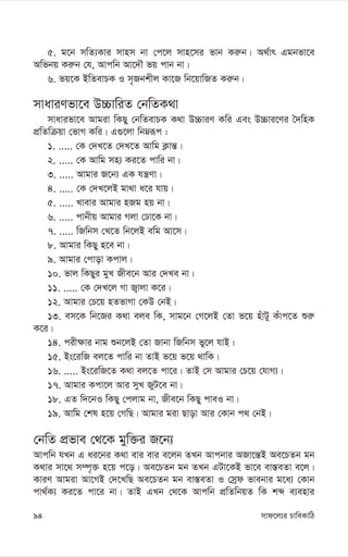 mvd‡j¨i PvweKvwV
94
5. g‡b mwZ¨Kvi mvnm bv †c‡j mvn‡mi fvb Ki“b| A_©vr Ggbfv‡e
Awfbq Ki“b †h, Avcwb Av‡`Š fq cvb bv|
6. fq‡K BwZevPK I m„Rbkxj Kv‡R wb‡qvwRZ Ki“b|
mvaviYfv‡e D”PvwiZ †bwZK_v
mvavifv‡e Avgiv wKQy †bwZevPK K_v D”PviY Kwi Ges D”Pvi‡Yi ˆ`wnK
cÖwZwµqv †fvM Kwi| G¸‡jv wbæiƒc :
1. ..... †K †`L‡Z †`L‡Z Avwg K¬vš—|
2. ..... †K Avwg mn¨ Ki‡Z cvwi bv|
3. ..... Avgvi R‡b¨ GK hš¿Yv|
4. ..... †K †`L‡jB gv_v a‡i hvq|
5. ..... Lvevi Avgvi nRg nq bv|
6. ..... cvbxq Avgvi Mjv †Xv‡K bv|
7. ..... wRwbm †L‡Z wb‡jB ewg Av‡m|
8. Avgvi wKQy n‡e bv|
9. Avgvi †cvov Kcvj|
10. fvj wKQyi gyL Rxe‡b Avi †`Le bv|
11. ..... †K †`L‡j Mv R¡vjv K‡i|
12. Avgvi †P‡q nZfvMv †KD †bB|
13. em‡K wb‡Ri K_v eje wK, mvg‡b †M‡jB †Zv f‡q nuvUy Kuvc‡Z ïi“
K‡i|
14. cix¶vi bvg ïb‡jB †Zv Rvbv wRwbm fy‡j hvB|
15. Bs‡iwR ej‡Z cvwi bv ZvB f‡q f‡q _vwK|
16. ..... Bs‡iwR‡Z K_v ej‡Z cv‡i| ZvB †m Avgvi †P‡q †hvM¨|
17. Avgvi Kcv‡j Avi myL RyU‡e bv|
18. GZ w`‡bI wKQy †cjvg bv, Rxe‡b wKQy cveI bv|
19. Avwg †kl n‡q †MwQ| Avgvi giv Qvov Avi †Kvb c_ †bB|
†bwZ cÖfve †_‡K gyw³i R‡b¨
Avcwb hLb G ai‡bi K_v evi evi e‡jb ZLb Avcbvi ARv‡š—B Ae‡PZb gb
K_vi mv‡_ m¤ú„³ n‡q c‡o| Ae‡PZb gb ZLb GUv‡KB fv‡e ev¯—eZv e‡j|
KviY Avgiv Av‡MB †`‡LwQ Ae‡PZb gb ev¯—eZv I †mªd fvebvi g‡a¨ †Kvb
cv_©K¨ Ki‡Z cv‡i bv| ZvB GLb †_‡K Avcwb cÖwZwbqZ wK kã e¨envi
 