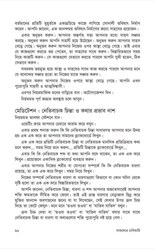 mvd‡j¨i PvweKvwV
96
eZ©gv‡bi cÖwZwU gyn~Z©‡K GKvMÖwP‡Ë Kv‡R jvwM‡q †mvbvjx fwel¨r wbg©vY
K‡ib| Avcwb Rv‡bb, GK Avb›`gq fwel¨r wbg©v‡Yi R‡b¨ mvn‡mi cÖ‡qvRb|
Gevi Abyfe Ki“b| Avcbvi Aš—M©Z mËv Avcbvi g‡a¨ mvnm mÂvi
Ki‡Q| Abyfe Ki“b Avcwb mvnmx n‡q D‡V‡Qb| Abyfe Ki“b Avcbvi mvnm
†e‡o †M‡Q| Abyfe Ki“b Avcbvi wb‡Ri Ici Av¯’v †e‡o †M‡Q| ZvB Gevi
†h KvR¸‡jv Ki‡Z fq †c‡Zb, Zv mvn‡mi mv‡_ Ki“b| we¯—vwiZfv‡e mgq
wb‡q KvRwU Ki“b| †m KvR¸‡jv †hfv‡e Ki‡Z cvi‡j Avcwb myLx n‡Zb, wVK
†mfv‡e Ki“b|
meiKg fqgy³ n‡q Av¯’v I mvn‡mi mv‡_ KvR Ki‡Z cvi‡j Avcbvi g‡b
†h Avb‡›`i mÂvi n‡Zv Zv wb‡Ri gv‡S mÂvi Ki“b|
Abyfe Ki“b Avcbvi wb‡Ri Ic‡i Av¯’v †e‡o †M‡Q| Avcwb GLb
cy‡ivcywi mvnmx I AvZ¥wek¦vmx|
Gici wbqggvwdK g‡bi evwo‡Z hvb| A‡Uvmv‡Rkb w`b|
wbqggZ c~Y© RvMÖZ Ae¯’vq P‡j Avmyb|
†gwW‡Ukb : †bwZevPK wPš—v I K_vi cÖfve bvk
wbqggZ Avjdv †÷k‡b hvb|
I‡qwUs i“‡g Avcbvi †Pqv‡i Avivg K‡i emyb|
Gevi cÖ_g kbv³ Ki“b wK wK †bwZevPK wPš—v mvaviYZ Avcbvi g‡b D`q
nq GK GK K‡i Zv Avcbvi mvg‡bi e-¨vK‡ev‡W© wjLyb|
GK GK K‡i cÖwZwU †bwZevPK wPš—v ev †bwZevPK gvbwmK cÖwZwµqvi K_v
g‡b Ki“b... mgq wb‡q g‡b Ki“b... cÖwZwU wPš—v‡K e-¨vK‡ev‡W© wjLyb...
Gevi wK wK †bwZevPK kã ev K_v Avcwb e‡j _v‡Kb, Zv GK GK K‡i
wjLyb| cÖ‡qvR‡b GKvwaK e-¨vK‡evW© e¨envi Ki“b|
Gevi Avcbvi wb‡Ri kixi ev †hvM¨Zv m¤ú‡K© wK wK †bwZevPK aviYv
i‡q‡Q, Zv GK GK K‡i wjLyb| mgq wb‡q wjLyb|
wb‡Ri m¤ú‡K© †bwZevPK aviYv ev aviYv¸‡jv wKfv‡e ev †Kvb NUbv †_‡K
m„wó n‡jv Zv GK GK K‡i we¯—vwiZfv‡e wjLyb|
Avcwb Rv‡bb, †bwZevPK wPš—v, aviYv I kã Avcbvi AÁvZmv‡iB Avcbvi
kw³ ¶gZv‡K mxwgZ K‡i †d‡j| ZvB GB åvš— aviYvi †eovRvj wQbœ K‡i
gyw³i Avb‡›` AeMvn‡bi R‡b¨ hv hv wj‡L‡Qb, †mB †jLvi Dci µm wPý
w`‡q Zv †K‡U †djyb| g‡b g‡b ÔZIev ZIevÕ ev ÔevwZj evwZjÕ ejyb|
µm wPý †`qv ev ÔZIev ZIevÕ ev ÔevwZj evwZjÕ ejvi mv‡_ mv‡_
†bwZevPK wPš—v ev aviYv ev K_v¸‡jvi kw³ cy‡ivcywi bó n‡q †Mj|
 