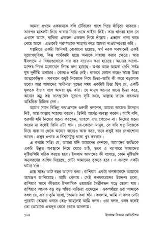 104 Bmjvg weÁvb †gwW‡Ukb
Avgiv cÖ_‡g GKRb‡K ewj †Uwe‡ji cv‡k wM‡q `uvwo‡q _vK‡Z|
Zvici nvZjUv w`‡q Lvevi wb‡q I‡K LvB‡q w`B| Zvi LvIqv n‡j †m
GLv‡b Av‡m, evwKiv GKRb GKRb wM‡q `uvovq| Gfv‡e cvjv K‡i
†L‡q Av‡m| Gfv‡eB ci¯úi‡K mvnvh¨ K‡i Avgiv LvIqv`vIqv Kwi|
MíUv‡Z GKUv wRwbmB †evSv‡bv n‡q‡Q, ¯^M© biK meLv‡bB GKB
my‡hvMmyweav, wKš‘ cv_©K¨Uv n‡”Q Ab¨‡K mvnvh¨ Kivi †¶‡Î| Avi
Bmjv‡g G welq¸‡jv‡Z evi evi m‡PZb Kiv n‡q‡Q| A‡b¨i fv‡jv-
g‡›`i w`‡K g‡bv‡hvM w`‡Z ejv n‡q‡Q| A_P AvR Avgiv †`wL me©Î
Nyl `yb©xwZ AbvPvi| †Kv_vI kvwš— †bB| _vK‡e †Kgb K‡i? mg¯— wPš—v
AvZ¥‡Kw›`ªK| meLv‡b ïayB wb‡R‡K wb‡q wPš—vÑAvwg Kx K‡i eo‡jvK
n‡ev? Avi Avgv‡`i ¯^vaxbZv hy‡×i mgq GKUvB wPš—v wQj †h, GKwU
dzj‡K euvPve e‡j Avgiv hy× Kwi| †h gvbyl A‡b¨i R‡b¨ wPš—v K‡i,
A‡b¨i Abœ e¯¿ evm¯’v‡bi my‡hvM m„wó K‡i, Avj-vn Zv‡K memgq
AwZwi³ wiwRK †`b|
Avgvi mv‡_ wewfbœ K_vcÖm‡½ ¸i“Rx ej‡jb, Avgiv Kv‡Ri D‡`¨vM
wbB, Avi Avj-vn mvnvh¨ K‡ib| wZwbB A‡_©i e¨e¯’v K‡ib| Avwg ewj,
¸i“Rx hw` wb‡Ri R‡b¨ Ki‡Zb, Zvn‡j GZ †c‡Zb bv| wb‡Ri R‡b¨
K‡ib bv e‡jB wZwb GUv cvb| †h-‡Kv‡bv gvbyl, †m hw` ïay wb‡R‡K
wb‡q e¨¯— bv †_‡K A‡b¨i R‡b¨I KvR K‡i, Z‡e cÖfyB Zvi †`Lv‡kvbv
K‡ib| cÖfyi Ic‡i G wek¦vmUzKz _vKv Lye `iKvi|
G K_vUv mwZ¨ †h, Avgiv hw` Avgv‡`i †`k‡K, Avgv‡`i RvwZ‡K
GKUv DbœZ Ae¯’v‡b wb‡q †h‡Z PvB, Z‡e G e¨vcv‡i Avgv‡`i
`„wófw½Uv mwVK Ki‡Z n‡e| Bmjvg Avgv‡`i Kx e‡j‡Q, †Kvb `„wófw½
Abymi‡Yi ZvwM` w`‡q‡Q, †mUv Avgv‡`i eyS‡Z n‡e| G cÖm‡½ GKUv
NUbv ewj|
cÖvq mvZ/ AvU eQi Av‡Mi K_v| ivwkqvq GKUv Kbdv‡i‡Ý Avgv‡K
Avgš¿Y Rvwb‡q‡Q| Avwg †Mjvg| †mB Kbdv‡i‡Ýi D‡Ïk¨ n‡jv,
ivwkqvi mv‡_ Kxfv‡e BmjvwgK Iqv‡ì©i ˆgÎxeÜb M‡o †Zvjv hvq|
ivwkqvi A‡bK eo eo cwÊZ e¨w³iv G‡m‡Qb| GKch©v‡q Iiv Avgv‡K
ejj †h, Gevi Zzwg e‡jv, †Zvgvi K_v ïwb| ejjvg, Avwg hv eje †mUv
cy‡ivUv †Zvgiv ïb‡e †Zv? Zvn‡jB Avwg eje| Iiv ejj, ïbe e‡jB
†Zv †Zvgv‡K GZ`~i †_‡K †W‡K Avbjvg|
 