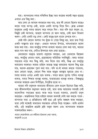 Bmjvg weÁvb †gwW‡Ukb 107
hvq| Avcbv‡`i mevi mw¤§wjZ B”Qv Avi Kv‡Ri d‡jB m¤¢e n‡q‡Q
GLv‡b GZ wKQy Kiv|
Avi †mev †h Avm‡j KZfv‡e Kiv hvq, Zvi Kx †Kv‡bv wn‡me Av‡Q?
Kv‡iv Mv‡q Kvco †bB, Zv‡K GKUv Kvco w`‡q w`b| K¬vš— GKRb
gvbyl‡K GKUz emvi RvqMv K‡i em‡Z w`b| Avi hw` g‡b K‡ib †h,
wKQyB †bB Avcbvi, Zvn‡j Avcbvi †h Ávb Av‡Q, †mB Ávb weZiY
Ki“b| †mUv GKUv eo †mev| †KD Amy¯’ n‡j Zv‡K †`L‡Z hvb|
†KD hw` †Kv‡bv Avkvi c_ Luy‡R bv †c‡q welYœ nq, Z‡e Zvi wc‡V
GKUv mvš—¡bvi nvZ ivLyb| Gfv‡e AmsL¨ Dcv‡q, AmsL¨fv‡e fv‡jv
KvR Kiv hvq| Avi KZUzKz m¤ú` _vK‡j A‡b¨i †mev Kiv hvq, A‡b¨i
R‡b¨ `vb Kiv hvq, †mUvI Bmjv‡g e‡j †`qv n‡q‡Q|
†KviAv‡b Avj-vn Zvqvjv imyj‡K ej‡Qb, Iiv †Zvgv‡K wR‡Ám
K‡i, KZUzKz †`‡ev? e‡jv, cÖ‡qvR‡bi AwZwi³ mewKQyB| A_P Avgiv
mf¨Zvi bv‡g KZ wKQy Kwi, KZ w`‡K e¨q Kwi, wKš‘ Gi KZUzKz
Avgv‡`i `iKvi? Avgiv PvB‡j AZ¨š— A‡í Avgv‡`i A‡bK wKQy n‡q
hvq, A‡bK cÖ‡qvRb c~iY Kiv hvq| hw` Zv-B Avgiv Ki‡Z cviZvg,
Z‡e †Kv‡bv gvbyl, †Kv‡bv wkï AvR Afy³ Ae¯’vq Nygv‡Z †hZ bv|
mevi gv_vi Ic‡i GKUv Qv` _vKZ| mevi R‡b¨ my‡cq cvwbi e¨e¯’v
_vKZ, mevi wk¶vi e¨e¯’v _vKZ, hvZvqv‡Zi e¨e¯’v _vKZ| wek¦Ry‡o
gvbeZv AvR‡K Ggb wbcxwoZ, wbM„nxZ n‡Zv bv|
Avgiv hw` imyj‡K Avgv‡`i Rxe‡bi †ivj g‡Wj wn‡m‡e wPš—v Kwi,
Zvi Rxebv`k©‡K AbymiY Ki‡Z PvB, Z‡e AvR Avgv‡`i meviB †mB
Av‡jvwKZ mgv‡Ri R‡b¨ KvR K‡i hvIqv `iKvi, †hgbUv imyj
K‡i‡Qb| Avš—wiKZv wb‡q PvB‡j Avgiv Aek¨B †mUv ïi“ Ki‡Z cvie|
Avcbviv hviv G cÖwZôv‡bi Kg©x n‡q GB `yM©g AÂ‡j KvR Ki‡Qb,
Zviv †mB j‡¶¨B Avgv‡`i mgvR‡K GwM‡q wb‡q hv‡”Qb| Avwg cÖv_©bv
Kwi, GB Avš—wiK cÖ‡Póv mªóv Keyj Ki“b Ges Avcbv‡`i KvR‡K
mvdj¨gwÊZ Ki“b|
jvgvi †Kvqv›Uvgg-Gi Kg©x‡`i D‡Ï‡k¨ †`qv e³e¨,
Rvbyqvwi 2013
 