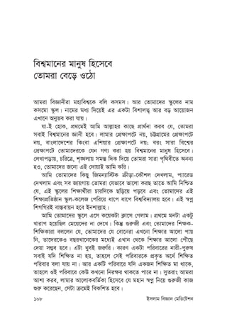 108 Bmjvg weÁvb †gwW‡Ukb
wek¦gv‡bi gvbyl wn‡m‡e
†Zvgiv †e‡o I‡Vv
Avgiv weÁvbxiv gnvwek¦‡K ewj Kmgm| Avi †Zvgv‡`i ¯‹z‡ji bvg
Km‡gv ¯‹zj| bv‡gi ga¨ w`‡qB Gi GKUv wekvjZ¡ Avi eo Av‡qvRb
GLv‡b Abyfe Kiv hvq|
hv-B †nvK, cÖ_‡gB Avwg Avj-vni Kv‡Q cÖv_©bv Kie †h, †Zvgiv
mevB wek¦gv‡bi Ávbx n‡e| jvgvi †cÖ¶vc‡U bq, PÆMÖv‡gi †cÖ¶vc‡U
bq, evsjv‡`‡ki wKsev Gwkqvi †cÖ¶vc‡U bq; eis mviv we‡k¦i
†cÖ¶vc‡U †Zvgv‡`i‡K †hb MY¨ Kiv nq wek¦gv‡bi gvbyl wn‡m‡e|
†jLvcovq, Pwi‡Î, k„•Ljvq mg¯— w`K w`‡q †Zvgiv mviv c„w_ex‡Z Abb¨
nI, †Zvgv‡`i R‡b¨ GB †`vqvB Avwg Kwi|
Avwg †Zvgv‡`i wKQy wRgb¨vw÷K µxov-‡KŠkj †`Ljvg, c¨v‡iW
†`Ljvg Ges me RvqMvq †Zvgiv †hfv‡e fv‡jv KiQ Zv‡Z Avwg wbwðZ
†h, GB ¯‹z‡ji wk¶v_©xiv Pviw`‡K Qwo‡q co‡e Ges †Zvgv‡`i GB
wk¶vcÖwZôvb ¯‹zj-K‡jR †cwi‡q av‡c av‡c wek¦we`¨vjq n‡e| GB ¯^cœ
wkMwMiB ev¯—evqb n‡e Bbkvj-vn|
Avwg †Zvgv‡`i ¯‹z‡j G‡m K‡qKUv K¬v‡m †Mjvg| cÖ_‡g gbUv GKUz
Lvivc n‡qwQj †g‡q‡`i bv †`‡L| wKš‘ ¸i“Rx Ges †Zvgv‡`i wk¶K-
wkw¶Kviv ej‡jb †h, †Zvgv‡`i †h †ev‡biv GL‡bv wk¶vi Av‡jv cvq
wb, Zv‡`i‡KI eQiLv‡b‡Ki g‡a¨B GLvb †_‡K wk¶vi Av‡jv †cuŠ‡Q
†`qv m¤¢e n‡e| GUv LyeB Ri“wi| KviY GKUv cwiev‡ii bvix-cyi“l
mevB hw` wkw¶Z bv nq, Zvn‡j †mB cwievi‡K cÖK…Z A‡_© wkw¶Z
cwievi ejv hvq bv| Avi GKwU cwiev‡i hw` GKRb wkw¶Z gv _v‡K,
Zvn‡j IB cwiev‡i †KD KL‡bv wbi¶i _vK‡Z cv‡i bv| myZivs Avgiv
Avkv Kie, jvgvi Av‡jvKewZ©Kv wn‡m‡e †h gnvb ¯^cœ wb‡q ¸i“Rx KvR
ïi“ K‡i‡Qb, †mUv µ‡gB weKwkZ n‡e|
 