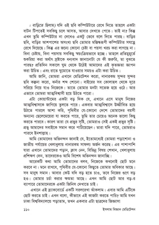 110 Bmjvg weÁvb †gwW‡Ukb
: evwo‡Z wQjvg) hw` IB Qwe Kw¤úDUv‡i †i‡L w`‡Z Zvn‡j GKUv
evUb wUc‡ZB mewKQy P‡j AvmZ, Avevi †`L‡Z †c‡Z| ZvB bv? wKš‘
GLb Zzwg Kw¤úDUvi bv †`‡LI GKUz †f‡e e‡j w`‡Z cviQ| evwoi
Qwe, evwoi Avkcv‡ki AmsL¨ Qwe †Zvgvi gw¯—®‹iƒcx Kw¤úDUvi mh‡Zœ
†i‡L w`‡q‡Q| wKš‘ Gi R‡b¨ †Kv‡bv †Póv ev cqmv LiP Kiv jvM‡Q bv|
webv †Póvq, webv cqmvq mewKQy ¯^qswµqfv‡e n‡”Q| Zvn‡j cÖwZgyn~‡Z©
ïKwiqv Kiv A_©vr mªóv‡K ab¨ev` Rvbv‡bvUv †h Kx Ri“wi, Zv eyS‡Z
cviQ? cÖwZw`b mKv‡j Nyg †_‡K D‡VB Avgv‡`i GB K…ZÁZv Ávcb
Kiv DwPZ| Ges iv‡Z Ny‡gv‡Z hvIqvi mgqI GUv Kiv DwPZ|
Avwg Rvwb, †Zvgiv GLv‡b †gwW‡Ukb K‡iv, bvbviKg my›`i my›`i
Qwe Kíbv K‡iv, Sb©vi kã †kv‡bv| evB‡ii me †Kvjvnj †_‡K `~‡i
mwi‡q wb‡q hvI wb‡R‡K| Zv‡Z †Zvgvi gbUv m‡ZR n‡q I‡V| Avi
Gfv‡e †Zvgiv AvZ¥wek¦vmx n‡q DV‡Z cv‡iv|
GUv †Kvqv›Uv‡gi GKUv eo w`K †h, GLv‡b G‡m gvbyl wb‡Ri
AvZ¥wek¦vm‡K RvwM‡q Zzj‡Z cv‡i| GKevi AvZ¥wek¦v‡m D¾xweZ n‡q
DV‡Z cvi‡j Avkv Kwi, c„w_exi †h-‡Kv‡bv †`‡k †Zvgv‡`i eqmx
Ab¨vb¨ †Q‡j‡g‡qiv hv Ki‡Z cv‡i, Zzwg Zvi †P‡qI A‡bK fv‡jv wKQy
Ki‡Z cvi‡e| KviY Zviv †h cÖfyi m„wó, †ZvgivI †mB GKB cÖfyi m„wó|
cÖfy Avgv‡`i mevB‡K mgvb K‡i cvwV‡q‡Qb| Zviv hw` cv‡i, †ZvgivI
cvi‡e Bbkvj-vn|
Avwg †Zvgv‡`i Awfb›`b RvbvB †h, B‡Zvg‡a¨B †Zvgiv cov‡kvbv I
RvZxq ch©v‡qi †Ljvayjvq bvbviKg mvdj¨ AR©b K‡iQ| Gi cvkvcvwk
hviv GLv‡b †Zvgv‡`i covb, K¬vm †bb, wewfbœ welq †kLvb, †Ljvayjvq
cÖwk¶Y †`b, Zv‡`i‡KI Avwg we‡kl Awfb›`b Rvbvw”Q|
Av‡iKwU K_v Avwg †Zvgv‡`i eje, wb‡R‡K KL‡bvB †QvU g‡b
Ki‡e bv| g‡b ivL‡e, c„w_exi †h-‡Kv‡bv wKQy‡Z †Zvgvi AwaKvi Av‡Q|
me gvbyl mgvb| Avevi †KD hw` eo n‡Z PvI, Z‡e wb‡Ri ¸‡Y eo
nI| †Zvgvi PP©v Kivi ¶gZv Av‡Q| GLb Avwg †QvU Avi eo-i
e¨vcv‡i †Zvgv‡`i‡K GKUv wRwbm †`Lv‡Z PvB|
GLv‡b GB e-¨vK‡ev‡W© GKwU mij‡iLv AuvKjvg| Gevi Avwg GwU‡K
†QvU Ki‡Z PvB| GLb e‡jv, Kxfv‡e GB KvRUv Ki‡Z cvwi? Avwg hLb
XvKv wek¦we`¨vj‡q covZvg, ZLb GKevi GUv QvÎ‡`i wRÁvmv
 