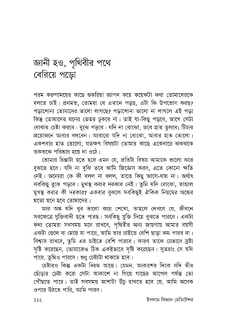 112 Bmjvg weÁvb †gwW‡Ukb
Ávbx nI, c„w_exi c‡_
†ewi‡q c‡ov
cig Ki“Yvg‡qi Kv‡Q ïKwiqv Ávcb K‡i K‡qKUv K_v †Zvgv‡`i‡K
ej‡Z PvB| cÖ_gZ, †Zvgiv †h GLv‡b coQ, GUv wK Dc‡fvM KiQ?
cov‡kvbv †Zvgv‡`i fv‡jv jvM‡Q? cov‡kvbv fv‡jv bv jvM‡j GB cov
wKš‘ †Zvgv‡`i g‡bi †fZi XyK‡e bv| ZvB hv-wKQy co‡e, Av‡M †mUv
†evSvi †Póv Ki‡e| ey‡S co‡e| hw` bv †ev‡Sv, Z‡e nvZ Zzj‡e; wUPvi
cÖ‡qvR‡b Avevi ej‡eb| Avev‡iv hw` bv †ev‡Sv, Avevi nvZ †Zv‡jv|
GKkevi nvZ †Zv‡jv, hZ¶Y welqUv †Zvgvi Kv‡Q G‡Kev‡i SKS‡K
ZKZ‡K cwi®‹vi n‡q bv I‡V|
†Zvgvi wPš—vUv n‡Z n‡e Ggb †h, cÖwZUv welq Avgv‡K fv‡jv K‡i
eyS‡Z n‡e| hw` bv eywS Z‡e Avwg wR‡Ám Kie, G‡Z †Kv‡bv ¶wZ
†bB| A‡b¨iv †K Kx ejj bv ejj, Zv‡Z wKQy Av‡m-hvq bv| A_©vr
mewKQy ey‡S co‡e| gyL¯’ Kivi `iKvi †bB| Zzwg hw` †ev‡Sv, Zvn‡j
gyL¯’ Kivi Kx `iKvi? GKevi eyS‡j mewKQyB HwKK wbq‡gi A‡¼i
g‡Zv g‡b n‡e †Zvgv‡`i|
Avi A¼ hw` Lye fv‡jv K‡i †k‡Lv, Zvn‡j †`L‡e †h, Rxe‡b
me‡¶‡Î hyw³ev`x n‡Z cviQ| mewKQy hyw³ w`‡q eyS‡Z cvi‡e| GKUv
K_v †Zvgiv memgq g‡b ivL‡e, c„w_exi Ab¨ RvqMvq Avgvi eqmx
GKUv †Q‡j ev †g‡q hv cv‡i, Avwg Zvi PvB‡Z †ewk Qvov Kg cvie bv|
wek¦vm ivL‡e, Zzwg Gi PvB‡Z †ewk cvi‡e| KviY Zv‡K †hfv‡e mªóv
m„wó K‡i‡Qb, †Zvgv‡KI wVK GKBfv‡e m„wó K‡i‡Qb| myZivs †m hw`
cv‡i, ZzwgI cvi‡e| ïay †PóvUv _vK‡Z n‡e|
†PóviI wKš‘ GKUv wbqg Av‡Q| †hgb, AvKv‡ki w`‡K hw` Zxi
†Quvovi †Póv K‡iv †mUv AvKv‡k bv wM‡q Mv‡Qi Av‡cj ch©š— †Zv
†cuŠQ‡Z cv‡i| ZvB memgq AvkvUv DuPz ivL‡Z n‡e †h, Avwg A‡bK
Ic‡i DV‡Z cvwi, Avwg cvie|
 