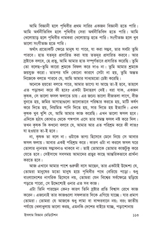 Bmjvg weÁvb †gwW‡Ukb 113
Avwg weÁvbx n‡j c„w_exi cÖ_g mvwii GKRb weÁvbx n‡Z cvwi|
Avwg A_©bxwZwe` n‡j c„w_exi †miv A_©bxwZwe` n‡Z cvwi| Avwg
†L‡jvqvo n‡j c„w_exi bvgKiv †L‡jvqvo n‡Z cvwi| msMxZÁ n‡j Lye
fv‡jv msMxZÁ n‡Z cvwi|
A_©vr cÖ‡Z¨KwU †¶‡Î gvbyl hv cv‡i, hv Kiv m¤¢e, Zvi meUv Zzwg
cvi‡e| nvZ hZ`~i cÖmvwiZ Kiv hvq ZZ`~i cÖmvwiZ Ki‡e| Avi
mªóv‡K ej‡e, †n cÖfy, Avwg Avgvi nvZ m¤ú~Y©fv‡e cÖmvwiZ K‡iwQ| Zzwg
†Zv e‡jQÑZzwg Kv‡iv kªg‡K wedj K‡i `vI bv| Zzwg Avgvi kªg‡K
Rqhy³ K‡iv| Zvici hw` †Kv‡bv Kvi‡Y †mUv bv nq, Zzwg Aš—Z
wb‡R‡K ej‡Z cvi‡e †h, Avwg Avgvi mva¨g‡Zv †Póv K‡iwQ|
A‡b‡K nq‡Zv ej‡Z cv‡i, Avgvi fv‡M¨ hv Av‡Q Zv-B n‡e, Zvn‡j
GZ covïbv K‡i Kx n‡e? GKUv D`vniY †`B| aiv hvK, GKRb
K…lK, †m fv‡jv dmj djv‡Z Pvq| Gi R‡b¨ fv‡jv exRZjv jv‡M, exR
eyb‡Z nq, Rwgi AvMvQv¸‡jv fv‡jvfv‡e cwi®‹vi Ki‡Z nq, gvwU Kl©Y
K‡i w`‡Z nq, wbqwgZ cvwb w`‡Z nq, mvi w`‡Z nq BZ¨vw`| GLb
K…lK Lye Lywk †h, Avwg Avgvi KvR K‡iwQ| GLb fv‡jv dmj n‡e|
Gw`‡K nVvr †Kv_vI †_‡K c½cvj G‡m Zvi mg¯— dmj bó K‡i w`j|
ZLb K…lK wK KL‡bv ej‡e †h, Avgvi Avi GZ cwikªg K‡i Kx jvf?
hv nIqvi Zv-B n‡e|
bv, K…lK Zv e‡j bv| IUv‡K fvM¨ wn‡m‡e †g‡b wb‡q †m Avevi
dmj djvq| Avevi GKB cwikªg K‡i| KviY IUv bv Ki‡j dmj N‡i
†Zvjvi b~¨bZg m¤¢vebvI _vK‡e bv| ZvB †Zvgv‡K †Zvgvi KvRUzKz K‡i
†h‡Z n‡e| †mBmv‡_ memgq Avgv‡`i cÖfyi Kv‡Q Avš—wiKfv‡e cÖv_©bv
Ki‡Z n‡e|
AvR GLv‡b Avgvi cv‡k ¸i“Rx e‡m Av‡Qb, Zvi GKUvB D‡Ïk¨ †h,
†Zvgiv gvby‡li g‡Zv gvbyl n‡q c„w_exi c‡_ †ewi‡q c‡ov| ïay
evsjv‡`‡ki bvMwiK wn‡m‡e bq, †Zvgiv †hb we‡k¦i me©‡¶‡Î Qwo‡q
co‡Z cv‡iv, †m D‡Ï‡k¨B Ibvi GZ me KvR|
GUv wZwb cvi‡Qb †Kb? KviY wZwb mªóvi cÖwZ wek¦vm †i‡L KvR
K‡ib| GR‡b¨B Zvi KvR¸‡jv mdjZvi w`‡K GwM‡q hv‡”Q| hvi cÖgvY
†Zvgiv| †Zvgiv †h AvR‡K ïay jvgv ev ev›`iev‡b bq; eis RvZxq
ch©v‡q †Ljvayjvq fv‡jv KiQ, GgbwK †`‡ki evB‡i hv”Q, cov‡kvbvq
 