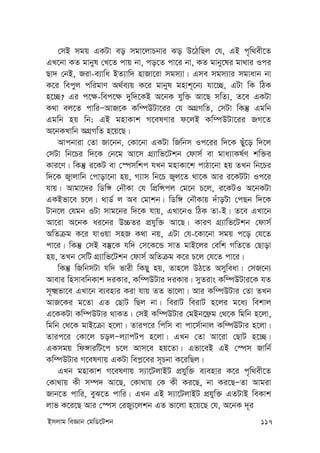 Bmjvg weÁvb †gwW‡Ukb 117
†mB mgq GKUv eo mgv‡jvPbvi So D‡VwQj †h, GB c„w_ex‡Z
GL‡bv KZ gvbyl †L‡Z cvq bv, co‡Z cv‡i bv, KZ gvby‡li gv_vi Ici
Qv` †bB, Riv-e¨vwa BZ¨vw` nvRv‡iv mgm¨v| Gme mgm¨vi mgvavb bv
K‡i wecyj cwigvY A_©e¨q K‡i gvbyl gnvk~‡b¨ hv‡”Q, GUv wK wVK
n‡”Q? Gi c‡¶-wec‡¶ `yw`‡KB A‡bK hyw³ Av‡Q mwZ¨, Z‡e GKUv
K_v ej‡Z cvwiÑAvR‡K Kw¤úDUv‡ii †h AMÖMwZ, †mUv wKš‘ Ggwb
Ggwb nq wb; GB gnvKvk M‡elYvi d‡jB Kw¤úDUv‡ii RM‡Z
A‡bKLvwb AMÖMwZ n‡q‡Q|
Avcbviv †Zv Rv‡bb, †Kv‡bv GKUv wRwbm Ic‡ii w`‡K Quy‡o w`‡j
†mUv wb‡Pi w`‡K †b‡g Av‡m MÖ¨vwf‡Ukb †dvm© ev gva¨vKl©Y kw³i
Kvi‡Y| wKš‘ i‡KU ev †¯úmwkc hLb gnvKv‡k cvVv‡bv nq ZLb wb‡Pi
w`‡K R¡vjvwb †cvov‡bv nq, M¨vm wb‡P R¡j‡Z _v‡K Avi i‡KUUv Ic‡i
hvq| Avgv‡`i wWw½ †bŠKv †h wcÖwÝcj †g‡b P‡j, i‡KUI A‡bKUv
GKBfv‡e P‡j| _vW© j Ae †gvkb| wWw½ †bŠKvq `uvoUv †cQb w`‡K
Uvb‡j †hgb IUv mvg‡bi w`‡K hvq, GLv‡bI wVK Zv-B| Z‡e GLv‡b
Av‡iv A‡bK ai‡bi D”PZi cÖhyw³ Av‡Q| KviY MÖ¨vwf‡Ukb †dvm©
AwZµg K‡i hvIqv mnR K_v bq, GUv †h-‡Kv‡bv mgq c‡o †h‡Z
cv‡i| wKš‘ †mB e¯‘‡K hw` †m‡K‡Û mvZ gvB‡ji †ewk MwZ‡Z †Qvov
nq, ZLb †mwU MÖ¨vwf‡Ukb †dvm© AwZµg K‡i P‡j †h‡Z cv‡i|
wKš‘ wRwbmUv hw` fvix wKQy nq, Zvn‡j DV‡Z Amyweav| †mR‡b¨
Avevi wnmvewbKvk `iKvi, Kw¤úDUvi `iKvi| myZivs Kw¤úDUvi‡K hZ
m~²fv‡e GLv‡b e¨envi Kiv hvq ZZ fv‡jv| Avi Kw¤úDUvi †Zv ZLb
AvR‡Ki g‡Zv GZ †QvU wQj bv| weivU weivU n‡ji g‡a¨ wekvj
G‡KKUv Kw¤úDUvi _vKZ| †mB Kw¤úDUvi †gBb‡d«g †_‡K wgwb n‡jv,
wgwb †_‡K gvB‡µv n‡jv| Zvic‡i wcwm ev cv‡m©vbvj Kw¤úDUvi n‡jv|
Zvic‡i †Kv‡j PojÑj¨vcUc n‡jv| GLb †Zv Av‡iv †QvU n‡”Q|
GKmgq wd½viwU‡c P‡j Avm‡e nq‡Zv| Gfv‡eB GB †¯úm Rvwb©
Kw¤úDUvi M‡elYvq GKUv wec-‡ei m~Pbv K‡iwQj|
GLb gnvKvk M‡elYvq m¨v‡UjvBU cÖhyw³ e¨envi K‡i c„w_ex‡Z
†Kv_vq Kx m¤ú` Av‡Q, †Kv_vq †K Kx Ki‡Q, bv Ki‡QÑZv Avgiv
Rvb‡Z cvwi, eyS‡Z cvwi| GLb GB m¨v‡UjvBU cÖhyw³ GZUvB weKvk
jvf K‡i‡Q Avi †¯úm †iRy¨‡jkb GZ fv‡jv n‡q‡Q †h, A‡bK `~i
 