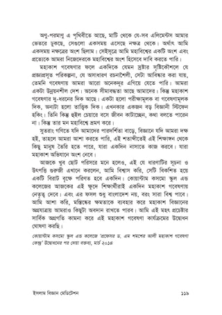 Bmjvg weÁvb †gwW‡Ukb 119
AYyy-cigvYy G c„w_ex‡Z Av‡Q, gvwU †_‡K †h-me Gwj‡g›Um Avgvi
†fZ‡i XyK‡Q, †m¸‡jv GKmgq G‡m‡Q b¶Î †_‡K| A_©vr Avwg
GKmgq b¶‡Îi Ask wQjvg| †mBm~‡Î Avwg gnvwe‡k¦i GKwU Ask Ges
cÖ‡Z¨‡K Avgiv wb‡R‡`i‡K gnvwe‡k¦i Ask wn‡m‡e `vwe Ki‡Z cvwi|
gnvKvk M‡elYvi d‡j GKw`‡K †hgb mªóvi m„wó‡KŠk‡j †h
cÖÁvcÖm~Z cwiKíbv, †h AmvaviY iPbv‰kjx, †mUv Avwe®‹vi Kiv hvq,
†Zgwb M‡elYvq Avgiv Av‡iv A‡bK`~i GwM‡q †h‡Z cvwi| Avgiv
GKUv Dbœqbkxj †`k| A‡bK mxgve×Zv Av‡Q Avgv‡`i| wKš‘ gnvKvk
M‡elYvi `y-ai‡bi w`K Av‡Q| GKUv n‡jv cix¶vg~jK ev M‡elYvg~jK
w`K, Ab¨Uv n‡jv ZvwË¡K w`K| GLbKvi GKRb eo weÁvbx w÷‡db
nwKs| wZwb wKš‘ ûBj †Pqv‡i e‡m Rxeb KvUv‡”Qb, K_v ej‡Z cv‡ib
bv| wKš‘ Zvi gb gnvwe‡k¦ ågY K‡i|
myZivs MwY‡Z hw` Avgv‡`i cvi`wk©Zv ev‡o, weÁv‡b hw` Avgiv `¶
nB, Zvn‡j Avgiv Avkv Ki‡Z cvwi, GB kZvãx‡ZB GB wk¶v½b †_‡K
wKQy gvbyl ˆZwi n‡Z cv‡i, hviv GKw`b bvmv‡Z KvR Ki‡e| hviv
gnvKvk Awfhv‡b Ask †b‡e|
AvR‡K Lye †QvU cwim‡i g‡b n‡jI, GB †h aviYvwUi m~Pbv I
DrcwË ¸i“Rx GLv‡b Ki‡jb, Avwg wek¦vm Kwi, †mwU weKwkZ n‡q
GKwU weivU e„‡¶ cwiYZ n‡e GKw`b| †Kvqv›Uvg Km‡gv ¯‹zj GÛ
K‡j‡Ri AvR‡Ki GB ¶z‡` wk¶v_©xivB GKw`b gnvKvk M‡elYvq
†bZ…Z¡ †`‡e| Ges Gi dmj ïay evsjv‡`k bq, eis mviv wek¦ cv‡e|
Avwg Avkv Kwi, gw¯—‡®‹i ¶gZv‡K e¨envi K‡i gnvKvk weÁv‡bi
AMÖhvÎvq AvgivI wKQyUv Ae`vb ivL‡Z cvie| Avwg GB gnr cÖ‡Póvi
mvwe©K AMÖMwZ Kvgbv K‡i GB gnvKvk M‡elYv Kvh©µ‡gi D‡Øvab
†NvlYv KiwQ|
†Kvqv›Uvg Km‡gv ¯‹zj GÛ K‡j‡R ÔcÖ‡dmi W. Gg kg‡ki Avjx gnvKvk M‡elYv
†K›`ªÕ D‡Øva‡bi ci †`qv e³e¨, gvP© 2014
 