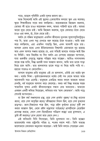 Bmjvg weÁvb †gwW‡Ukb 123
cv‡i, Zvn‡j c„w_exUv GKUv my›`i RvqMv nq|
AvR we‡K‡jB Avwg GB ¯‹z‡ji (†Kvqv›Uvg Km‡gv ¯‹zj GÛ K‡jR)
¶z‡` wk¶v_©x‡`i mv‡_ K_v ejwQjvg| K‡qKRb‡K wR‡Ám Kijvg,
†Zvgiv Kx n‡Z PvI? K‡qKRb ejj, Avgiv cvBjU n‡Z PvB| Avgiv
Av‡iv `~‡i †h‡Z PvB| Avwg wR‡Ám Kijvg, `~‡i †Kv_vq? Puv‡` †h‡Z
PvI? Iiv ejj, nuv, Puv‡` †h‡Z PvB|
A_©vr †h ewÂZ gvbyl¸‡jv GZw`b Rxe‡bi b~¨bZg my‡hvMmyweavUzKzI
cvq wb, Zviv GLb ¯^cœ †`L‡Z ïi“ K‡i‡Q Puv‡` hvIqvi| Avwg gRv
K‡i ejwQjvg, Giv GZw`b cvnvwo wQj, GLb AvKvkx n‡Z Pvq|
Avm‡j G‡`i g‡a¨ GLb BwZevPKZvi wek¦vmUv Ggbfv‡e `„p n‡q‡Q
Avi Ggb Avkvi mÂvi n‡q‡Q †h, Giv mwZ¨B fve‡Z cvi‡QÑ¯‹vB BR
`¨ wjwgU| Avi wenvBÛ `¨ wmb A_©vr Gi †bc‡_¨ i‡q‡Qb Avcbviv,
hviv ¸i“Rxi †bZ…‡Z¡ AK¬vš— cwikªg K‡i hv‡”Qb| AvwgI bvbvbiKg
Kv‡R e¨¯— _vwK, wKš‘ ¸i“Rx hLb AvnŸvb Rvbvb, Avwg Zvi Wv‡K mvov
w`‡q P‡j Avwm| Zvi fvjevmvi Wv‡K mvov bv w`‡q Avwg cvwi bv|
nq‡Zv cvieI bv †Kv‡bvw`b|
Avm‡j gvby‡li cÖwZ gvby‡li GB †h fvjevmv, GUvB †Zv a‡g©i g~j
K_v| a‡g©i wk¶v| `yf©vM¨RbKfv‡e a‡g©i †mB c_ †_‡K Avgiv AvR
A‡bKLvwb m‡i G‡mwQ| gvbyl‡K GKwÎZ Kivi e`‡j AvR‡K Avgiv
†`LwQ, ag© gvbyl‡K Avjv`v K‡i †d‡j‡Q| A_P ag© wKš‘ AZ¨š— mnR
¯^vfvweK my›`i GKUv Rxebe¨e¯’vi mÜvb †`q Avgv‡`i| Avgv‡K
GKRb GKwU KweZv w`‡q‡Qb, KweZvi bvg ÔAvj †KviAvbÕ| Avwg c‡o
†kvbvB Avcbv‡`i :
hv wQj Kg© mÂvj‡bi MÖš’, n‡q †Mj cÖv_©bv cy¯—K/ hv-wKQy a¨v‡bi
R‡b¨, i‡q †Mj Ave„wËi R‡b¨/ Rxeš—‡`i weavb wQj, n‡q †Mj g„Z‡`i
QvocÎ| Ávb-weÁv‡bi kv¯¿ wQj, c‡o iBj g~L©‡`i nv‡Z/ m„wó ek
Kivi AvnŸvb wQj, †_‡g iBj gv`ªvmvi cvVµ‡g/ cÖvYnxb‡K †P‡qwQj
cÖvYeš— Ki‡Z, †j‡M †Mj we‡`nx‡`i cwiÎvY K‡í/ I‡n gymjgvb, G
Zzwg Kx Ki‡j?/ †PvL †g‡jv Avi †f‡e †`L 
GB KweZvUv whwb wj‡L‡Qb, wZwb gymjgvb bb| wZwb n‡”Qb
fviZe‡l©i beg ivóªcwZ cwÊZ W. ksKi `qvj kg©v| wZwb AZ¨š—
fv‡jvfv‡e †KviAvb Abyaveb K‡i‡Qb| ZvB wZwb ej‡Z †c‡i‡Qb Ggb
 