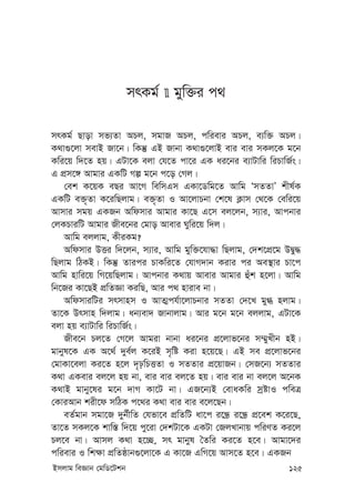 Bmjvg weÁvb †gwW‡Ukb 125
mrKg©  gyw³i c_
mrKg© Qvov mf¨Zv APj, mgvR APj, cwievi APj, e¨w³ APj|
K_v¸‡jv mevB Rv‡b| wKš‘ GB Rvbv K_v¸‡jvB evi evi mKj‡K g‡b
Kwi‡q w`‡Z nq| GUv‡K ejv †h‡Z cv‡i GK ai‡bi e¨vUvwi wiPvwR©s|
G cÖm‡½ Avgvi GKwU Mí g‡b c‡o †Mj|
†ek K‡qK eQi Av‡M wewmGm GKv‡Wwg‡Z Avwg ÔmZZvÕ kxl©K
GKwU e³„Zv K‡iwQjvg| e³„Zv I Av‡jvPbv †k‡l K¬vm †_‡K †ewi‡q
Avmvi mgq GKRb Awdmvi Avgvi Kv‡Q G‡m ej‡jb, m¨vi, Avcbvi
†jKPviwU Avgvi Rxe‡bi †gvo Avevi Nywi‡q w`j|
Avwg ejjvg, KxiKg?
Awdmvi DËi w`‡jb, m¨vi, Avwg gyw³‡hv×v wQjvg, †`k‡cÖ‡g DØy×
wQjvg wVKB| wKš‘ Zvici PvKwi‡Z †hvM`vb Kivi ci Ae¯’vi Pv‡c
Avwg nvwi‡q wM‡qwQjvg| Avcbvi K_vq Avevi Avgvi ûuk n‡jv| Avwg
wb‡Ri Kv‡QB cÖwZÁv KiwQ, Avi c_ nvive bv|
AwdmviwUi mrmvnm I AvZ¥ch©v‡jvPbvi mZZv †`‡L gy» njvg|
Zv‡K Drmvn w`jvg| ab¨ev` Rvbvjvg| Avi g‡b g‡b ejjvg, GUv‡K
ejv nq e¨vUvwi wiPvwR©s|
Rxe‡b Pj‡Z †M‡j Avgiv bvbv ai‡bi cÖ‡jvf‡bi m¤§yLxb nB|
gvbyl‡K GK A‡_© `ye©j K‡iB m„wó Kiv n‡q‡Q| GB me cÖ‡jvf‡bi
†gvKv‡ejv Ki‡Z n‡j `„pwPËZv I mZZvi cÖ‡qvRb| †mR‡b¨ mZZvi
K_v GKevi ej‡j nq bv, evi evi ej‡Z nq| evi evi bv ej‡j A‡bK
K_vB gvby‡li g‡b `vM Kv‡U bv| GR‡b¨B †evaKwi mªóvI cweÎ
†KviAvb kix‡d mwVK c‡_i K_v evi evi e‡j‡Qb|
eZ©gvb mgv‡R `yb©xwZ †hfv‡e cÖwZwU av‡c i‡Ü« i‡Ü« cÖ‡ek K‡i‡Q,
Zv‡Z mKj‡K kvw¯— w`‡q cy‡iv †`kUv‡K GKUv †RjLvbvq cwiYZ Ki‡j
Pj‡e bv| Avmj K_v n‡”Q, mr gvbyl ˆZwi Ki‡Z n‡e| Avgv‡`i
cwievi I wk¶v cÖwZôvb¸‡jv‡K G Kv‡R GwM‡q Avm‡Z n‡e| GKRb
 