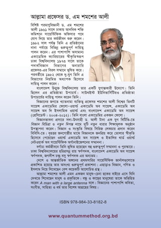 www.quantummethod.org.bd
Avj
Avj--vgv c
vgv cÖ‡
Ö‡dmi W. Gg kg
dmi W. Gg kg‡
‡ki Avjx
ki Avjx
wewkó cigvYyweÁvbx W. Gg kg‡ki
Avjx 1961 mv‡j XvKvq AvbweK kw³
Kwgk‡b mv‡qw›UwdK Awdmvi c‡`
†hvM w`‡q Zvi Kg©Rxeb ïi“ K‡ib|
1982 mvj ch©š— wZwb G cÖwZôv‡bi
bvbv ch©v‡q wewfbœ ¸i“Z¡c~Y© `vwqZ¡
cvjb K‡ib| Gi cvkvcvwk Amvgvb¨
GKv‡WwgK K¨vwiqv‡ii ¯^xK…wZ¯^iƒc
XvKv wek¦we`¨vjq 1973 mv‡j Zv‡K
c`v_©weÁvb wefv‡Mi Abvivwi
cÖ‡dmi-Gi weij m¤§v‡b f~wlZ K‡i|
cieZ©x‡Z 1982 †_‡K `y-hyM wZwb G
wefv‡Mi wbqwgZ Aa¨vcK wn‡m‡e
`vwqZ¡ cvjb K‡ib|
evsjv‡`k Db¥y³ wek¦we`¨vjq Zvi GKwU hyMvš—Kvix D‡`¨vM| wZwb
wQ‡jb Gi cÖwZôvZv DcvPvh©| mvD_B÷ BDwbfvwm©wUiI cÖwZôvZv
DcvPv‡h©i `vwqZ¡ cvjb K‡ib wZwb|
weÁv‡bi RM‡Z L¨vZbvgv e¨w³Z¡ cÖ‡dmi kg‡ki Avjx we‡k¦i wZbwU
mv‡qÝ GKv‡Wwgi †d‡jvÑIqvì© GKv‡Wwg Ae mv‡qÝ, GKv‡Wwg Ae
mv‡qÝ Ae w` BmjvwgK Iqvì© Ges evsjv‡`k GKv‡Wwg Ae mv‡qÝ
(†cÖwm‡W›U : 2004-2012)| wZwb evsjv GKv‡Wwgi GKRb †d‡jv|
weÁvbfvebv cÖmv‡i m`v-Drmvnx W. Avjx Uvbv GK hyM wewUwf-‡Z
weÁvb wewPÎv I bZzb w`Mš— bv‡g `ywU bZzb avivi wk¶vg~jK Abyôvb
Dc¯’vcbv K‡ib| weÁvb I ms¯‹…wZ wel‡q wmwiR †jKPvi cÖ`vb K‡ib
wewewm-‡Z| e„nËi Rb‡Mvôxi gv‡S weÁvb‡K RbwcÖq K‡i †Zvjvi ¯^xK…wZ
wn‡m‡e †c‡q‡Qb Iqvì© GKv‡Wwg Ae mv‡qÝ I BZvwji _vW© Iqvì©
†bUIqvK© Ae mv‡qw›UwdK AM©vbvB‡Rk‡bi m¤§vbbv|
eY©vX¨ Kg©Rxe‡b wZwb f~wlZ n‡q‡Qb eû ¸i“Z¡c~Y© m¤§vbbv I cyi¯‹v‡i|
XvKv wek¦we`¨vj‡qi nwicÖmbœ ivq ¯^Y©c`K, evsjv‡`k GKv‡Wwg Ae mv‡qÝ
¯^Y©c`K, RM`xk P›`ª emy ¯^Y©c`K Gi Ab¨Zg|
†`‡k I Avš—R©vwZK A½‡bi cÖ_gmvwii mv‡qw›UwdK Rvb©vj¸‡jv‡Z
cÖKvwkZ n‡q‡Q Zvi AmsL¨ ¸i“Z¡c~Y© cÖKvkbv| GQvovI weÁvb, MwYZ I
Bmjvg wb‡q wj‡L‡Qb †ek K‡qKwU Av‡jvwPZ MÖš’|
Avj-vgv kg‡ki Avjx Ggb GKRb gvbylÑ†Pbv Q‡Ki evB‡i G‡m whwb
†`L‡Z wk‡L‡Qb gvbyl I cÖK…wZ‡K| eÜz I Kv‡Qi gvby‡liv Zv‡K AwfwnZ
K‡ib A man with a large antenna e‡j| weÁv‡bi cvkvcvwk KweZv,
msMxZ, mvwnZ¨ I ag© Zvi we‡kl AvMÖ‡ni welq|
ISBN 978-984-33-8182-8
 