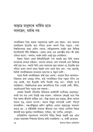 14 Bmjvg weÁvb †gwW‡Ukb
Avj-vn gvbyl‡K avwg©K n‡Z
e‡j‡Qb, ag©vÜ bq
c`v_©weÁvb wb‡q Avgvi cov‡kvbvi ïi“Uv †ek gRvi| evev Avgv‡K
e‡jwQ‡jb Bs‡iwR Avi MwY‡Z Wvej Abvm© wb‡q co‡Z| XvKv
wek¦we`¨vj‡q cÖ_g †hw`b †Mjvg, †KŠZ‚njekZ KvR©b n‡j wdwR·
wWcvU©‡g‡›U DuwK w`w”Qjvg| †fZi †_‡K GK ¸i“M¤¢xi nuvKÑÔKx PvB?
Gw`‡K Av‡mv|Õ ejjvg, KvR©b njUv GKUz Ny‡i †`LwQjvg|
weÁvb wefvM †_‡K B›UviwgwW‡qU cvk K‡iwQ ï‡b wZwb Avgvi
KvMRcÎ †`L‡Z PvB‡jb| Zvici ej‡jb, Kvj mKv‡jB G‡m wdwR‡·
fwZ© n‡q hvI| K_vUv wZwb Ggb Av‡`‡ki my‡i ej‡jb †h, Bs‡iwR Avi
MwY‡Z Wvej Abvm© Kivi wPš—vUv gv_v †_‡K D‡e †Mj| c‡i †R‡bwQ,
wZwbB c`v_©weÁv‡bi L¨vZbvgv Aa¨vcK W. Bbœvm Avjx|
c‡ii w`bB c`v_©weÁv‡b fwZ© n‡q †Mjvg| evev‡K wj‡L RvbvjvgÑ
weÁv‡bi fvlv †h‡nZz MwYZ, ZvB c`v_©weÁvb wb‡q co‡j MwYZ †Zv
cov n‡eB, Avi Bs‡iwR Avwg wb‡RB c‡o †be| mwZ¨B Zv-B
K‡iwQjvg| wek¦we`¨vj‡q cÖ_g ¯‹jviwk‡ci UvKv †c‡qB †kjx, KxU&m,
IqvW©mIqv_© wK‡b co‡Z ïi“ Kijvg|
GKRb weÁvbx MwYZwe` wPwKrmK cÖ‡KŠkjx msMxZÁ †L‡jvqvoÑ
mevB hvi hvi †ckv wb‡qB e¨¯— _v‡Kb| AwaKvsk †¶‡ÎB Zviv wbR
wbR A½‡b RxebUv KvwU‡q †`b| wKš‘ Avgvi g‡b n‡q‡Q, Rxeb Avm‡j
A‡bK eo, A‡bK e¨vcK| A‡bK wKQyi mgš^‡qB GKUv cwic~Y©
gvbeRxeb| cÂ-Bw›`ª‡qi cÖ`xc R¡vwj‡q GLv‡b gbyl¨‡Z¡i Avivabv
Ki‡Z nq| G `„wófw½B Avgv‡K Rxe‡bi bvbv ch©v‡q GKvwaK wel‡q
Drmvnx K‡i Zy‡j‡QÑc`v_©weÁvb, mvwnZ¨, ag©, msMxZ, †Ljvayjv|
cÖvwZôvwbK cov‡kvbvi cvkvcvwk wewPÎ wel‡q AvMÖnx n‡q IVvi
†cQ‡b K‡qKRb wk¶‡Ki Drmvn Avwg †c‡qwQjvg| W. KvRx †gvZvnvi
 