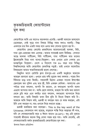 Bmjvg weÁvb †gwW‡Ukb 17
K…ZÁwPËZvB †Kvqv›Uv‡gi
g~j K_v
†Kvqv›Uv‡g Avwg Gi Av‡MI A‡bKevi G‡mwQ| ¸i“Rx Avgv‡K fvj‡e‡m
†W‡K‡Qb, †mB m~‡Î bvbv wel‡q wewfbœ mgq K_vI e‡jwQ| wKš‘
GKmv‡_ Pvi w`b GZUv mgq e‡m Ibvi K_v †kvbvi my‡hvM nq wb|
†Kvqv›Uvg †g_W †Kv‡m©i cÖ_gw`‡bi Av‡jvPbv‡ZB Avjdv, weUv,
Mvgv †eªb-I‡q‡fi K_v G‡m‡Q| Avgvi mve‡R± n‡jv wdwR·| †mLv‡b
Av‡Q Avjdv cvwU©‡Kj, weUv cvwU©‡Kj, Mvgv cvwU©‡Kj Avi Zv‡`i
wd«‡Kv‡qwÝ wb‡q bvbv e¨vL¨v-we‡k-lY| Avi GLv‡b G‡m †cjvg Gi
gb¯—vwË¡K we‡k-lY| †`‡k I we‡`‡k MZ 40 eQi a‡i wewfbœ
wek¦we`¨vj‡q Avwg †Kvqv›Uvg †gKvwb· covB| ZvB GLv‡b Av‡jvwPZ
welq¸‡jv Avgvi ¯^vfvweKfv‡eB fv‡jv †j‡M‡Q|
wKQyw`b Av‡M †ivUvwi K¬ve Puv`cyi-Gi GKwU Abyôv‡b Avgv‡K
Avgš¿Y Rvbv‡bv n‡jv| ILv‡b cÖvq NÈv `y‡qK K_v ejjvg| c‡ii w`b
w÷gv‡i P‡o XvKv wdiwQ| mdim½x wQ‡jb GKRb mv‡eK BÝ‡c±i
†Rbv‡ij Ae cywjk Ges Zvi ¯¿x, whwb GKRb †jwLKv| Avjv‡ci GK
ch©v‡q Zviv ej‡jb, Avcwb wK Rv‡bb, †h K_v¸‡jv Avcwb e‡jb
G¸‡jv Avcbvi K_v bv| Avwg †n‡m ejjvg, Zvn‡j wK Avwg Ab¨ RvqMv
†_‡K Pzwi K‡i G‡b ejwQ? Zviv ej‡jb, K_v¸‡jv Avcbv‡K w`‡q
ejv‡bv nq| Avwg welqUv ZLb wVK eywS wb wKsev wek¦vm Kwi wb|
AvR‡K Avwg wek¦vm Kwi, ¸i“Rx hv ej‡Qb Avi †h KvR Ki‡Qb, GUv
Dwb GKv Ki‡Qb bv; eis Ibv‡K w`‡q Kiv‡bv n‡”Q|
¸i“Rx ïKwiqvi K_v e‡j‡Qb| This is the key word of the
Universe. †KviAv‡b ejv n‡q‡Q, gvbyl‡K kvw¯— w`‡q Avj-vni Kx jvf,
hw` †m †kvKi‡MvRvwi K‡i I Cgvb Av‡b? (4:147)| ïay GUv eyS‡Z
cvi‡jB Rxe‡bi A‡bK wKQy †evSv mnR n‡q hvq| Avwg †`‡LwQ, GB
†kvKi‡MvRvwi A_©vr K…ZÁwPËZvB †Kvqv›Uv‡gi g~j K_v|
 