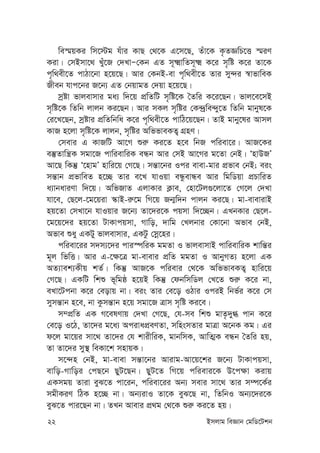 22 Bmjvg weÁvb †gwW‡Ukb
we¯§qKi wm‡÷g huvi KvQ †_‡K G‡m‡Q, Zuv‡K K…ZÁwP‡Ë ¯§iY
Kiv| †mBmv‡_ Lyu‡R †`LvÑ†Kb GZ m~²vwZm~² K‡i m„wó K‡i Zv‡K
c„w_ex‡Z cvVv‡bv n‡q‡Q| Avi †KbB-ev c„w_ex‡Z Zvi my›`i ¯^vfvweK
Rxeb hvc‡bi R‡b¨ GZ †bqvgZ †`qv n‡q‡Q|
mªóv fvjevmvi ga¨ w`‡q cÖwZwU m„wó‡K ˆZwi K‡i‡Qb| fvj‡e‡mB
m„wó‡K wZwb jvjb Ki‡Qb| Avi mKj m„wói †K›`ªwe›`y‡Z wZwb gvbyl‡K
†i‡L‡Qb, mªóvi cÖwZwbwa K‡i c„w_ex‡Z cvwV‡q‡Qb| ZvB gvby‡li Avmj
KvR n‡jv m„wó‡K jvjb, m„wói AwffveKZ¡ MÖnY|
†mevi G KvRwU Av‡M ïi“ Ki‡Z n‡e wbR cwiev‡i| AvR‡Ki
e¯‘Zvwš¿K mgv‡R cvwievwiK eÜb Avi †mB Av‡Mi g‡Zv †bB| ÔnvDRÕ
Av‡Q wKš‘ Ô‡nvgÕ nvwi‡q †M‡Q| mš—v‡bi Ici evev-gvi cÖfve †bB; eis
mš—vb cÖfvweZ n‡”Q Zvi e‡L hvIqv eÜzevÜe Avi wgwWqv cÖPvwiZ
a¨vbaviYv w`‡q| AwfRvZ GjvKvi K¬ve, †nv‡Uj¸‡jv‡Z †M‡j †`Lv
hv‡e, †Q‡j-‡g‡qiv ¯‹vB-i“‡g wM‡q Rb¥w`b cvjb Ki‡Q| gv-evevivB
nq‡Zv †mLv‡b hvIqvi R‡b¨ Zv‡`i‡K cqmv w`‡”Qb| GLbKvi †Q‡j-
‡g‡q‡`i nq‡Zv UvKvcqmv, Mvwo, `vwg †Ljbvi †Kv‡bv Afve †bB,
Afve ïay GKUy fvjevmvi, GKUz †mœ‡ni|
cwiev‡ii m`m¨‡`i cvi¯úwiK ggZv I fvjevmvB cvwievwiK kvwš—i
g~j wfwË| Avi G-‡¶‡Î gv-evevi cÖwZ ggZv I AvbyMZ¨ n‡jv GK
AZ¨vek¨Kxq kZ©| wKš‘ AvR‡K cwievi †_‡K AwffveKZ¡ nvwi‡q
†M‡Q| GKwU wkï f~wgô n‡qB wKš‘ †dbwmwWj †L‡Z ïi“ K‡i bv,
eLv‡Ucbv K‡i †eovq bv| eis Zvi †e‡o IVvi IciB wbf©i K‡i †m
mymš—vb n‡e, bv Kzmš—vb n‡q mgv‡R Îvm m„wó Ki‡e|
m¤cÖwZ GK M‡elYvq †`Lv †M‡Q, †h-me wkï gvZ…`y» cvb K‡i
†e‡o I‡V, Zv‡`i g‡a¨ AcivacÖeYZv, mwnsmZvi gvÎv A‡bK Kg| Gi
d‡j gv‡qi mv‡_ Zv‡`i †h kvixwiK, gvbwmK, AvwZ¥K eÜb ˆZwi nq,
Zv Zv‡`i my¯’ weKv‡k mnvqK|
m‡›`n †bB, gv-evev mš—v‡bi Avivg-Av‡q‡ki R‡b¨ UvKvcqmv,
evwo-Mvwoi †cQ‡b QyU‡Qb| QyU‡Z wM‡q cwievi‡K D‡c¶v Kivq
GKmgq Zviv eyS‡Z cv‡ib, cwiev‡ii Ab¨ mevi mv‡_ Zvi m¤ú‡K©i
mgxKiY wVK n‡”Q bv| Ab¨ivI Zv‡K eyS‡Q bv, wZwbI Ab¨‡`i‡K
eyS‡Z cvi‡Qb bv| ZLb Avevi cÖ_g †_‡K ïi“ Ki‡Z nq|
 