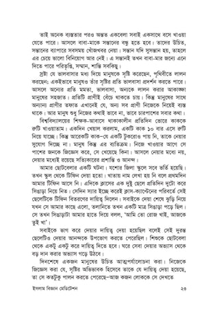 Bmjvg weÁvb †gwW‡Ukb 23
ZvB A‡bK e¨¯—Zvi ciI Aš—Z GK‡ejv mevB GKmv‡_ e‡m LvIqv
†h‡Z cv‡i| Avm‡j evev-gv‡K mš—v‡bi eÜz n‡Z n‡e| Zv‡`i DwPZ,
mš—v‡bi e¨vcv‡i memgq †LuvRLei †bqv| mš—vb hw` mymš—vb nq, Zvn‡j
Gi †P‡q fv‡jv wewb‡qvM Avi †bB| G mš—vbB ZLb evev-gvi R‡b¨ G‡b
w`‡Z cv‡i cwiZ…wß, m¤§vb, kvwš— mewKQy|
mªóv †h fvjevmvi ga¨ w`‡q gvbyl‡K m„wó K‡i‡Qb, c„w_ex‡Z jvjb
Ki‡Qb; GKBfv‡e gvbylI Zuvi m„wói cÖwZ fvjevmv cÖ`k©b Ki‡Z cv‡i|
Avm‡j A‡b¨i cÖwZ ggZv, fvjevmv, Ab¨‡K jvjb Kivi AvKv•¶v
gvby‡li mnRvZ| cÖwZwU cÖvYxB †eu‡P _vK‡Z Pvq| wKš‘ gvby‡li mv‡_
Ab¨vb¨ cÖvYxi ZdvZ GLv‡bB †h, Ab¨ me cÖvYx wb‡R‡K wb‡qB e¨¯—
_v‡K| Avi gvbyl ïay wb‡Ri K_vB fv‡e bv, fv‡e Pvicv‡ki mevi K_v|
wek¦we`¨vj‡qi wk¶K-Avev‡m _vKvKvjxb cÖwZw`b †fv‡i KvK‡K
i“wU LvIqvZvg| GKw`b †Lqvj Kijvg, GKwU KvK 10 evi G‡m i“wU
wb‡q hv‡”Q| wKš‘ Av‡iKwU KvKÑ†h GKwU UzK‡ivI cvq wb, Zv‡K †bqvi
my‡hvM w`‡”Q bv| gvbyl wKš‘ Gi e¨wZµg| wb‡R LvIqvi Av‡M †m
cv‡ki Rb‡K wR‡Ám K‡i, †m †L‡q‡Q wKbv| Avm‡j †bqvi g‡a¨ bq,
†`qvi g‡a¨B i‡q‡Q mwZ¨Kv‡ii cÖkvwš— I Avb›`|
Avgvi †QvU‡ejvi GKwU NUbv| h‡kvi wRjv ¯‹z‡j m‡e fwZ© n‡qwQ|
ZLb ¯‹zj †_‡K wUwdb †`qv n‡Zv| LvZvq bvg †jLv nq wb e‡j cÖ_gw`b
Avgvi wUwdb Av‡m wb| Gw`‡K K¬v‡mi GK `yóy †Q‡j cÖwZw`b `y‡Uv K‡i
wmOvov wb‡q wbZ| †mw`b m¨vi B‡”Q K‡iB K¬vm-K¨v‡Þ‡bi cwie‡Z© †mB
†Q‡jwU‡K wUwdb weZi‡Yi `vwqZ¡ w`‡jb| mevB‡K †`qv †k‡l Szwo wb‡q
hLb †m Avgvi Kv‡Q G‡jv, Zjvwb‡Z ZLb GKwU gvÎ wmOvov c‡o wQj|
†m ZLb wmOvovUv Avgvi nv‡Z w`‡q ejj, ÔAvwg †Zv †ivR LvB, AvR‡K
ZzB LvÕ|
mevB‡K fvM K‡i †`qvi `vwqZ¡ †`qv n‡qwQj e‡jB †mB `yiš—
†Q‡jwUI †`qvi Avb›`‡K Dc‡fvM Ki‡Z †c‡iwQj| wkï‡K †QvU‡ejv
†_‡K GKUy GKUz K‡i `vwqZ¡ w`‡Z n‡e| N‡i †mev †`qvi Af¨vm †_‡K
eo `vb Kivi Af¨vm M‡o DV‡e|
w`b‡k‡l GKRb gvby‡li DwPZ AvZ¥ch©v‡jvPbv Kiv| wb‡R‡K
wR‡Ám Kiv †h, m„wói AwffveK wn‡m‡e Zv‡K †h `vwqZ¡ †`qv n‡q‡Q,
Zv †m KZUzKz cvjb Ki‡Z †c‡i‡QÑAvR KRb †jvK‡K †m †`L‡Z
 